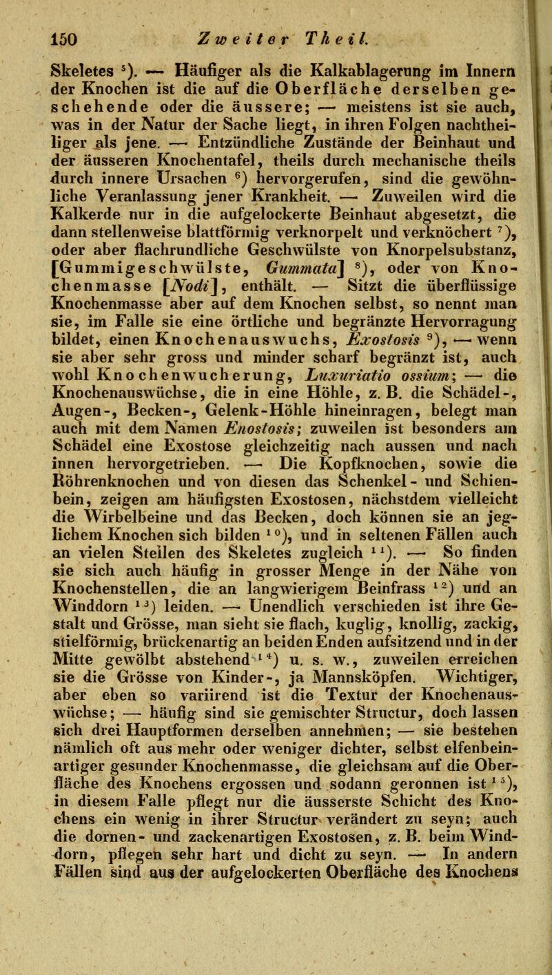Skeletes ^). —~ Häufiger als die Kalkablagerung im Innern der Knochen ist die auf die Oberfläche derselben ge- schehende oder die äussere; — meistens ist sie auch, was in der Natur der Sache liegt, in ihren Folgen nachthei- liger als jene. — Entzündliche Zustände der Beinhaut und der äusseren Knochentafel, theils durch mechanische theils durch innere Ursachen ^) hervorgerufen, sind die gewöhn- liche Veranlassung jener Krankheit. —■ Zuweilen wird die Kalkerde nur in die aufgelockerte Beinhaut abgesetzt, die dann stellenweise blattförmig verknorpelt und verknöchert ^), oder aber flachrundliche Geschwülste von Knorpelsubstanz, [Gummigeschwülste, Gummata\ *), oder von Kno- chenmasse [Aorfi], enthält. — Sitzt die überflüssige Knochenmasse aber auf dem Knochen selbst, so nennt man sie, im Falle sie eine örtliche und begränzte Hervorragung bildet, einen Knochen aus wuchs, Exostosis ^)^ '—-wenn sie aber sehr gross und minder scharf begränzt ist, auch wohl Kno chenWucherung, Liuxuriatio ossium\ — die Knochenauswüchse, die in eine Höhle, z.B. die Schädel-, Augen-, Becken-, Gelenk-Höhle hineinragen, belegt man auch mit dem Namen Enostosis; zuweilen ist besonders am Schädel eine Exostose gleichzeitig nach aussen und nach innen hervorgetrieben. •—• Die Kopfknochen, sowie die Röhrenknochen und von diesen das Schenkel- und Schien- bein, zeigen am häufigsten Exostosen, nächstdem vielleicht die Wirbelbeine und das Becken, doch können sie an jeg- lichem Knochen sich bilden * °), und in seltenen Fällen auch an vielen Stellen des Skeletes zugleich * ^). •—• So finden sie sich auch häufig in grosser Menge in der Nähe von Knochenstellen, die an langwierigem Beinfrass ^^) und an Winddorn *^) leiden. —• Unendlich verschieden ist ihre Ge- stalt und Grösse, man sieht sie flach, kuglig, knollig, zackig, siielförmig, brückenartig an beiden Enden aufsitzend und in der Mitte gewölbt abstehend^'*) u. s. w., zuweilen erreichen sie die Grösse von Kinder-, ja Mannsköpfen. Wichtiger, aber eben so variirend ist die Textur der Knochenaus- wüchse; — häufig sind sie gemischter Structur, doch lassen sich drei Hauptformen derselben annehmen; — sie bestehen nämlich oft aus mehr oder weniger dichter, selbst elfenbein- artiger gesunder Knochenmasse, die gleichsam auf die Ober- fläche des Knochens ergossen und sodann geronnen ist*^), in diesem Falle pflegt nur die äusserste Schicht des Kno* chens ein wenig in ihrer Structur verändert zu seyn; auch die dornen- und zackenartigen Exostosen, z.B. beim Wind- dorn, pflegen sehr hart und dicht zu seyn. — In andern Fällen sind aus der aufgelockerten Oberfläche des Knochens