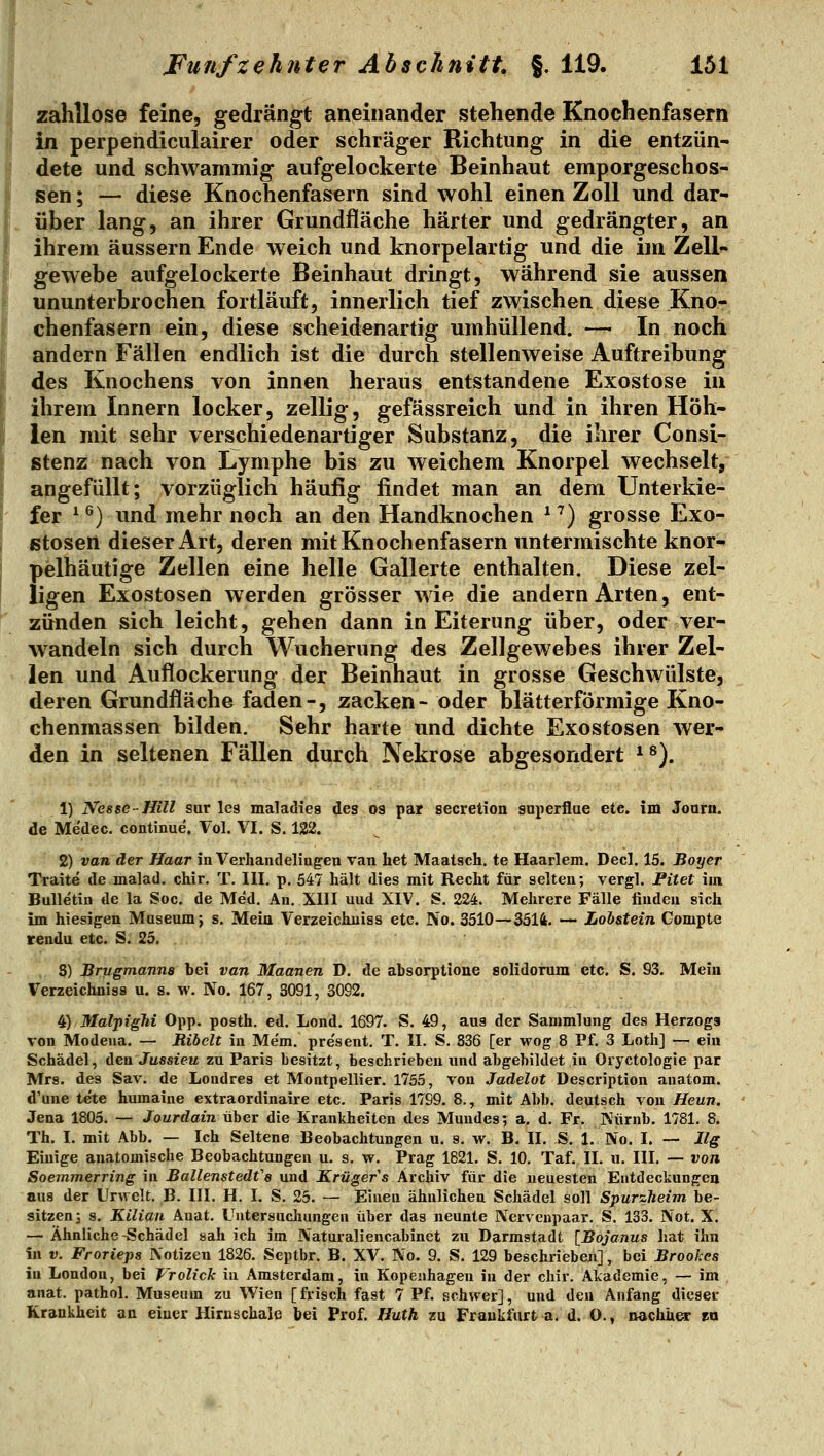zahllose feine, gedrängt aneinander stehende Knochenfasern in perpendiculairer oder schräger Richtung in die entzün- dete und schwammig aufgelockerte Beinhaut emporgeschos- sen ; — diese Knochenfasern sind wohl einen Zoll und dar- über lang, an ihrer Grundfläche härter und gedrängter, an ihrem äussern Ende weich und knorpelartig und die im Zell- gewebe aufgelockerte Beinhaut dringt, während sie aussen ununterbrochen fortläuft, innerlich tief zwischen diese Kno- chenfasern ein, diese scheidenartig umhüllend. — In noch andern Fällen endlich ist die durch stellenweise Auftreibung des Knochens von innen heraus entstandene Exostose in ihrem Innern locker, zellig, gefässreich und in ihren Höh- len mit sehr verschiedenartiger Substanz, die ihrer Consi- stenz nach von tymphe bis zu weichem Knorpel wechselt, angefüllt; vorzüglich häufig findet man an dem Unterkie- fer ^ ^) und mehr noch an den Handknochen ^ ^) grosse Exo- stosen dieser Art, deren mit Knochenfasern untermischte knor- pelhäutige Zellen eine helle Gallerte enthalten. Diese zel- ligen Exostosen werden grösser wie die andern Arten, ent- zünden sich leicht, gehen dann in Eiterung über, oder ver- wandeln sich durch XVucherung des Zellgewebes ihrer Zel- len und Auflockerung der Beinhaut in grosse Geschwülste, deren Grundfläche faden-, zacken- oder blätterförmige Kno- chenmassen bilden. Sehr harte imd dichte Exostosen wer- den in seltenen Fällen durch Nekrose abgesondert *^). 1) Nesse-Hill sur les maladies des os par secretion superflae etc. im Joarn. de Medec. continue. Vol. VI. S. 122. 2) van der Haar in Verhandelingen van het Maatsch. te Haarlem. Decl. 15. Boyer Traite de malad, chir. T. III. p. 547 hält dies mit Recht für selten; vergl. Fitet im Bulletin de la Soc. de Med. An. XIII und XIV. S. 224. Mehrere Fälle finden sich im hiesigen Museum j s. Mein Verzeichuiss etc. No. 3510—3514. — Lobstein Compte rendu etc. S. 25. S) Brugmanna bei van Maanen D, de ahsorptione solidorum etc. S. 93. Mein Verzeichuiss u. s. w. No. 167, 3091, 3092. ^) MalpigM Opp. posth. ed. Lond. 1697. S. 49, aus der Sammlung des Herzogs von Modena. — Ribclt in Me'm. pre'sent. T. II. S. 836 [er wog 8 Pf. 3 Loth] — ein Schädel, den Jussieu zu Paris besitzt, beschrieben und abgebildet in Oryctologie par Mrs. des Sav. de Loudres et Montpellier. 1755, von Jadelot Description anatom. d'une tete humaine extraordinaire etc. Paris 1799. 8., mit Abb. deutsch von Heun. Jena 1805. — Jourdain iiher die Krankheiten des Mundes; a. d. Fr. Nürnb. 1781. 8. Th. I. mit Abb. — Ich Seltene Beobachtungen u. s. w. B. II. S. 1. No. I. — Ilg Einige anatomische Beobachtungen u. s. w. Prag 1821. S. 10. Taf. II. u. III. — von Soemmerring in Ballenstedfs und Krüger s Archiv für die neuesten Entdeckungen aus der Urwelt. B. III. H. I. S. 25. — Einen ähnlichen Schädel soll Spurzheim be- sitzen 3 s. Kilian Auat. Untersuchungen über das neunte Nervenpaar. S. 133. Not. X. — Ähnliche-Schädel sah ich im Naturaliencabinet zu Darmstadt [Bojanus hat ihn in V. Frorieps Notizen 1826. Septbr. B. XV. No. 9. S. 129 beschrieben], bei Broohes in London, bei Vrolick in Amsterdam, in Kopenhagen in der chir. Akademie, — im anat. pathol. Museum zu Wien [frisch fast 7 Pf. schwer], und den Anfang dieser Krankheit an einer Hiruschaie bei Prof, Huth za Frankfurt a. d. O., michher na