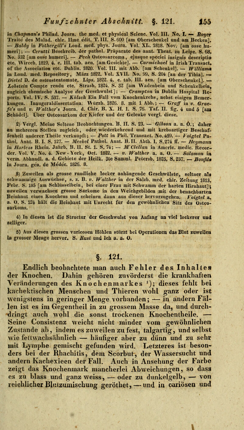 ia Chapman's Philad. Journ. the med. et physical Scienc. Vol, III. No, I. •— Boyer Traite des Malad, chir, Iline edit. T. III. S. 600 [am Oberschenkel und am Becken]. — Baldy in FothergilVs Lond. med. phys. Journ. Vol. XL. 1818. Nov. [am osse hu- meri]; — Cerutti Beschreib, der pathol. Präparate des auat. Theat. zu Leipz. S. 68, No. 332 [am osse humeri]. — Pech Osteosarcoma, ejusque speciei insignis descriptio etc. Wirceb, 1819. 4. c. III. tab. aen. [am Gesichte]. — Carmichael in IrishTransact. of the Association etc. Dublin. 1820. Vol, III. mit Abb. [am Schenkel]. — IFilliama in Lond. med. Repository, März 1822. Vol. XVII. No. 99. S. 204 [an der Tibia]. — Dietel D. de osteosteatomate. Lips. 1822. 4. c. tab. 111. aen. [am Oberschenkel]. —. Lohstein Compte rendu etc. Strasb. 1824. S. 32 [am Wadenbein und Schenkelbein, zugleich chemische Analyse rfer Geschwulst]; — Crampton in Dublin Hospital Re- ports. Vol. IV. S. 537. — Kölsch Ein Fall vom Kuochenkrebs, nebst einigen Bemer- kungen. Inauguraldissertation. Würzb. 1826. 8. mit 1 Abb.; — Graff in v. Grae- fe's und v. Walther's Journ. d. Chir. B. X. H, 1. S. 76. Taf. II. fig. 4 und 5 [am Schädel]. Über Osteosarkom der Kiefer und der Gelenke vergl. diese. 2) Vergl. Meine Seltene Beobachtungen. B. II. S. 23. — Gihson a. a. ö.; daher an mehreren Stelleu zugleich, oder wiederkehrend und mit krebsartiger Beschaf- fenheit anderer Theile verknüpft; — Pott in Phil. Transact. No.459. — Voigtel Pa- thol. Anat. B. I. S. 127. — Meckel Pathol. Anat. B.II. Abth. \, S.274 ff, — Heymann in Harless Rhein. Jahrb. B. II. St. 1. S. 74; — M'Clellan in Americ. medic, Recor- der. Vol. V. No. 4. New-York, Oct. 1822. — v. Walther a. a. O. — Salomon ia verm. Abhandl. a. d. Gebiete der Heilk. 3te Samml. Petersb. 1825, S, 237. -^ Bonfila in Journ. gen, de Me'dec. 1826. 8. 8) Zuvmlen als grosse rundliche locker anhängende Geschwülste, seltner als schwammige Auswüchse, s. z. B. v. Walther in der Salzb. med. chir. Zeitung 1813, Febr. S. 185 [am Schlüsselbein, bei einer Frau mit Schwamm der harten Hirnhaut]; zuweilen verwachsen grosse Sarkome in den VVeichgebilden mit der beuachbartea Beiuhaut eines Knochens und scheinen dann aus dieser hervorzugehen. Voigtel a. a. O. S. 124 hält die Beinhaut mit Unrecht für den gewöhnlichen Sitz des Osteo- sarkoms. 4) In diesen ist die Structur der Geschwulst von Anfang an viel lockerer und zelliger. 6) Aus diesen grossen varicosen Höhlen stürzt bei Operationen das Blut zaweilen in grosser M^nge hervor. S. Bust und Ich a. a. 0. §. 121. Endlich beobachtete man auch Fehler des Inhaltes der Knochen. Dahin gehören zuvörderst die krankhaften Veränderungen des Knochenmarkes ^); dieses fehlt bei kachektischen Menschen und Thieren wohl ganz oder ist wenigstens in geringer Menge vorhanden; — in andern Fäl- len ist es im Gegentheil in zu grossem Masse da, und durch- dringt auch wohl die sonst trockenen Knochentheile. — Seine Consistenz weicht nicht minder vom gewöhnlichen Zustande ab, indem es zuweilen zu fest, talgartig, und selbst wie fettwachs ähnlich — häufiger aber zu dünn und zu sehr mit Lymphe gemischt gefunden wird. Letzteres ist beson- ders bei der Rhachitis, dem Scorbut, der Wassersucht und andern Kachexieen der Fall. Auch in Ansehung der Farbe zeigt das Knochenmark mancherlei Abweichungen, so dass es zu blass und ganz weiss, — oder zu dunkelgelb, — von reichlicher Blutzumischung geröthet, — und in oariösen und