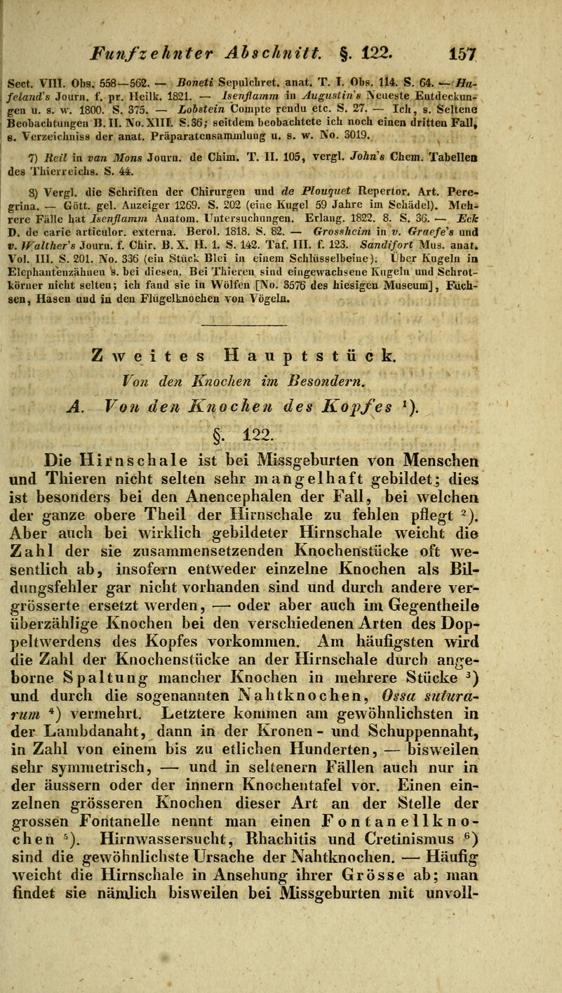 Sect. VIII. Ob9. 558—562. — Boneti Sepulcliret. anat. T. I. Obs. 114. S. 64. — //«- ; felancVs Journ. f. pr. Heilk. 1821. — Isenflamm in Augustin s Neueste Eutdeckun- geii u. s, w. 1800. S. 375. — Lohstein Compte rendu etc. S. 27. — Ich, g. Seltene < Beobacfatungeu B. IL No.XlII. S.36; seitdem beobachtete ich noch einen dritten Fall, j e. Verzeichuisa der anat. Präparatcnsammluug u. s. w. No. 3019. 7) Reil in van Mons Jouia. de Chim. T. II. 105, vergl. John's Chem. Tabellen des Thierreichs. S. 44. 8) Vergl. die Schriften der Chirurgen und de Plouquet Repertor. Art. Pere- grina. — Gott. gel. Anzeiger 1269. S. 202 (eine Kugel 59 Jahre im Schädel). Meh- rere Fälle hat Isenflamm Anatom. Untersuchungen. Erlaug. 1^22. 8. S. 36. ■— Eck D. de carie articulor. externa. Berol. 1818. S. 82. — Grossheim in v. Graefe'a und V. Walthefs Journ. f. Chir. B. X. H. 1. S. 142. Taf. III. f. 123. Sandifort Muä. anat. Vol. III. S. 201. No. 336 (ein Stück Blei in einem Schlüsselbeine). Über Kugeln in Elephantenzähuen 's. bei diesen. Bei Thieren sind eingewachsene Kugeln und Schrot- köruer nicht selten; ich fand sie in Wölfen [l\o. 3576 des hiesigen Museum], Füch- sen, Hasen und in den Flügelknoehen von Vögeln. Zweites Hauptstück. Von den Knochen im Besondern. A. Von den Knochen des Kopfes ^). §. 122. Die Hirnschale ist bei Missgeburten von Menschen und Thieren nicht selten sehr mangelhaft gebildet; dies ist besonders bei den Anencephalen der Fall, bei welchen der ganze obere Theil der Hirnschale zu fehlen pflegt 2). Aber auch bei wirklich gebildeter Hirnschale weicht die Zahl der sie zusammensetzenden Knochenstücke oft we- sentlich ab, insofern entweder einzelne Knochen als BU- diingsfehler gar nicht vorhanden sind und durch andere ver- grösserte ersetzt werden, — oder aber auch im Gegentheile überzählige Knochen bei den verschiedenen Arten des Dop- pehwerdens des Kopfes vorkommen. Am häufigsten wird die Zahl der Knochenstücke an der Hirnschale durch ange- borne Spaltung mancher Knochen in mehrere Stücke ^) und durch die sogenannten Nahtknochen, Ossa sutura- rum *) vermehrt. Letztere kommen am gewöhnlichsten in der Lambdanaht, dann in der Kronen- und Schuppennaht, in Zahl von einem bis zu etlichen Hunderten, — bisweilen sehr symmetrisch, — und in seltenern Fällen auch nur in der äussern oder der Innern Knochentafel vor. Einen ein- zelnen grösseren Knochen dieser Art an der Stelle der grossen Fontanelle nennt man einen Fontanellkno- chen ^). Hirnwassersucht, Rhachitis und Cretinismus ^) sind die gewöhnlichste Ursache der Nahtknochen. — Häufig weicht die Hirnschale in Ansehung ihrer Grösse ab; man findet sie nämlich bisweilen bei Missgeburten mit unvoll-