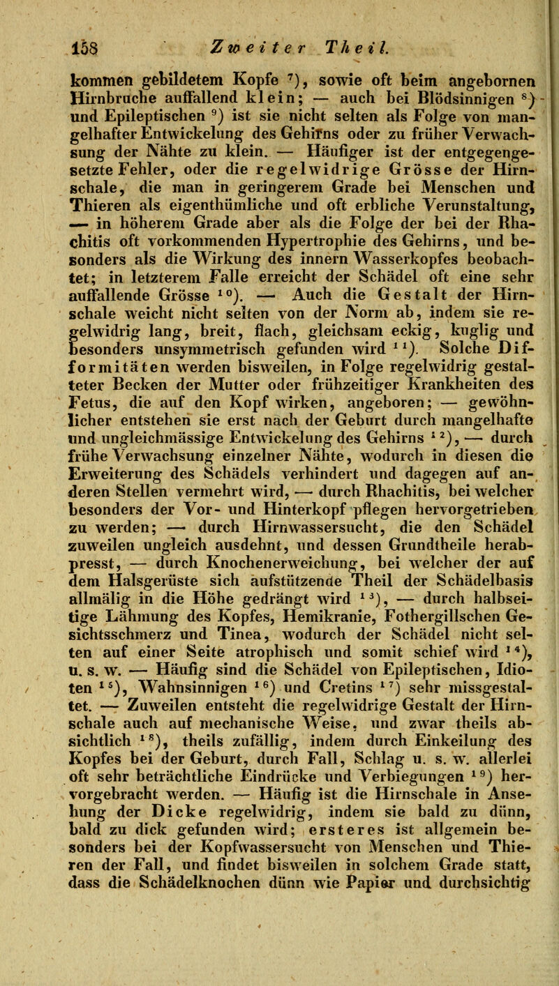 kommen gebildetem Kopfe ''), sowie oft beim angebornen Hirnbruche auffallend klein; — auch bei Blödsinnigen ^) und Epileptischen ^) ist sie nicht selten als Folge von man- gelhafter Entwickelang des Gehirns oder zu früher Verwach- sung der Nähte zu klein. — Häufiger ist der entgegenge- setzte Fehler, oder die regelwidrige Grösse der Hirn- schale, die man in geringerem Grade bei Menschen und Thieren als eigenthümliche und oft erbliche Verunstaltung, — in höherem Grade aber als die Folge der bei der Rha- chitis oft vorkommenden Hypertrophie des Gehirns, und be- sonders als die Wirkung des innern Wasserkopfes beobach- tet; in letzterem Falle erreicht der Schädel oft eine sehr auffallende Grösse ^°). — Auch die Gestalt der Hirn- schale weicht nicht selten von der Norm ab, indem sie re- felwidrig lang, breit, flach, gleichsam eckig, kuglig und esonders unsymmetrisch gefanden wird * ^). Solche Dif- formitäten werden bisweilen, in Folge regelwidrig gestal- teter Becken der Mutter oder frühzeitiger Krankheiten des Fetus, die auf den Kopf wirken, angeboren; — gewöhn- licher entstehen sie erst nach der Geburt durch mangelhafte und ungleichmässige Entwickelung des Gehirns * ^), ^— durch frühe Verwachsung einzelner Nähte, wodurch in diesen die Erweiterung des Schädels verhindert und dagegen auf an- deren Stellen vermehrt wird, — durch Rhachitis, bei welcher besonders der Vor- und Hinterkopf pflegen hervorgetrieben zu werden; — durch Hirnwassersucht, die den Schädel zuweilen ungleich ausdehnt, und dessen Grundtheile herab- presst, — durch Knochenerweichung, bei welcher der auf dem Halsgerüste sich aufstützende Theil der Schädelbasis allmälig in die Höhe gedrängt wird *^), — durch halbsei- tige Lähmung des Kopfes, Hemikranie, Fothergillschen Ge- sichtsschmerz und Tinea, wodurch der Schädel nicht sel- ten auf einer Seite atrophisch und somit schief wird * *), 11. s. w. — Häufig sind die Schädel von Epileptischen, Idio- ten ^^), Wahnsinnigen *^) und Cretins *^) sehr missgestal- tet. — Zuweilen entsteht die regelwidrige Gestalt der Hirn- schale auch auf mechanische Weise, und zwar theils ab- sichtlich *^), theils zufällig, indem durch Einkeilung des Kopfes bei der Geburt, durch Fall, Schlag u. s. w. allerlei oft sehr beträchtliche Eindrücke und Verbiegungen ^^) her- vorgebracht werden. — Häufig ist die Hirnschale in Anse- hung der Dicke regelwidrig, indem sie bald zu dünn, bald zu dick gefunden wird; erst er es ist allgemein be- sonders bei der Kopfwassersucht von Menschen und Thie- ren der Fall, und findet bisweilen in solchem Grade statt, dass die Schädelknochen dünn wie Papier und durchsichtig