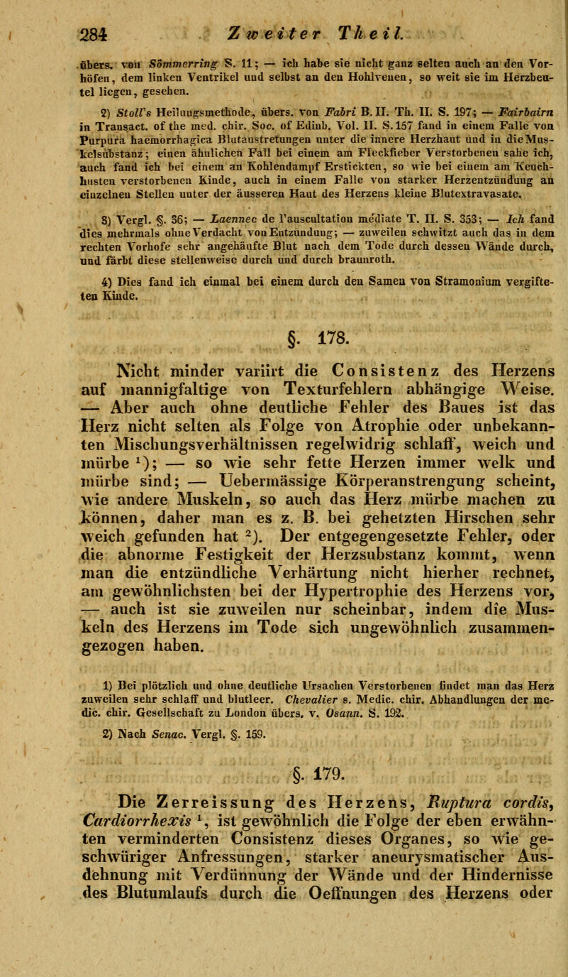 • übers, von Sommerring S. 11; — ich habe sie nicht ganz selten auch an den Vor- höfen, dem linken Ventrikel und selbst an den Hohlveuen, so weit sie im Herzbeu- tel liegen, gesehen. 2) StolVs Heiliiugsmethode, übers, von Fabri B. II. Th. II. S. 197; — Fairbairn in Transact. of the med. chir. Soc. of Ediub. Vol. II. S.157 fand in einem Falle von Purpura haemorrhagica Blutaustretungen unter die innere Herzhaut und in dieMus- kclsubstanz; einen ähnlichen Fall bei einem am Fleckfieber Verstorbenen sähe ich, auch fand ich bei einem an Kohlendampf Erstickten, so wie bei einem am Keuch- husten verstorbenen Kinde, auch in einem Falle von starker Herzentzündung an einzelneu Stellen unter der äusseren Haut des Herzens kleine Blutextravasate. 8) Vergl. §. 36; — Laennec de Tauscnltation mediate T. II. S. 353; — Ich fand dies mehrmals ohne Verdacht von Entzündung; — zuweilen schwitzt auch das in dem rechten Vorhofe sehr angehäufte Blut nach dem Tode durch dessen Wände durch, und färbt diese stellenweise durch und durch braunroth. 4) Dies fand ich einmal bei einem durch den Samea von Stramonium vergifte- ten Kinde. §. 178. Nicht minder variirt die Consistenz des Herzens auf mannigfaltige von Texturfelilern abhängige Weise. — Aber auch ohne deutliche Fehler des Baues ist das Herz nicht selten als Folge von Atrophie oder unbekann- ten Mischungsverhältnissen regelwidrig schlaff', weich und mürbe ^); — so wie sehr fette Herzen immer welk und mürbe sind; — Uebermässige Körperanstrengung scheint, wie andere Muskeln, so auch das Herz mürbe machen zu können, daher man es z, B. bei gehetzten Hirschen sehr weich gefunden hat ^). Der entgegengesetzte Fehler, oder die abnorme Festigkeit der Herzsubstanz kommt, wenn man die entzündliche Verhärtung nicht hierher rechnet, am gewöhnlichsten bei der Hypertrophie des Herzens vor, — auch ist sie zuweilen nur scheinbar, indem die Mus- keln des Herzens im Tode sich ungewöhnlich zusammen- gezogen haben. 1) Bei plötzlich und ohne deutliche Ursachen Verstorbenen findet man das Herz zuweilen sehr schlaff und blutleer. Chevalier s, Medic. chir. Abhandlungen der me- dic. chir. Gesellschaft zu London übers, v. Oaann. S. 192. 2) Nach Senac. Vergl. §. 159. §. 179. Die Zerreissung des Herzens, Ruptura cordis, Cardiorrhexis \ ist gewöhnlich die Folge der eben erwähn- ten verminderten Consistenz dieses Organes, so wie ge- schwüriger Anfressungen, starker aneurysmatischer Aus- dehnung mit Verdünnung der Wände und der Hindernisse des Blutumlaufs durch die Oeft'nungen des Herzens oder