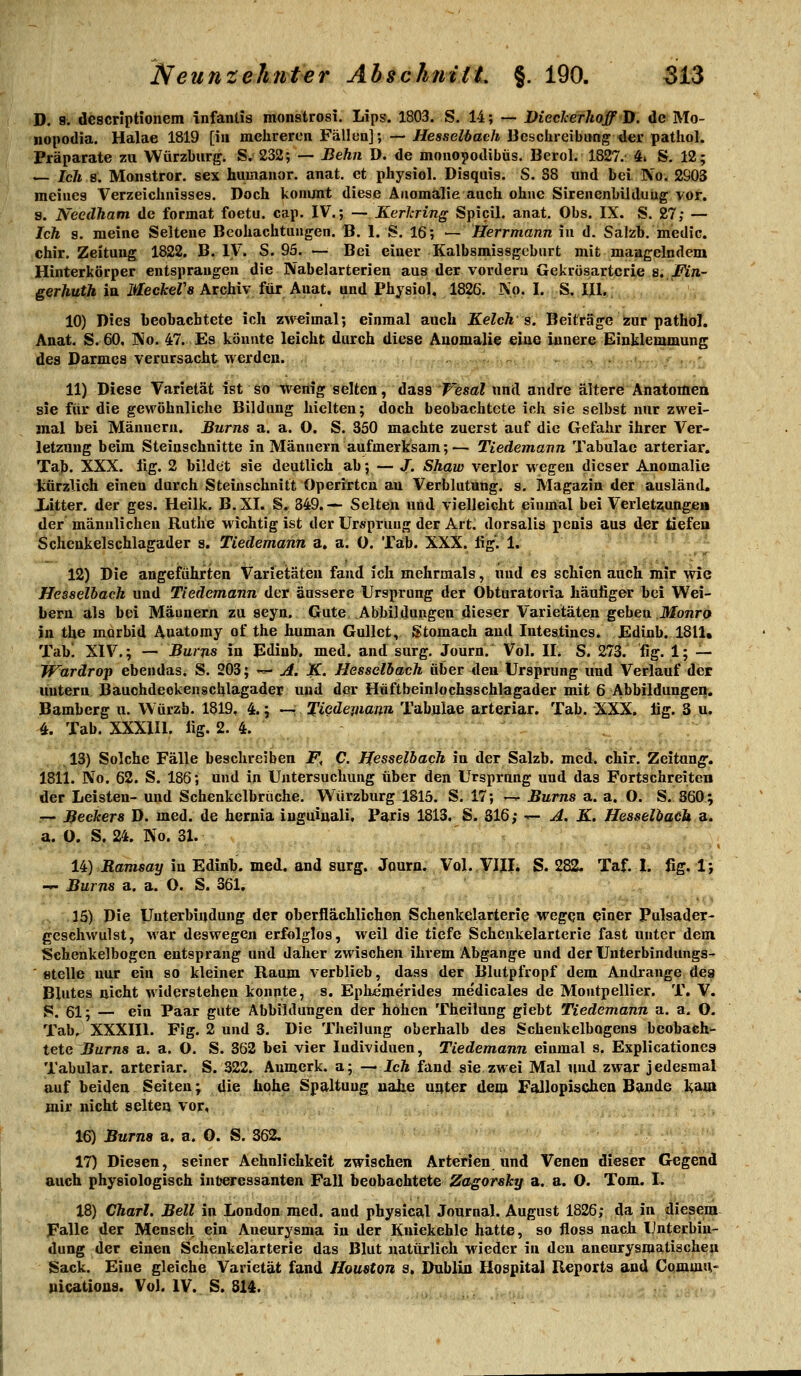 D. 9. descriptionem infantis monströs!. Lips. 1803. S. 14; — ViecJcerJtoffD. de Mo- nopodia. Halae 1819 [in mehreren Fällen]; — Hesselbach Dcschreibitng der pathol. Präparate zu Würzbiirg. S. 232; — Behn D. de monopodibüs. Berol. 1827. 4» S. 12; — Ich 8. Monstror. sex humanor. anat. et physiol. Disquis. S. 38 und bei No. 2903 meines Verzeichnisses. Doch kommt diese Anomalie auch ohne Sirenenbilduüg vor. s. NeedJiam de format foetu. cap. IV.; — Kerkring Spicil. anat. Obs. IX. S. 27; — Ich s. meine Seltene Beobachtungen. B. 1. S. 16; — Herrmann in d. Salzb. medic. chir. Zeitung 1822. B. IV. S. 95. — Bei einer Kalbsmissgcburt mit mangelndem Hinterkörper entsprangen die Nabelarterien aus der vordem Gekrüsartcrie s. Mn- gerhuth in itfecArer« Archiv für Anat. and Physiol, 1826. No. I. S. IIl.. 10) Dies beobachtete ich z\V€imal; einmal auch Kelch s. Beiträge ^ur pathöI. Anat. S. 60. No. 47. Es könnte leicht durch diese Anomalie eiue innere Einklemmung des Darmes Verursacht werden. . . . - 11) Diese Varietät ist st> ^enig selten, üasa'Wesal und andre älterö Anatomen sie für die gewöhnliche Bildung hielten; doch beobachtete ich sie selbst nur zwei- mal bei Männern. Bums a. a. O. S. 350 machte zuerst auf die Gefahr ihrer Ver- letzung beim Steinschnitte in Männern aufmerksam;— Tiedemann Tabulac arteriar. Tab. XXX. lig. 2 bildet sie deutlich ab; — J. Shaw verlor wegen dieser Anomalie kürzlich einen durch Steinschnitt Operirtcn an Verblutung, s. Magazin der ausländ, liitter. der ges. Heilk. B.XI. S. 349.— Selten und vielleicht einmal bei Verlets;ungeii der männlichen Ruthe •wichtig ist der Ursprung der Art. dorsalis penis aus der tiefen Schenkelschlagader s. Tiedemann a. a. 0. Tab. XXX. lig. 1. 12) Die angeführten Varietäten fand ich mehrmals, und es schien auch mir wie Hesselbach und Tiedemann der äussere Ursprung der Obturatoria häufiger bei Wei- bern als bei Mäunern zu seyn. Gute Abbildungen dieser Varietäten geben Jtfbnro in tbe morbid Auatomy of the human GuUet, Stomach and Intestines. Edinb. 1811, Tabi XIV.; — Burns in Ediub. med. and surg, Journ. Vol. II. S. 273. fig. 1; — W^ardrop ebeudas* S. 203; -^ ji, K. Hesselbach über deu Ursprung und Verlauf der untern Bauchdeckenscblagader und der Hüftbeinlochsschlagader mit 6 Abbildungen. Bamberg n. Würzb. 1819, 4.; —. Tiedemann Tabulae arteriar. Tab. XXX. lig. 3 u. 4. Tab. XXXIII. lig. 2. 4. . , > . 13) Solche Fälle beschreiben F, C. Hesselbach in der Salzb. med. chir. Zeitung-. 1811. No. 62. S. 186; und in Untersuchung über den Ursprung und das Fortschreiten der Leisten- und Schenkelbruche. Würzburg 1815. S. 17; --^ Burns a. a. O. S. 860; r- Bechers D. med. de hernia iuguiuali, Paris 1813. S. 316; t- A. K. Hesselbach a. a. O. S. 24. No. 31. 14) Ramsay in Edinb. med. and surg. Journ. Vol. VIIL S. 282. Taf. 1. ßg. 1; ~- Burns a. a. O. S. 361. 15) Die Unterbindung der oberflächlichen Schenkelarterie wegen einer Pulsader- gesehwulst, war deswegen erfolglos, weil die tiefe Schenkelartcrie fast unter dem Schenkelbogen entsprang und daher zwischen ihrem Abgange und der Unterbindungs- ' «teile nur ein so kleiner Raum verblieb, dass der Blutpfropf dem Andränge de^ Blutes üicht widerstehen konnte, s. Epke'me'rides rae'dicales de Montpellier. T. V. 5. 61; — ein Paar gute Abbildungen der hohen Theilung giebt Tiedemann a. a. O. Tab, XXXIIl. Fig. 2 und 3. Die Theilung oberhalb des Schenkelbogens beobach- tete Burns a. a. O. S. 362 bei vier Individuen, Tiedemann einmal s. Explicationes Tabular. arteriar. S. 322. Anmerk. a; — Ich fand sie zwei Mal und zwar jedesmal auf beiden Seiten; die hohe Spaltung nahe unter dem Fallopischea Bande kam mir nicht selten vor, 16) Burna a. a. 0. S. 362, IT) Diesen, seiner Aehnlichkeit zwischen Arterien und Venen dieser Gegend auch physiologisch interessanten Fall beobachtete Zagorsky a. a. O. Tom. I. 18) Chart. Bell in London med. and physical Journal. August 1826; da in diesem Falle der Mensch ein Aneurysma in der Kniekehle hatte, so floss nach Unterbin- dung der einen Schenkelarterie das Blut naturlich wieder in den aneurysmatischeu Sack. Eiue gleiche Varietät fand Houston s. Dublin Hospital Reports and Cqmvitir uicatioua. Vol. IV. S. 814. ,,/ 1,.