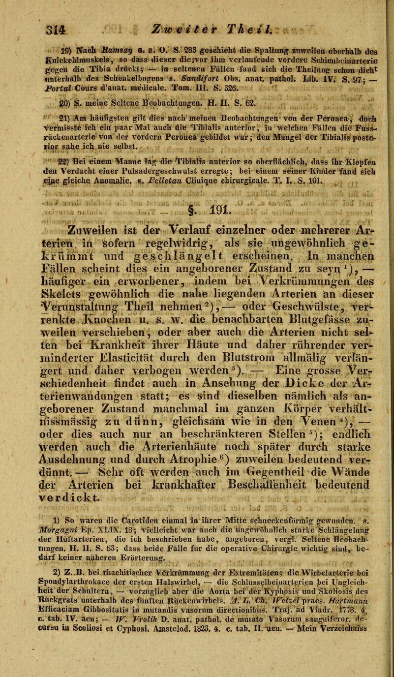 19) Nach Ramsay a. a. O. S. 283 geschieht die Spaltung zuweilen oberhalb des Kniekeldmuskels, so dass dieser diejvor ihm verlaufende vordere Schieubeinarterie gegen tlie Tibia drückt; — in seltenen Fällen fand sich die Theiluug schon dich^ unterhalb des Scheukelbogens s. Sandifort Obs. anat. pathol. Lib. IV. S. 97} portal Cöurs d'anat. medicale. Tom. III. S. 326. ,; £0) S. meine Seltene Beobachtungen. H.H. S. 62. ''' 21) iÄnt häufigsten gilt dies nach'meinen Beobachtungen* von ^er Peronea-y dbfeh verinissle ich ein paar Mal auch die Tibialis anterior, in welchen Fällen die' Füss- yückenarterie von der vordem Peroneä gebildet war j den Mängel der Tibialis poste- siqr sähe ich nie selbst. ' 22) Bei einem Manne lag die Tibiali-s anterior so oberflächlich, dass ihr Klopfen den Verdacht einer Pulsadergeschwulst erregte; bei einem seiner Kinder fand sich ©iMe gleiche Anomalie, e. Felletan Clinique chirurgijcale. T. I.,S,.101. V.: . §. 191. Zuweilen ist der Verlauf einzelner oder mehrerer Ar^ terieh in sofern regelwidrig, als sie ungewöhnlich ge- krümmt und geschlängelt erscheinen. In manchen Fällen scheint dies ein angeborener Zustand zu seyn^),— häufiger ein erworbener, indein bei Verkrümmungen des Skelets gewöhnlich die nahe liegenden Arterien an dieser Verunstaltung Theil nehmen^),— oder Geschwülste, Ter^ renkte.Knochen U.S. w. die benachbarten Blutgefässe zu- weilen verschieben, oder aber auch die Arterien nicht sel- ten bei Krankheit ihrer Häute und daher rührender ver- minderter Elasticität durch den Blutstrom allniälig verlän- gert und daher verbogen werden ^). — Eine grosse Verr schiedenheit findet auch in Ansehung der Dicke der Ar- lerienwandungen statt; es sind dieselben nämlich als an- geborener Zustand manchmal im ganzen Körper verhält- liissmässig zu dünn, gleichsam wie in den Venen*), — oder dies auch nur an beschränkteren Stellen^); endlich \verden auch die Arterienhäute noch später durch starke Ausdehnung und durch Atrophie ^) zuweilen bedeutend ver- dünnt.— Sehr oft werden auch im Gegentheil die Wände der Arterien bei krankhafter Beschaffenheit bedeutend verdickt. 1) So waren die Carotiden einmal in ihrer Mitte schneckenförmig gewunden, g. Morgagni Ep. XLIX. 18; vielleicht wat auch die ungewöhnlich starke Schlängelung der Hüftarterien, die ich beschrieben habe, angeboren, vergl. Seltene Beobach- tungen. H. IL S. 63; dass beide Fälle für die operative Chirurgie wichtig sind, be- darf keiner näheren Erörterung. 2) Z..B. bei.rhachitischer Verkrummuug der Extremitäten, die Wirbelarterie bei Spondylarthrokace der ersten Halswirbel, — die Schlüsselbeiiiarterien bei Ungleich- heit der Schultern, — vorzüglich aber die Aorta bei der Kyphosis und SkoHosis des Rückgrats unterhalb des fünften Riickeuwirbels. !A. L. Ch, JJ^etzet j)ra.es. Hart mann Bfücaciam Gibbositatis in mutandis väsorum directionibiis. Traj. ad Viadr. tliS. 4. c. tab. IV. äen; — Jf^. t^rolik D. anat. pathol. de mutato Vasorum sanguiferor. de- <juysu in Scoliosi et Cyphosi, Amstelod. 1823. 4. c, tab. II.ij,ea. -- Mein Verzeidmiss