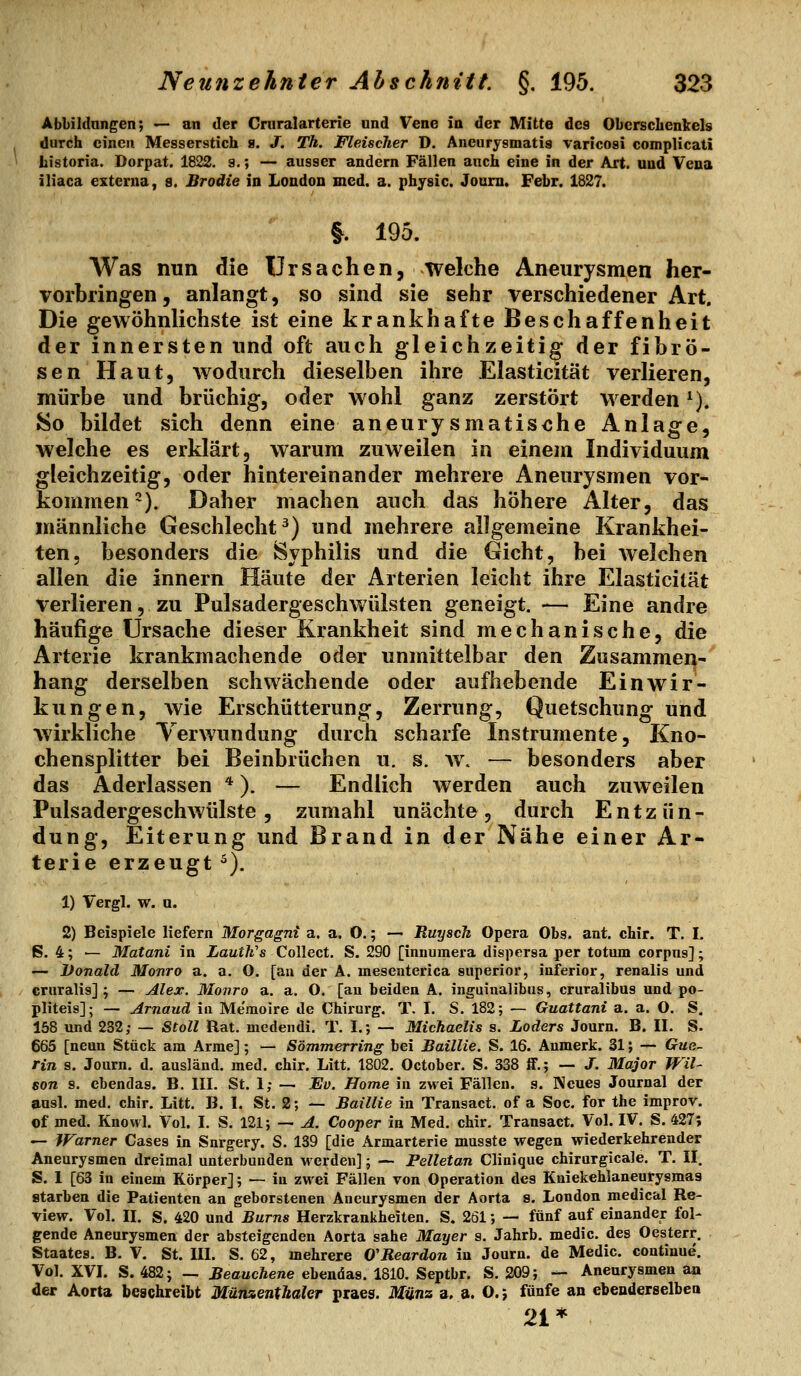 Abbildnngen; — an der Cniralarterie und Vene in der Mitte des Oberschenkels durch einen Messerstich 8. J. Th. Fleischer D. Aneurysmatis varicosi complicati tistoria. Dorpat. 1822. s.; — ausser andern Fällen auch eine in der Axt. und Vena iliaca externa, 8. Brodie in London med. a. pbysic. Joam. Febr. 1827. |. 195. Was nun die Ursachen, welche Aneurysmen her- vorbringen, anlangt, so sind sie sehr verschiedener Art. Die gewöhnlichste ist eine krankhafte Beschaffenheit der innersten und oft auch gleichzeitig der fibrö- sen Haut, wodurch dieselben ihre Elasticität verlieren, mürbe und brüchig, oder wohl ganz zerstört werden ^). 8o bildet sich denn eine aneurysmatische Anlage, welche es erklärt, warum zuweilen in einem Individuum gleichzeitig, oder hintereinander mehrere Aneurysmen vor- kommen-). Daher machen auch das höhere Alter, das männliche Geschlecht^) und mehrere allgemeine Krankhei- ten, besonders die JSyphilis und die Gicht, bei welchen allen die Innern Häute der Arterien leicht ihre Elasticität verlieren, zu Pulsadergeschwülsten geneigt. — Eine andre häufige Ursache dieser Krankheit sind mechanische, die Arterie krankmachende oder unmittelbar den Zusammen- hang derselben schwächende oder aufhebende Einwir- kungen, wie Erschütterung, Zerrung, Quetschung und wirkliche Verwundung durch scharfe Instrumente, Kno- chensplitter bei Beinbrüchen u. s. av. — besonders aber das Aderlassen *). — Endlich werden auch zuweilen Pulsadergeschwülste, zumahl unächte, durch Entzün- dung, Eiterung und Brand in der Nähe einer Ar- terie erzeugt ^). 1) Vergl. w. a. 2) Beispiele liefern Morgagni a. a. O.; — Ruysch Opera Obs. ant. chir. T. I. ß. 4; — Matani in LautWs Collect. S. 290 [innumera dispersa per totum corpns]; — Donald Monro a. a. O. [an der A. mesenterica superior, inferior, renalis und cruralis] ; — Alex. Monro a. a. O. [au beiden A. ing-ainalibus, cruralibus und po- pliteis]; — Arnaud iu Me'raoire de Chirurg. T. I. S. 182; — Guattani a. a. O. S. 158 und 232; — Stoll Rat. medendi. T. I.; — Michaelis s. Loders Journ. B. II. S. 665 [neun Stück am Arme]; — Sömmerring bei Baillie. S. 16. Anmerk. 31; — Gue- rin s. Journ. d. ausländ, med. chir. Litt, 1802. October. S. 338 ff.; — J. Major Wil- son s. ebendas. B. III. St. 1; — Ev. Home in zwei Fällen, s. Neues Journal der aasl. med. chir. Litt, B. I. St. 2; — Baillie in Transact, of a Soc. for the improv. of med. Knovvl. Vol. I. S. I2l; — A. Cooper in Med. chir. Transact. Vol. IV. S. 427; — Warner Cases in Snrgery. S. 139 [die Armarterie musste wegen wiederkehrender Aneurysmen dreimal unterbunden Morden]; — Pelletan Clinique chirurgicale. T. II. S. I [63 in einem Körper]; — iu zwei Fällen von Operation des Kniekehlaneurysmas starben die Patienten an geborstenen Aneurysmen der Aorta s. London medical Re- view. Vol. II. S. 420 und Bums Herzkrankheiten. S. 261; — fünf auf einander fol- gende Aneurysmen der absteigenden Aorta sähe Mayer a. Jahrb. medic. des Oesterr, Staates. B. V. St. UI. S. 62, mehrere O'Reardon in Journ. de Medic. continue. Vol. XVI. S. 482; — Beauchene ebendas. 1810. Septbr. S. 209; — Aneurysmen an der Aorta beschreibt Münzentbaler praes. Münz a. a. O.j fünfe an ebenderselben 21 *