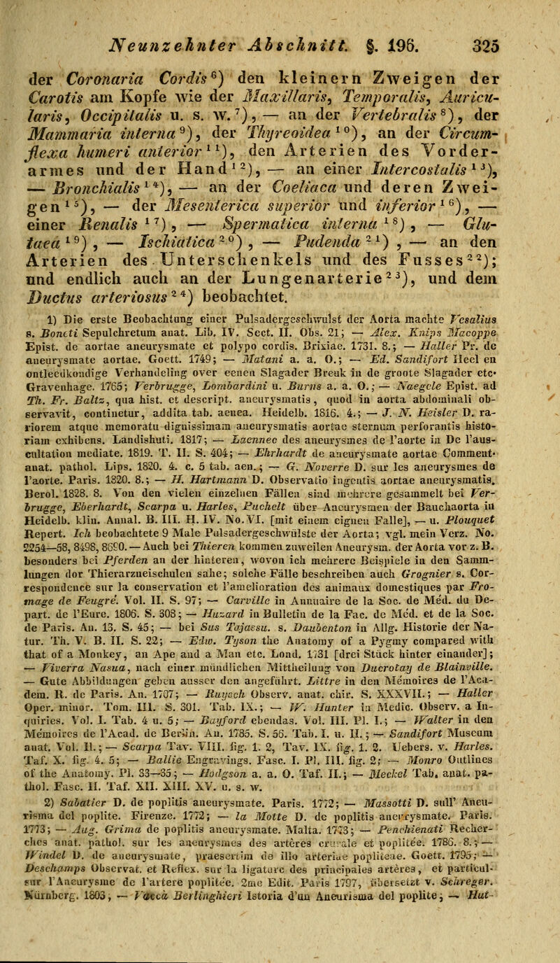 der Coronaria Cordts^) den kleinern Zweigen der Carotis am Kopfe Avie der MaxiUaris^ Temporaiis, Aiiricu- iarisy Occipüaiis u. s. w.'),— an der VertebraUs^), der Mammaria interna^), der Thyreoideae^), an der Circum- flexa humeri anterior^^), den Arterien des Vorder- armes und der Hand^^),— an einer Intercostalis ^ ^)y — Bronchialis^'*')^ — an der Coeliaca und deren Zwei- gen*^), — der Mesenierica superiör und inferior^^), — einer Renalis e''), — Spermatica interna'^^)^ — Glu- iaeä^^) t — Ischialica^^) , — Pudenda^^) , ■— an den Arterien des Unterschenkels und des Fusses^^); und endlich auch an der Lungenarterie 2^), und dem Ductus arteriosus ^'^) beobachtet. 1) Die erste Beobachtung einer Pulsadcrgescliwulst der Aorta machte Vesaliua 8. Bontti Sepulchretum auat. Lil). IV. Sect. IL Obs. 21; — Alex. Knips Blacoppe £)pist. de aortae aneurysmate et polypo cordis. Sriiiae. 1731. 8. v — Haller Pr. de aueurysraate aortae. Goett. 1749; — Matani a. a. O.; — Eä. Sandifort Heel en ontleedkoadige Verhandeling over eeneii Slagader Break in de groote Slagader etc« Gravenhage. 1765; T'erirugge, Lomoaräini u. Bums a. a, O. ,•— Naegcle Epist. ad Th. Fr. Baltz, qua bist, et descript. aueurysmatis, quod in aorta abdomiiiali ob- gervavit, contiaetur, addita tab. aeuea. Heidelb. 1816. i.; — J. N. Heister B. ra.- riorem atque meraoratu diguissimam aueurysmatis aortae sternum perforantis histo- riam cxhibens. Laiidishuti. 1817; — Laennec des aneurysmea de l'aorte in De l'aua- ciiltatiou mediate. 1819. T. II. S. 404; — Ehrharät de aneurysmate aortae Commeut« auat. pathol. Lips. 1820. 4. c. 5 tab. aen.; — G. Noverre D. sur les aneurysmes de Tacrte. Paris. 1820. 8.; — //. Hartmann D. Observatio ingcutis aortae aneurysmatia. Berol. 1828. 8. Vou den vielen einzelnen Fällen sind mehrere gesauiHielt be\ Ver- irugge, Eöerhardt, Scarpa u. Hartes, Puckelt über Aneurysmen der Baucliaorta in Heidelb. klin. Anual. B. III. H. IV, No.VI. [mit einem eignen Falle], — u. Blouquet Repert. Ich beobachtete 9 Male Pulsadergeschwülste der Aorta; vgl. mein Verz. No. 2254—58, 8498, 86£0. — Auch bei Thieren kommen zuweilen Aneurysm. der Aorta vor z. B. besonders bei Pferden an der hinteren, wovon ich melirere Beispiele in den Samm- lungen dor Thierarzneischulen sähe; solche Fälle beschreiben auch Grognier s. Cor- respondence sur la conservation et l'anielioration des animaux domestiques par Fro- tnage de Feugre. Vol. II. S. 97; — Carville in Annuaire de la Soc. de Med., da De- part. de TEure. 1806. S. 308; — Huzard in Bulletin de la Fac. de Med. et de la Soc. de Paris. An. 13, S. 45; — bei Sus Tajassu. s. Dauhenton in Allg. Historie der Na- tur. Th. V. B, IL S. 22; — Edw. Tyson the Anatomy of a Pygmy compared with that of a Monkey, an Ape and a Man etc. Lond. 1/31 [drei Stück hinter einander]; — Viverra Nasua, nach einer mündlichen Mifetheiluug von Ducrotay de Blainville. — Gute Abbildungen geben ausser den angeführt. Littre in den Memoires de l'Aca- dem, R, de Paris. An. 1707; — Ruysck Observ. anat, chir, S. XXXVII,; — Haller Oper, minor, Tom. III. S, 301. Tab, IX.; -- IF. Hunter in Medic. Observ, a In- quiries. Vol. I. Tab. 4 u. 5; — Bayford ebendas. Vol. III. PI. L; — JFalter in den Memoiros de l'Acad. de Beryu, An, 1785, S. 55, Tab. I. u. IL; — Sandifort Museum anat. Vol. IL; — Scarpa Tav. VIII. üg, 1. 2, Tav. IX. i\g. 1. 2. Uebers. v. Hartes. Taf, X. ilg. 4. 5; — Ballie Engcavings. Fase, L PI, HL %. 2; — Monro Ontliues of the Anatomy. PI. 33—35; — Hodgson a. a. 0. Taf. IL; — Meckel Tab, auat. pa- thol. Fase. IL TaL Xll. XIII. XV. u, s. w. 2) Sahatier D. de poplitis aneurysmate. Paris. 1772; — Massotti D. sull' Aneii- risma del poplite. Firenze, 1772; — la Motte D, de poplitis anerrysmate. Parig. 1773; — Aug. Grima de poplitis aneurysmate. Malta. 1773; — Penchienati Recher-' chcs anat. pathol, sur les aneurysmes des arteres criirale et poplitee. 1786. 8,;' — - Windel D. de aneurysmate, praeseriira de illo arteriae popliieae. Goett. 1795,-'^' Deschamps Obscrvafc. et Reflex, sur la ligaturc des principales arteres, et partionl- sur TAneurysme de l'artere poplite'e. 2me Edit. Pdiis 1797, übetsetat v. Sclireger. Nürnberg. 1803, — FOccä Berlinghieri Istoria d'an Aaeuriaaia del poplite; — Hui-