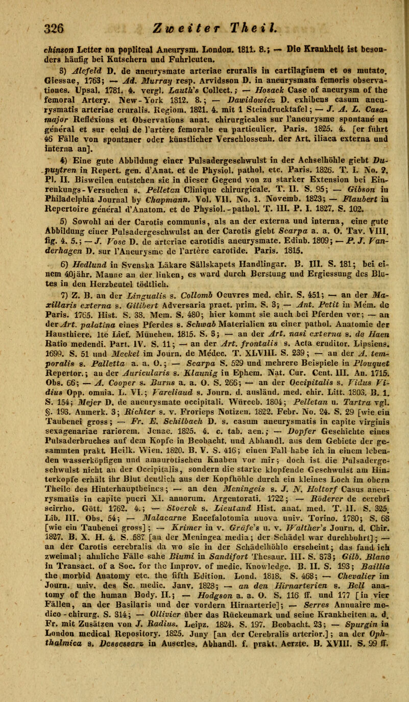 chiruon Letter on popliteal Anearysm. London. tSll. 8.; ^^ Die Krankheit ist beson- ders häafig bei Katschern and Fohrlcatea. S) Alefeld D. de aneurysmate arteriae cruralis in cartilaginem et os mntato. Giessae, 1763; — Ad. Murray resp. Arvidsson D. in aneurysmata femoris observa- tiones. Upsal. 1781. 4. vergl. Lauth's Collect.; — Hosack Gase of aneurysm of the femoral Artery. IVew-York 1812. 8.; — Dawidoicicz D. exhibens casum ancu- rysmatis arteriae cruralis. Rcf^lom. 1821. 4. mit 1 Steindrucktafel; — J. A. L. Caaa^ major Refldxiong et Observations anat. chirurgicales sur Taneurysme spontane en general et sur celui de l'artere femorale en particulier. Paris. 1825. 4. [er führt 46 Fälle von spontaner oder künstlicher Verschlossenh. der Art. iliaca externa and interna an]. 4) Eine gute Abbildung einer Pulsadergeschwulst in der Achselhöhle giebt Du- puytren in Repert. gen. d'Anat. et de Physiol. pathol. etc. Paris. 1826. T. I. No. ?. PI. II. Bisweilen entstehen sie in dieser Gegend von zu starker Extension bei Ein- renkunga-Versuchen s. Pelletan Clinique chirurgicale. T. II. S. 95; — Gibson in Philadelphia Journal by Chapmann. Vol. VII. No. 1. Novemb. 1823; — Flaubert iu Repertoire general d'Anatom, et de Physiol. - pathol. T. III. P. I. 1827. S. 102. 5) Sowohl an der Carotis communis, als an der externa und interna, eine gute Abbildung einer Pulsadergeschwulst an der Carotis giebt Scarpa a. a. O. Tav. VIII. lig. 4. 5.; —X P'ose D. de arteriae carotidis aneurysmate. Edinb. 1809; — P. J. Fan- derhagen D. sur TAneurysmc de Tariere carotide. Paris. 1815. 6) Hedlund in Svenska Läkare Sällskapets Handlingar. B. III. S. 181; bei ei- nem 40jähr. Manne aa der linken, es ward durch Berstung und Ergiessung des Blu- tes in den Herzbeutel tödtlich. 7) Z. B. an der Livgualis s. Collonib Oeuvres med. chir. S. 451; — an der Ma- xillaris externa s. Gilibert Adversaria pract. prim. S. 3; — Ant. Fetit iu Mem. de Paris. 1765. Hist. S. 38. Mem. S. 480; hier kommt sie auch bei Pferden vor; — an derart, palatina eines Pferdes 8. ScÄiwaft Materialien zu einer pathol. Anatomie der Hausthiere. Ite Lief. München. 1815. S. S; — an der Art. nasi externa s. de Haen Ratio medendi. Part. IV. S. 11; — an der Art. frontalis s. Acta eruditor. Lipsiens. 1699. S. 51 und Mecket im Journ. de Medec. T. XLVIIL S. 239; — an der A. tem- poralts s. Falletta a. a. O.; — Scarpa S. 529 und mehrere Beispiele in Flouquet Repertor.; au der Auricularis s. Klaunig in Ephem. Nat. Cur. Cent. III. An. 1715. Obs. 66; — A. Cooper s. Bums a, a. O. S. 266; — an der Occipitalis s. Vidus Vi- dius Opp. omnia. L. VI.; T'areliaud s. Journ. d. ausländ, med. chir. Litt. 1803, B. 1. S. 154; Mejer D. de aneurysmate occipitali. Würceb. 1804; Pelletan u. Tartra vgl. §. 193. Aumerk. 3; Richter s. v. Frorieps Kotizeu. 1822. Febr. No. 24. S. 29 [wie ein Taubenei gross; — Fr. JE. Schilbach D. s. casum aneurysmatis in capite virginis sexagenariae rariorcm. Jcuae. 1825. 4. c. tab. aen.; — Dopfer Geschichte eines Pulsaderbruches auf dem Kopfe in Bcobacht. und Abhandl. aas dem Gebiete der ge- sammten prakt Heilk. Wien. 1820. B. V. S. 416; einen Fall habe ich in einem leben- den wasserköpfigen und amaurotischen Knaben vor mir; doch ist die Pulsaderge- schwulst nicht an der Occipitalis, sondern die starke klopfende Geschwulst am Hin- terkopfe erhält ihr Blut deutlich aus der Kopfhöhle durch ein kleines Loch im obern Theile des Hinterhauptbeines; — an den Meningeis s. J. N. Holtorf Casus aneu- rysmatis in capite pueri XI. annonim. Argentorati. 1722; — Röderer de cerebri scirrho. Gott. 1762. 4.; — Stoerck s. Lieutand Hist. anat. med. T. II. S. 325. Lib. III. Obs. 54; — Malacarne Encefalotomia uuova uuiv. Torino. 1780; S. 68 [wie ein Taubenei gross] ; — Krimer in v. Gräfe's u. v. JFalther''s Journ. d. Chir. 1827. B. X, H. 4. S. 58T [au der Meningea media; der Schädel war durchbohrt]; — an der Carotis cerebralia da wo sie in der Schädelhöhle erscheint; das fand ich zweimal; ähnliche Fälle sähe Biumi in Sandifort Thesaur. III. S. 373; Gilb. Blane in Transact. of a Soc. for the Improv. of medic. Kuow ledge. B. II. S. 193; Baillia the morbid Anatomy etc. the fifth Edition. Lond. 1818. S. 468; — Chevalier im Journ. uuiv. des Sc. medic. Janv. 1828; — an den Hirnarterien s. Bell ana- tomy of the human Body. IL; — Hodgson a. a. O. S. 116 ff. und 177 [in vier Fällen, an der Basilaris und der vordem Hirnarterie]; — Serres Annuaire me- dico - Chirurg. S. 314; — Ollivier über das Rückenmark und seine Krankheiten a. d. Fr. mit Zusätzen von J. Radius. Leipz. 1824. S. 197. Beobacht. 23; — Spurgin in London medical Repository. 1825. Juny [an der Cerebralis arterior.]; an der Oph- thalmica a, JJeaeeseaTs in Auserles. Abhandl. f. prakt. Aerzte. B. XVIII. S. 99 ff.