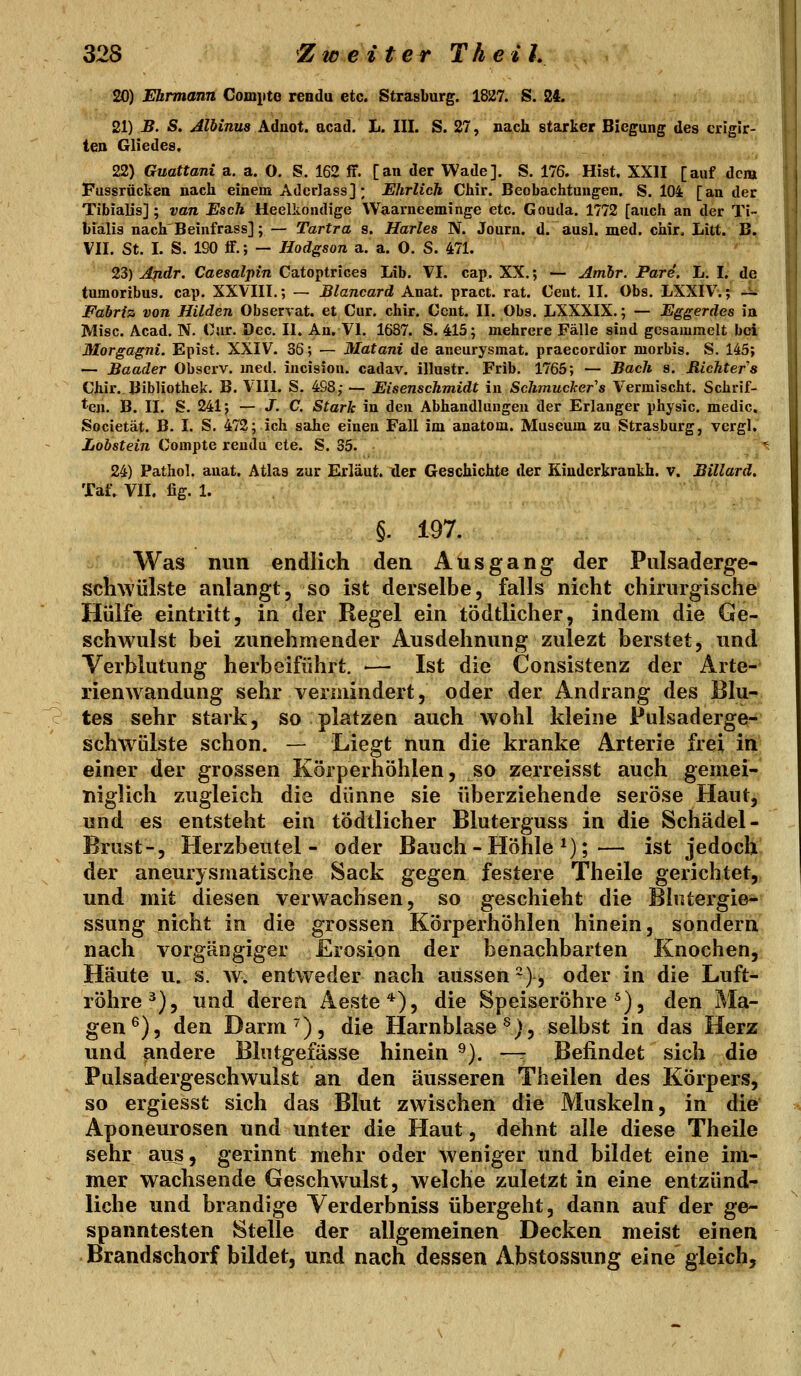 20) Ebrmann Gompte reedu etc. Strasburg. 1827. S. 24. 21) -B. S. Alhinua Aduot. acad. L. III. S. 27, nach staurker Biegung des crigir- ten Gliedes, 22) Guattani a. a, 0. S. 162 fit. [an der Wade], S. 176. Hist. XXII [auf dem Fassrücken nach einem AdcrJass]; Ehrlich Chir. Beobachtungen. S. 104 [an der Tibialis]; van Esch Heelliondige Waarneeminge etc. Gouda. 1772 [auch an der Ti~ bialis nach'Beinfrass]; — Tartra s. Hartes N. Jouru. d. ausl. med. chir. Litt. B. VII. St. I. S. 190 ff.; — Hodgson a. a. O. S. 471. 23) Ajidr. Caesalpin Catoptrices Lib. VI. cap. XX.; — Atnbr. Pare. L. I. de tumoribus. cap. XXVIII.; — Blancard Anat. pract. rat. Cent. II. Obs. LXXIV.; -^ Fabri% von Hilden Observat. et Cur. chir, Cent. II. Obs. LXXXIX.; — Eggerdes in Mise. Acad. N. Cur. Dec. II. An. VI. 1687. S. 415; mehrere Fälle sind gesammelt bei Morgagni. Epist. XXIV. 36; — Matani de aneurysmat. praecordior morbis. S. 145; — Baader Obscrv. med. incision. cadav. illustr. Frib, 1765; — Bach s. Richters Chir.. Bibliothek. B. VIII. S. 498; — Eisenschmidt in Schmucker's Vermischt. Schrif- ten. B. II. S. 241; — J. C. Stark in den Abhandlungen der Erlanger physic. medic. Societät. B. I. S. 472; ich sähe einen Fall im anatom. Museum zu Strasburg, vergl. Lohstein Compte reudu ete. S. 35. 24) Pathol. anat. Atlas zur Erläut. üer Geschichte der Kiuderkrankh. v. Billard. Taf. VII. fig. 1. §. 197. Was nun endlich den Ausgang der Pulsaderge- scliwülste anlangt, so ist derselbe, falls nicht chirurgische Hülfe eintritt, in der Regel ein tödtlicher, indem die Ge- schwulst bei zunehmender Ausdehnung zulezt berstet, und Verblutung herbeiführt. — Ist die Consistenz der Arte- rienwandung sehr vermindert, oder der Andrang des Blu- tes sehr stark, so platzen auch wohl kleine Pulsaderge- schw^ülste schon. — Liegt nun die kranke Arterie frei in einer der grossen Körperhöhlen, so zerreisst auch gemei- niglich zugleich die dünne sie überziehende seröse Haut, und es entsteht ein tödtlicher Bluterguss in die Schädel- Brust-, Herzbeutel- oder Bauch - Höhle ^);— ist jedoch der aneurysmatische Sack gegen festere Theile gerichtet,, und mit diesen verwachsen, so geschieht die Blntergie^ ssung nicht in die grossen Körperhöhlen hinein, sondern nach vorgängiger Erosion der benachbarten Knochen, Häute u. s. w. entweder nach aussen ^)^ oder in die Luft- röhre^), und deren Aeste*), die Speiseröhre^), den Ma- gen®), den Darm), die Harnblase^;, selbst in das Herz und andere Blutgefässe hinein ^). —^ Befindet sich die Pulsadergeschwulst an den äusseren Theilen des Körpers, so ergiesst sich das Blut zwischen die Muskeln, in die Aponeurosen und unter die Haut, dehnt alle diese Theile sehr aus, gerinnt mehr oder weniger und bildet eine im- mer wachsende Geschwulst, welche zuletzt in eine entzünd- liche und brandige Yerderbniss übergeht, dann auf der ge- spanntesten Stelle der allgemeinen Decken meist einen Brandschorf bildet, und nach dessen Abstossung eine gleich.