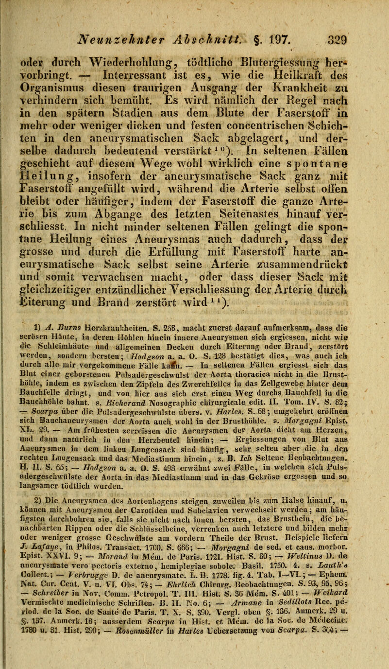 oder durch Wiederhohlung, tödtliche Blutergiessung her- vorbringt. — Interressant ist es, wie die Heilkraft des Organismus diesen traurigen Ausgang der Krankheit zu verhindern sich bemüht. Es wird nämlich der Regel nach in den spätem Stadien aus dem Blute der Faserstoff ia mehr oder weniger dicken und festen concentrischen Schich- ten in den aneurysmatischen Sack abgelagert, und der- selbe dadurch bedeutend verstärkt ^ ^). In seltenen Fällen geschieht auf diesem Wege wohl wirklich eine spontane Heilung, insofern der aneurysmatische Sack ganz mit Faserstoff angefüllt wird, während die Arterie selbst offen bleibt oder häufiger, indem der Faserstoff die ganze Arte- rie bis zum Abgange des letzten Seitenastes hinauf ver- schliesst. In nicht minder seltenen Fällen gelingt die spon- tane Heilung eines Aneurysmas auch dadurch, dass der grosse und durch die Erfüllung mit Faserstoff harte an- eurysmatische Sack selbst seine Arterie zusammendrückt und somit verwachsen macht, oder dass dieser Sack mit gleichzeitiger entzündlicher Yerschliessung der Arterie durch Eiterung und Brand zerstört wird ^ ^). 1) A. Bums Herzkrankheiten. S. 258, macht zuerst darauf aufmerksam, dasg die serösen Häute, in deren Höhlen hinein innere Aneurysmen sich ergiessen, nicht wie die Schleimhäute uud allgemeinen Decken durch Eiterung oder Brand, zerstört werden, sondern bersten; Ilodgson a. a.. O. S, 128 bestätigt dies, was auch ich durch alle mir vorgekommene Fälle kalfn. — In seltenen Fällen ergiesst sich das Blut einer geborstenen Pulsadeygeschwulst der A^orta thoracica nicht in die Brust- höhle, indem es zwischen den Zipfeln des Zwerchfelles in das Zellgewebe hinter dem Bauchfelle dringt, und von hier aus sich erst einen Weg durchs Bauchfell in die Bauchhöhle bahnt, s. Riclierand Nosographie chirurgicale edit. H. Tom. IV. S. 82; — Scarpa über die Pulsadergeschwülste übers, v. Hartes. S. 68*, umgekehrt eröffnen sich Sauchaneurysmeu der Aorta auch, wohl in der Brusthöhle, s. Morgagni Epist^ XL. 29. — Am frühesten zeri-cissen die Aneurysmen der Aorta dicht am Herzen, und dann natürlich in den Herzbeutel hinein; — Ergiessungen von Blut aus Aneurysmen in dem linken Lungensack sind häufig, sehr selten aber die in den rechten Luiigensack und das Mediastinum hinein, z. B. Ich Seltene Beobachtungen. H. n. S. 65; — Hodgson a. a. O. S. 498 erwähnt zwei Fälle, in welchen sich Puls- adergeschwülste der Aorta in das Mediastinum uud iu das Gekröse ergossea und so langsamer tödtlich wurden. . S) Die Aneurysmen des Aortenbogens steigen zuvreilen bis zum Halse hinauf, a. kSuneu mit Aneurysmen der Carotiden uud Subclavien verwechselt werden; am hau-, figstcn durchbohren sie, falls sie nicht nach innen bersten, das Brustbein, die be- nachbarten Rippen oder die Schlüsselbeine, verrenken auch letztere und bilden mehr oder weniger grosse Geschwülste am vordem Theile der Brust. Beispiele liefera J. Lafaye, in Philos. Transact. 1700. S. 666; — Morgagni de sed. et caus. morbor. Epist. XXVI. 9; — Morand in Mem. de Paris. 1721. Hist. S. 30; — Weltinua D. de aneurysmate vero pectoris externe, hemiplegiae sobole. Basil. 1760. 4. s. LautJi's Collect.; — Verbrugge D. de aneurysmate. L. B. 1778. fig. 4. Tab. I—VI.; — Ephem. Nat. Cur. Cent. V. n. VL Obs. 74; — Ehrlicli Chirurg. Beobachtungen. S. 93, 95, 96; — Schreiler in Nov. Comm. Pctropol. T. HI. Hist. S. 36 Mem. S. 401; — Weikard Vermischte medicinischc Schriften. B. II. Mo. 6; — Armane in Sedillots Reo. pe'- riod. de la Soc. de Sante de Paris. T. X. S. 390. Vergl. oben §. 136. Anmerk. 29 u. §. 137. Anmerk. 18; ausserdem Scarpa in Hist, et Mem. de la Soc. de Medeciue. 1780 u. 81. Hist. 200; — Rosenmüller ia HuTles Uebersetzuug von Scarpa. §. 3o4; -■