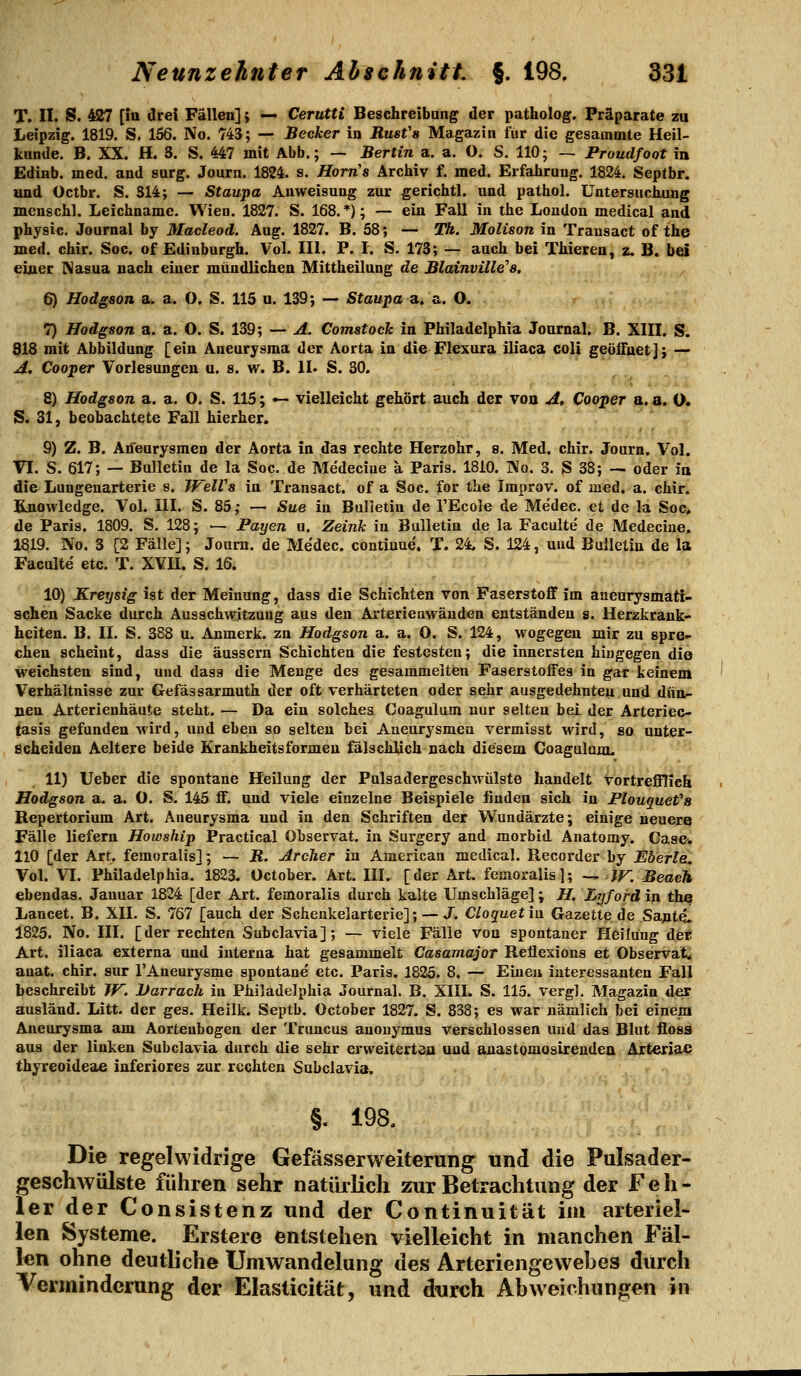 T. 11. S. 427 [ia drei Fällen] j — Cerutti Beschreibang der patholog. Präparate zu Leipzig. 1819. S. 156. No. 743; — Becker in Rust's Magazin für die gesamoite Heil- kunde. B. XX. H. S. S. 447 mit Abb.; — Berlin a. a. O. S. 110; — Proudfoot in Edinb. med. and surg. Journ. 1824. s. Horn's Archiv f. med. Erfahrung. 1824. Septbr. und Octbr. S. S14; — Staupa Anweisung zur gerichtl, und pathol. Untersuchung menschl. Leichname. Wien. 1827. S. 168.*); — ein Fall in the London medical and physic. Journal by Macleod. Aug. 1827. B. 58; — TA. Molison in Transact of the med. chir. Soc. of Edinburgh. Vol. III. P. I. S. 173; — auch bei Thieren, z, B. bei einer Nasua nach einer mündlichen Mittheilung de Blainville''8, 6) Hodgson a. a. O. S. 115 u. 139; — Staupa a,i a. O. . 7) Hodgson a. a. O. S. 139; — A. Comstock in Philadelphia Journal. B. XIII. S. 918 mit Abbildung [ein Aneurysma der Aorta in die Flexura iliaca coli geöifuet]; — A. Cooper Vorlesungen u. s. w. B. II. S. 30. 8) Hodgson a. a. O. S. 115; — vielleicht gehört auch der von Af Cooper a. a. O» S. 31, beobachtete Fall hierher. 9) Z. B. An'eurysmen der Aorta in das rechte Herzohr, s. Med. chir. Journ. Vol. VI. S. 617; — Bulletin de la Soc. de Medeciue a Paris. 1810. Wo. 3. S 38; — oder in die Lungenarterie s. TVelVs in Transact. of a Soc. for the Tmprov. of med. a. chir. Knowledge. Vol. III. S. 85; — Sue in Bulletin de TEcole de Medec. et de la Soc, de Paris. 1809. S. 128; — Fayen u. Zeink in Bulletin de la Faculte de Medeciue. 1819. No. 3 [2 Fälle]; Journ. de Medec. contiuue. T. 24. S. 124, und Bulletin de la Faculte etc. T. XVII. S. 16. 10) Kreysig ist der Meinung, dass die Schichten von Faserstoff im aneurysmatt- schen Sacke durch Ausschwitzuug aus den Arterienwäuden entständen s. Herzkrank- heiten. B. II. S, 388 u. Anmerk. zn Hodgson a. a. O. S. 124, wogegen mir zu spre- chen scheint, dass die äussern Schichten die festesten; die innersten hingegen die weichsten sind, und dass die Menge des gesammelten Faserstoffes in gar keinem Verhältnisse zur Gefässarmuth der oft verhärteten oder sehr ausgedehnten und dün- nen Arterienhäute steht. — Da ein solches Coagulum nur selten bei der Arteriec- tasis gefunden wird, und eben so selten bei Aaeurysmea vermisst wird, so unter- scheiden Aeltere beide Krankheitsformen falschlich nach diesem Coagulum. 11) Ueber die spontane Heilung der Pulsadergeschwülste handelt vortrefflich Hodgson a. a. O. S. 145 ff. und viele einzelne Beispiele finden sich in Plouquefa Repertorium Art. Aneurysma und in den Schriften der V/undärzte; einige neuere Fälle liefern Howship Practical Observat. in Surgery and morbid Anatomy. Casew 110 [der Art. femoralis]; — B. Archer in American medical. Recorder by Eberle, Vol. VI. Philadelphia. 1823. October. Art. III. [der Art. femoralis]; — JF. Beacji ebendas. Januar 1824 [der Art. femoralis durch kalte Umschläge] ; H. LTjford in the Lancet. B. XII. S. 767 [auch der Schenkelarterie]; — J. Cloquetia. Gazette de Sant4. 1825. No. III. [der rechten Subclavia]; — viele Fälle von spontaner Heilung de* Art. iliaca externa und interna hat gesammelt Casamajor Reüexious et Observati auat. chir. sur TAneurysme spontane etc. Paris. 1825. 8. — Einen interessanten Fall beschreibt W. Uarrach in Philadelphia Journal. B. XIIL S. 115. vergl. Magazin der ausländ. Litt, der ges. Heilk. Septb. October 1827. S. 838; es war nämlich bei einem Aneurysma am Aortenbogen der Truncus anouymus verschlossen und das Blut floss aus der linken Subclavia durch die sehr erweiterten und anastomosireudeai Atiexiä^ thyreoideae inferiores zur rechten Subclavia. 'l' t i §. 198. Die regelwidrige Gefässerweiterung und die Pulsader- geschwülste führen sehr natüilich zur Betrachtung der Feh- ler der Consistenz und der Continuität im arteriel- len Systeme. Erstere entstehen vielleicht in manchen Fäl- len ohne deutliche Umwandelung des Arteriengewebes durch Verminderung der Elasticität, und durch Abweichungen in