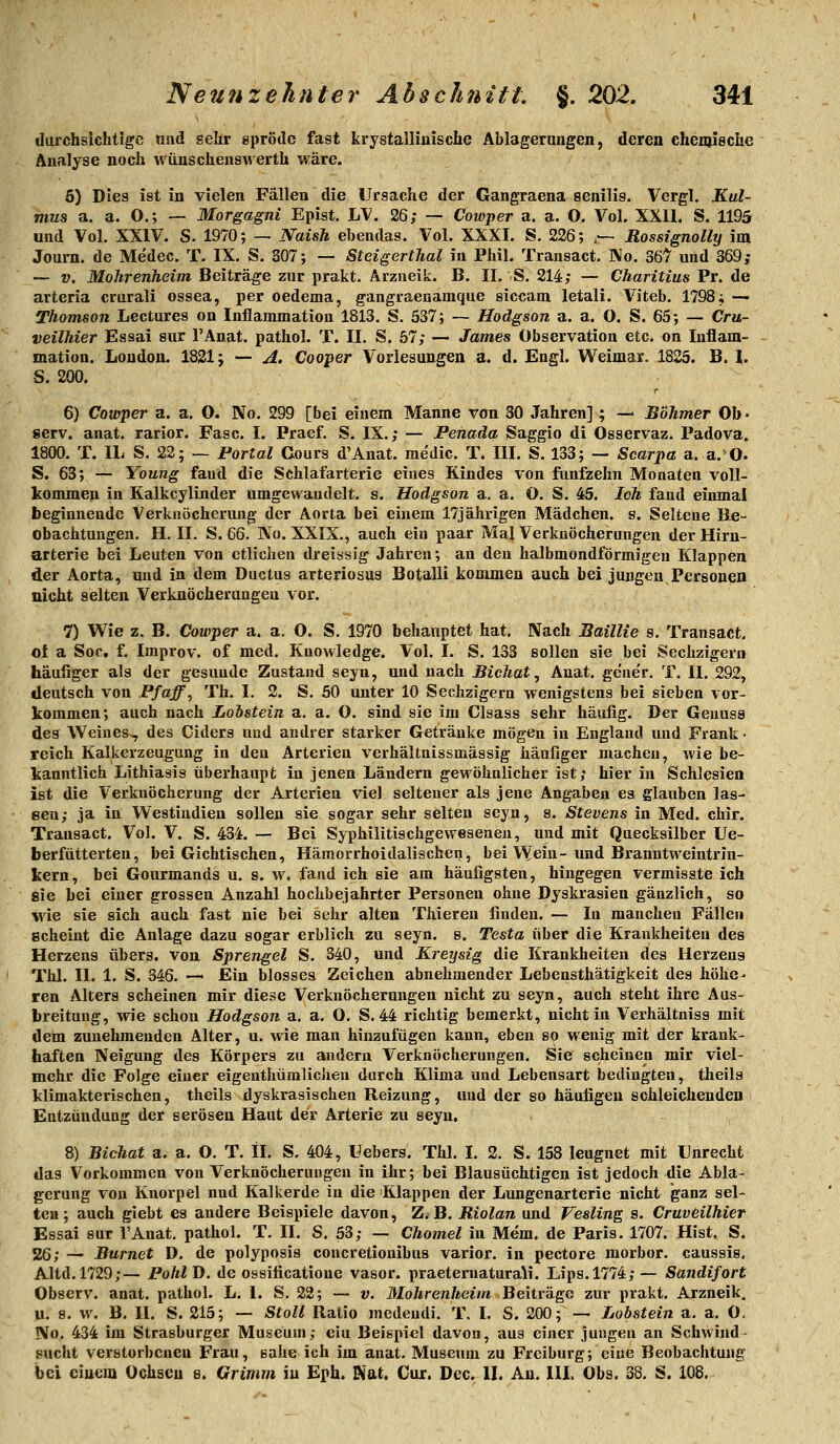 durchsichtige und sehr epröile fast krystalliuische Ablagernngen, deren ehemieche Analyse noch wünschensT^erth wäre. 6) Dies ist in vielen Fällen die Ursache der Gangraena senilis. Vergl, Kul- mus a. a. O.; — Morgagni Epist. LV. 26; — Cowper a. a. O. Vol. XXll. S. 1195 und Vol. XXIV. S. 1970; — JVaish ebendas. Vol. XXXI. S. 226; ,— Rossignolly im Journ. de Medec. T. IX. S. 307; — Steigerthal in Phil, Transact. Wo. 36^ und 369; — V. Mohrenheim Beiträge zur prakt. Arzueik. B. II. S. 214; — Charitius Pr. de arteria crurali ossea, per oedema, gangraenamque siccam letali. Viteb. 1798; — Thomson Lectures on Inflammation 1813. S. 537; — Hodgson a. a. O. S. 65; — Cru- veilhier Essai sur l'Anat. pathol. T. II. S. 57; — James Observation etc. on Inflam- mation. London. 1821; — A. Cooper Vorlesungen a. d. Engl. Weimar. 1825. B. l. S. 200. 6) Cowper a. a. O. No. 299 [bei einem Manne von 30 Jahren]; — Böhmer Ob- serv. anat. rarior. Fase. I. Praef. S. IX.; — Penada Saggio di Osservaz. Padova. 1800. T. IL S. 22; — Portal Cours d'Anat. me'dic. T. III. S. 133; — Scarpa a. a. O. S. 63; — Young fand die Schlafarterie eines Kindes von fünfzehn Monaten voll- kommen in Kalkcylinder umgewandelt, s. Hodgson a.. a. O. S. 45. Ich fand einmal beginnende Verknöcherung der Aorta bei einem 17jährigen Mädchen, s. Seltene Be- obachtungen, H. II. S. 66. No. XXIX., auch ein paar Mal Verkuöcherungen der Hirn- arterie bei Leuten von etlichen dreissig Jahren; an den halbmondförmigen Klappen der Aorta, und in dem Ductus arteriosus Botalli kommen auch bei jungen Personen nicht selten Verknöcheruugeu vor. 7) Wie z. B. Cowper a. a. O. S. 1970 behauptet hat. Nach Baillie s. Transact, o{ a Soc, f. Improv. of med. Knowledge. Vol. I. S. 133 sollen sie bei Sechzigern häufiger als der gesunde Zustand seyn, und nach Bichat ^ Anat. gene'r. T. H. 292, deutsch von Pfaffe Th. I. 2. S. 50 unter 10 Sechzigern wenigstens bei sieben vor- kommen; auch nach Loistein a. a. O. sind sie im Clsass sehr häufig. Der Geuuss des Weines^ des Ciders und andrer starker Getränke mögen in England und Frank • reich Kalkerzeugung in den Arterien verhältnissmässig häufiger machen, wie be- kanntlich Lithiasis überhaupt in jenen Ländern gewöhnlicher ist; hier in Schlesien ist die Verknöcherung der Arterien viel seltener als jene Angaben es glauben las- sen; ja in Westindien sollen sie sogar sehr selten seyn, s. Stevens in Med. chir. Transact. Vol. V. S. 434. — Bei Syphilitischgevpesenen, und mit Quecksilber Ue- fa er fütterten, bei Gichtischen, Hämorrhoidalischen, bei Wein-und Branntweintrin- kern, bei Gourmands u. s. w. fand ich sie am häufigsten, hingegen vermisste ich sie bei einer grossen Anzahl hochbejahrter Personen ohne Dyskrasien gänzlich, so ivie sie sich auch fast nie bei sehr alten Thieren finden. — In manchen Fällen scheint die Anlage dazu sogar erblich zu seyn. s. Testa über die Krankheiten des Herzens übers, von Sprengel S. 340, und Kreysig die Krankheiten des Herzeus Thl. II. 1. S. 346. -— Ein blosses Zeichen abnehmender Lebensthätigkeit des höhe- ren Alters scheinen mir diese Verkuöcherungen nicht zu seyn, auch steht ihre Aus- breitung, wie schon Hodgson a. a. O. S. 44 richtig bemerkt, nicht in Verhältniss mit dem zunehmenden Alter, u. wie man hinzufügen kann, eben so wenig mit der krank- haften Neigung des Körpers zu andern Verknöcherungen. Sie scheinen mir viel- mehr die Folge einer eigenthümlicheu durch Klima und Lebensart bedingten, theils klimakterischen, theils dyskrasischen Reizung, und der so häufigen schleichenden Entzündung der serösen Haut der Arterie zu seyn. 8) Bichat a. a. O. T. IL S, 404, Uebers. Thl. I. 2. S. 158 leugnet mit Unrecht das Vorkommen von Verkuöcherungen in ihr; bei Blausüchtigen ist jedoch die Abla- gerung von Knorpel nud Kalkerde in die Klappen der Lungenarterie nicht ganz sel- ten; auch giebt es andere Beispiele davon, Z.B. Riolan und Vesling s. Cruveilhier Essai sur l'Anat. pathol. T. II. S. 53; — Chomel in Mem. de Paris. 1707. Hist. S, 26; — Burnet D, de polyposis concretionibus varior. in pectore morbor. canssis. Altd.1729;— PohlD. de ossificatione vasor. praeternaturali. Lips.1774; — Sandifort Observ. anat. pathol. L. 1. S. 22; — v. Mohrenheim Beiträge zur prakt. Arzneik. u. 9. w. B. II. S. 215; — Stoll Ratio medendi. T. I. S. 200; — Lobstein a. a. O. No. 434 im Strasburger Museum; ein Beispiel davon, aus einer jungen an Schwind sucht verstorbenen Frau, sähe ich im anat. Museum zu Freiburg; eiue Beobachtung bei einem Ochsen s. Grimm in Eph. Kat. Cur. Dec. IL Au. 111. Obs. 38. S. 108,