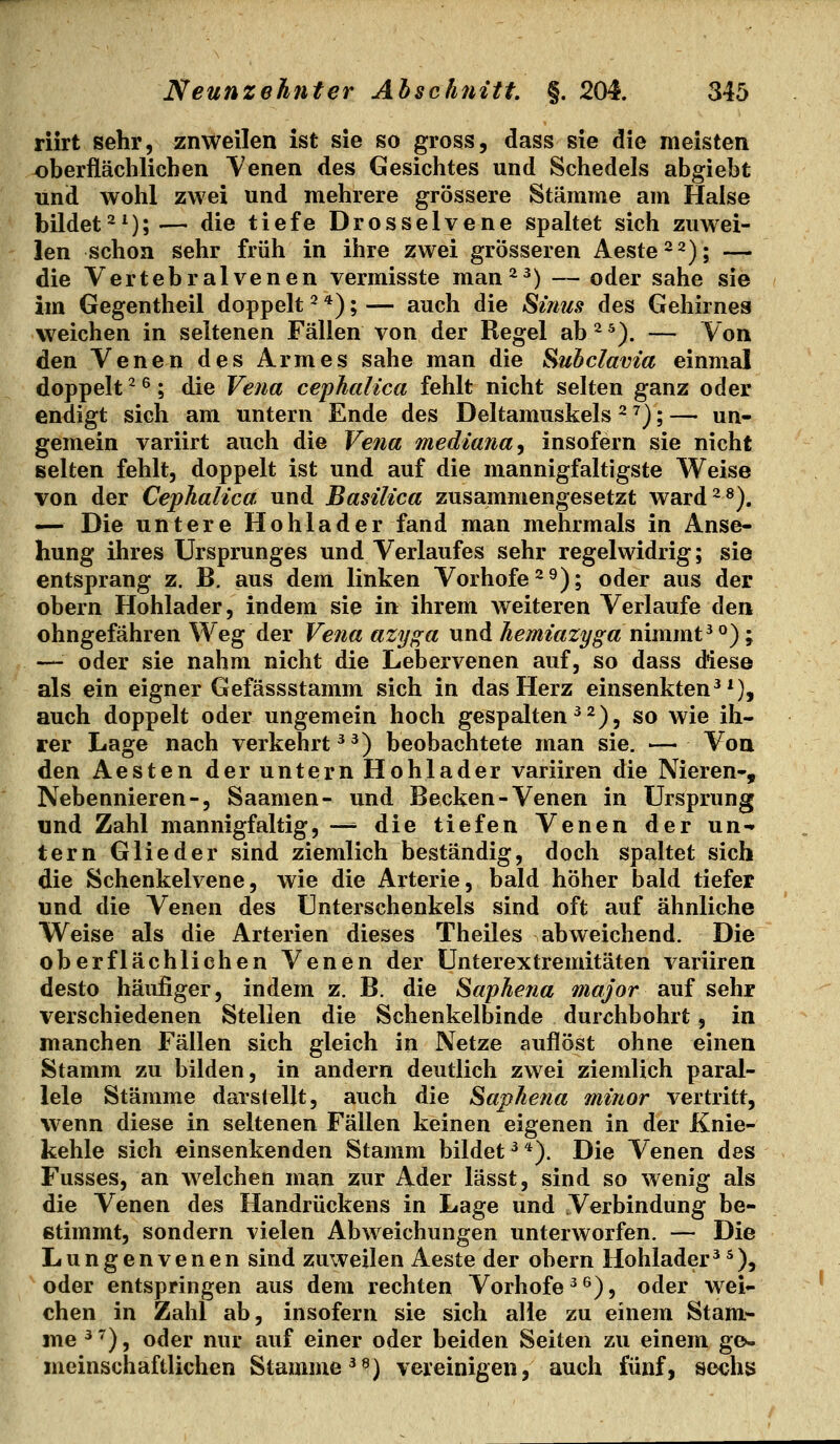 riirt sehr, znweilen ist sie so gross, dass sie die meisten oberflächlichen V'enen des Gesichtes und Schedels abgiebt und wohl zwei und mehrere grössere Stämme am Halse bildet-^); — die tiefe Drosselvene spaltet sich zuwei- len schon sehr früh in ihre zwei grösseren Aeste2 2); — die Yertebralvenen vermisste man^^) ~ oder sähe sie im Gegentheil doppelt ^ *); — auch die Sinus des Gehirnes weichen in seltenen Fällen von der Regel ab ^ ^). — Von den Venen des Armes sähe man die Subclavia einmal doppelt ^ ^; die Vena cephalica fehlt nicht selten ganz oder endigt sich am untern Ende des Deltamuskels ^ ^j; — uq. gemein variirt auch die Vena mediana^ insofern sie nicht selten fehlt, doppelt ist und auf die mannigfaltigste Weise von der Cephalica. und Basilica zusammengesetzt ward^^). ^ Die untere Hohlader fand man mehrmals in Anse- hung ihres Ursprunges und Verlaufes sehr regelwidrig; sie entsprang z. B. aus dem linken Vorhofe ^ 9); oder aus der obern Hohlader, indem sie in ihrem weiteren Verlaufe den ohngefähren Weg der Vena azyga und hemiazyga nimmt ^ °); — oder sie nahm nicht die Lebervenen auf, so dass diese als ein eigner Gefässstamm sich in das Herz einsenkten^*), auch doppelt oder ungemein hoch gespalten ^^), so wie ih- rer Lage nach verkehrt ^^) beobachtete man sie. — Von den Aesten der untern Hohlader variiren die Nieren-, Nebennieren-, Saamen- und Becken-Venen in Ursprung und Zahl mannigfaltig, —■ die tiefen Venen der un-» tern Glieder sind ziemlich beständig, doch spaltet sich die Schenkelvene, wie die Arterie, bald höher bald tiefet und die Venen des Unterschenkels sind oft auf ähnliche Weise als die Arterien dieses Theiles abweichend. Die oberflächlichen Venen der Unterextremitäten variiren desto häufiger, indem z. B. die Saphefia major auf sehr verschiedenen Stellen die Schenkelbinde durchbohrt, in manchen Fällen sich gleich in Netze auflöst ohne einen Stamm zu bilden, in andern deutlich zwei ziemlich paral- lele Stämme darstellt, auch die Saphena minor vertritt, wenn diese in seltenen Fällen keinen eigenen in der Knie- kehle sich einsenkenden Stamm bildet ^ *). Die Venen des Fusses, an welchen man zur Ader lässt, sind so wenig als die Venen des Handrückens in Lage und Verbindung be- stimmt, sondern vielen Abweichungen unterworfen. — Die Lungenvenen sind zuweilen Aeste der obern Hohlader^^), oder entspringen aus dem rechten Vorhofe ^ ^), oder wei- chen in Zahl ab, insofern sie sich alle zu einem Stam- me ^^), oder nur auf einer oder beiden Seiten zu einem ge- meinschaftlichen Stamme ^^) vereinigen, auch fünf, sechs