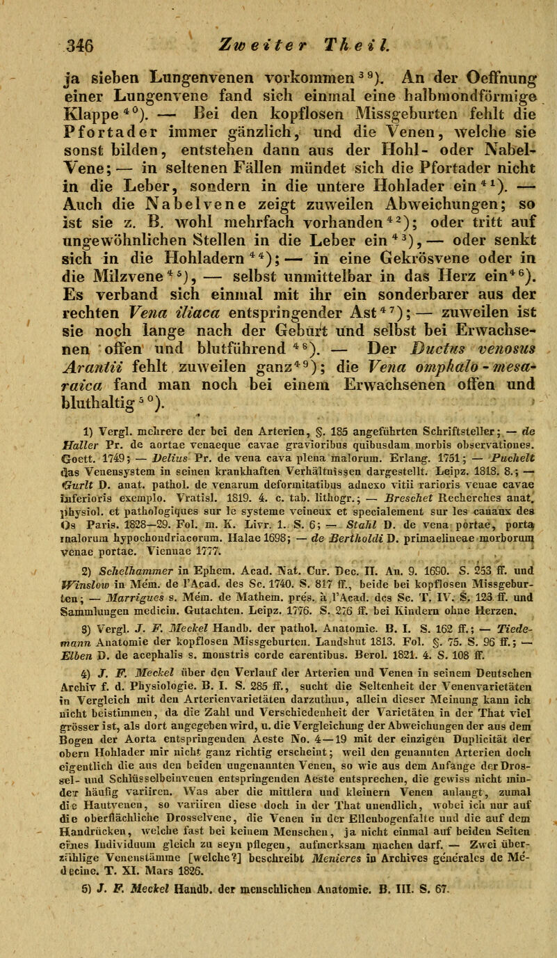 ja sieben Lungenvenen vorkommen ^ ^). An der OefFnung einer Lungenvene fand sich einmal eine halbmondförmige Klappe * ^). — Bei den kopflosen Missgeburten fehlt die Pfortader immer gänzlich, und die Venen, Avelche sie sonst bilden, entstehen dann aus der Hohl- oder Nabel- Vene ; — in seltenen Fällen mündet sich die Pfortader nicht in die Leber, sondern in die untere Hohlader ein*^). — Auch die Nabelvene zeigt zuweilen Abweichungen; so ist sie z. B. wohl mehrfach vorhanden*^); oder tritt auf ungewöhnlichen Stellen in die Leber ein*^),— oder senkt sich in die Hohladern**);— in eine Gekrösvene oder in die Milzvene *^}, — selbst unmittelbar in das Herz ein*^). Es verband sich einmal mit ihr ein sonderbarer aus der rechten Vena iliaca entspringender Ast*^);— zuweilen ist sie noch lange nach der Geburt und selbst bei Erwachse- nen offen und blutführend *^). — Der Ductus venosus Arantii fehlt zuweilen ganz*9); die Vena omphali) - mesa- raica fand man noch bei einem Erwachsenen offen und bluthaltig ^). ' 1) Vergl. melirere der bei den Arterien, §. 185 angeführten Schriftsteller; — de Haller Pr. de aortae venaeque cavae gravioribag quibusdam morbis observationes. Goett. 1749; — Delius Pr. de vena cava plena malorum. Erlang. 1751; — Puchelt Öas Veuensystem in seinen krankhaften Verhältnissen dargestellt. Leipz. 1818. 8.; — Gurlt D. anat. pathol. de venarum deformitatibus adneso vitii rarioris veuae cavae Jjiferioris exemplo. Vratisl. 1819. 4. c. tab. lithogr.; — Breschet Recherches anat.' physiol. et pathologiques sur le Systeme veineus et specialement sur les canaux des Os Paris. 1828—29. Fol. m. K. Livr. 1.. S. 6; — Stuhl D. de vena portae, port«| malorum hypochoudriacorum. Halael698; — de BeriholdiJ). primaelineaemorboruni venae portae. Vienuae 1777. ' , 2) ScTielhammer in Ephem. Acad. Nat. Cur. T)ec. II. An. 9. 1690. S. 253 ff. und Winslow in Mem. de l'Acad. des Sc. 1740. S. 817 ff., beide bei kopflosen Missgebur- ten; — Marrigues s. Me'm. de Mathem. pres. a l'Acad. des Sc. T. IV. S. 123 ff. und Sammlungen medicin. Gutachten. Leipz. 1776. S. 27.6 ff. bei Kindern ohne Herzen. 5) Vergl. J. F. Meckel Handb. der pathol. Anatomie. B. I. S. 162 ff.; — Tiede- mann Anatomie der kopflosen Missgeburten. Laudshut 1813. Fol. §. 75. S. 96 ff.; — Eiben D. de acephalis s. monstris corde carentibus. Berol. 1821. 4. S. 108 ff. 4) J. F. Meckel über den Verlauf der Arterien und Venen in seinem Deutschen Archiv f. d. Physiologie. B. I. S. 285 ff., sucht die Seltenheit der Venenvarietäten in Vergleich mit den Arterienvarietäten darzuthuu, allein dieser Meinung kann ich nicht beistimmen, da die Zahl und Verschiedenheit der Varietäten in der That viel grösser ist, als dort angegeben wird, u. die Vergleichung der Abweichungen der aus dem Bogen der Aorta entspringenden Aeste No. 4 —19 mit der einzigen Duplicität der obeni Hohlader mir nicht ganz richtig erscheint; weil den genannten Arterien doch eigentlich die aus den beiden ungenannten Venen, so wie aus dem Anfange d(?r Dros- sel- und Schlüsselbeinveuen entspringenden Aeste entsprechen, die gewiss nicht min- deT häufig variiren. Was aber die mittlem und kleinern Venen anlangt, zumal die Hautvenen, so variiren diese doch in der That unendlich, wobei icli nur auf die oberflächliche Drosselvene, die Venen in der EUcnbogenfalte und die auf dem Handrücken, welche fast bei keinem Menschen, ja nicht einmal auf beiden Seiten ei'jies Individuum gleich zu seyn pflegen, aufmerksam i^iachen darf. — Zwei über- xiihlige Venenstämme [welche?] beschreibt Menieres in Archives gencralea de Me- decine. T. XI. Mars 1826. 6) J. F. Meckel Haudb. der meuachlichen Anatomie. B. III. S. 67,