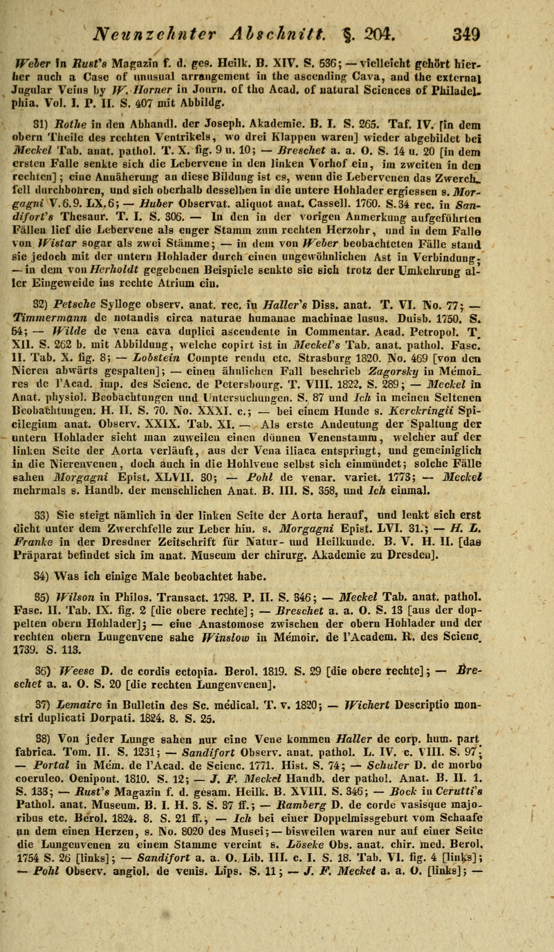 Woher In ÄUÄfs Magazin f. d. gc9. Hcilk. B. XIV. S. 536; —vielleicht gehört hier- her auch a Case of unnsual arrangement in the ascendin^ Cava, aiid the extcrnal Jugular Veina by W. Homer ia Journ. of tho Acad. of uatural Sciences of Plüladel. phia. Vol. I. P. II. S. 407 mit Abbildg. Sl) Rothe in den Abhandl. der Joseph. Akademie. B. I. S. 265. Taf, IV. [in dem obein Theilc des rechten Ventrikels, wo drei Klappen waren] wieder abgebildet bei Meckel Tab. anat. pathol. T. X. fig. 9 u. 10; — Breschet a. a. O. S. 14 u. 20 [in dem ersten Falle senkte sich die Leberveue in den linken Vorhof ein, im zweiten in den rechten] ; eine Annäherung au diese Bildung ist es, wenn die Lebervenen das Zwerch» feil durchbohren, und sich oberhalb desselben in die untere Hohlader ergiessen 9. Mor- gagni V. 6.9. LX.6; — Huber Observat. aliquot anat, Cassell. 1760. S.34 rec. in San- diforfs Thesaur. T. I. S. 306. — In den in der vorigen Anmerkung aufgeführten Fällen lief die Lebervene als enger Stamm zum rechten Herzohr, und in dem Falle von. JFistar sogar als zwei Stämme; — in dem von Weher beobachteten Fälle stand sie jedoch mit der untern Hohlader durch einen ungewöhnlichen Ast in Verbindung- — in dem you Herholdt gegebenen Beispiele senkte sie eich trotz der ümkehrung al- ler Eingeweide ins rechte Atrium ein. 82) Petsche Sylloge observ. anat, reo. in Haller''6 Diss. anat. T. VI. Ko. 77; — Timmermann de notandis circa naturae humauae machinae lusus. Duisb. 1750. S. 54; — Wilde de veua cava duplici ascendente in Commentar. Acad. Petropol. T, XU. S. 262 b. mit Abbildung, welche copirt ist in MeckeVs Tab, anat. pathol. Fase. II. Tab. X. lig. 8; — Lobstein Compte rendu etc. Strasburg 1820. No. 469 [von den Nieren abwärts gespalten]; — einen ähnlichen Fall beschrieb Zagorsky in Memoi_ res de l'Acad. imp. des Scienc. de Petersbourg. T. VIII. 1822. S. 289; — Meckel in Anat. physiol. Beobachtungen und Lintersucliungen. S. 87 und Ich in meinen Seltenen Beobat;htungen. H. II. S. 70. No. XXXI. c; — bei einem Hunde s. Kerckringii Spi- cilegium anat. Observ. XXIX. Tab. XI. — Als erste Andeutung der Spaltung der untern Hohlader sieht man zuweilen einen düunen Venenstamm, welcher auf der linken Seite der Aorta verläuft, aus der Vena iliaca entspringt, und gemeiniglich in die Nierenvenen, doch auch in die Hohlveue selbst sich einmündet; solche Fälle sahen Morgagni Epist. XLVII. SO; — Pohl de venar. variet. 1773; — Meckel mehrmals s. Handb. der menschlichen Anat. B. III. S, 358, und Ich einmal. 33) Sie steigt nämlich in der linken Seite der Aorta herauf, nnd lenkt sich erst dicht unter dem Zwerchfelle zur Leber hin. s. Morgagni Epist. LVI. 31.; — H. i. Franke in der Dresdner Zeitschrift für Natur- und Heilkunde. B. V. H. II. [da& Präparat befindet sich im anat. Museum der Chirurg. Akademie zu Dresden], 34) Was ich einige Male beobachtet habe. 85) Wilson in Philos. Transact. 1798. P. II. S. 346; — Meckel Tab. anat. pathol. Fase. II. Tab. IX. fig. 2 [die obere rechte]; — Breschet a. a. O. S. 13 [aus der dop- pelten obern Hohlader]; — eine Anastomose zwischen der obern Hohlader und der rechten obern Lungenvene sähe Winslow in Me'moir. de l'Academ. R. des Scienc. 1739. S. 113. 36) WeesG D. de cordis ectopia. Berol. 1819. S. 29 [die obere rechte]; — jÖre- ecAet a. a. 0. S. 20 [die rechten Lungenvenen]. 37) Lemaire in Bulletin des Sc. medical. T. v. 1820; — Wiehert Descriptio mon- stri duplicati Dorpati. 1824. 8. S. 25. 88) Von jeder Lunge sahen nur eine Vene kommen Haller de corp. hum. part^ fabrica. Tom. II. S. 1231; — Sandifort Observ. anat. pathol. L. IV. c. VIII. S. 971 — Portal in Mem. de l'Acad. de Scienc. 1771. Hist. S. 74; — Schuler D. de morbo coeruleo. Oenipont. 1810, S. 12; — J. F. Meckel Handb. der pathol. Anat. B. II. 1. S. 133; — Rust'6 Magazin f. d. gesam. Heilk. B. XVIII. S. 346; — Bock in Ceruttfe Pathol. anat. Museum. B. I. H, 3. S. 87 flf.; — Bamierg D, de corde vasisque majo- ribus etc. Berol. 1824. 8. S. 21 ff.; — Ich bei einer Doppelmissgeburt vom Schaafe lin dem einen Herzen, s. No. 8020 des Musei; — bisweilen waren nur auf einer Seite die Lungenvenen zu einem Stamme vereint s. Löseke Obs. anat. chir. med. Berol. 1754 S. 26 [links]; — Sandifort a. a. O. Lib. III. c. I. S. 18. Tab. VI. fig. 4 [links]; — Fohl Observ. angiol. de venis. Lips. S. 11; — J. F. Meckel a. a. O. [links]; —