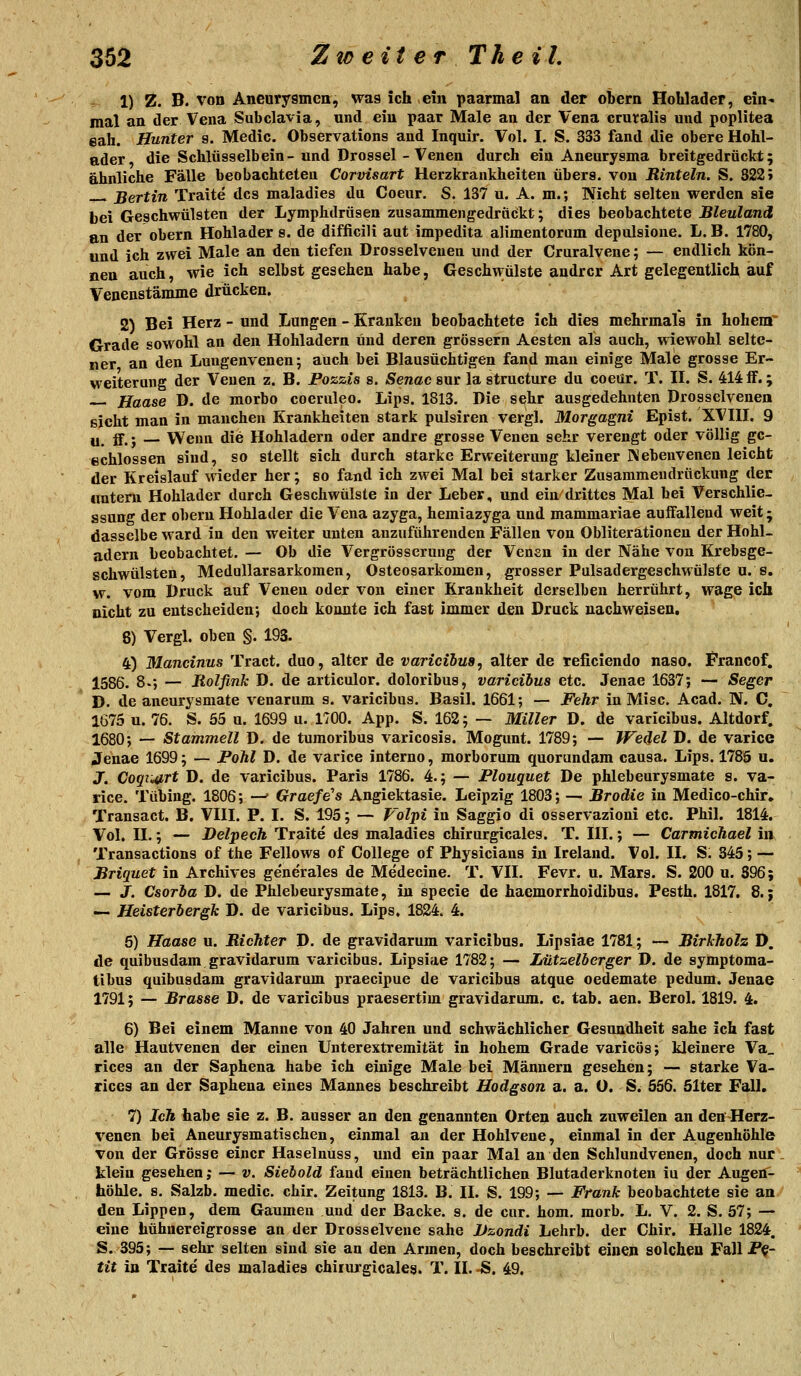 1) Z. B. von Aneurysmen, was ich ein paarmal an der obern Hohlader, ein^ mal an der Vena Subclavia, und ein paar Male an der Vena cruralis und poplitea eah. Hunter 9. Medic. Observations and Inquir. Vol. I. S. 333 fand die obere Hohl- ader die Schlüsselbein- und Drossel -Venen durch ein Aneurysma breitgedrückt; ähnliche Fälle beobachteten Corvisart Herzkrankheiten übers, von Rinteln. S. S22» ßertin Traite des maladies da Coeur. S. 137 u. A. m.; Nicht selten werden sie bei Geschwülsten der Lymphdrüsen zusammengedruckt; dies beobachtete Bleuland en der obern Hohlader s. de difficili aut impedita alimentorum depulsione. L. B. 1780, und ich zwei Male an den tiefen Drosselveuen und der Cruralvene; — endlich kön- nen auch, wie ich selbst gesehen habe, Geschwülste andrer Art gelegentlich auf Venenstämme drücken. 2) Bei Herz - und Lungen - Krauken beobachtete ich dies mehrmals in hohem Grade sowohl an den Hohladern und deren grössern Aesten als auch, wiewohl selte- ner an den Luugenvenen; auch bei Blausüchtigen fand man einige Male grosse Er- weiterung der Venen z. B. Pozzis s. Senac snr la structure du coeür. T. IL S. 414 flF.; Haase D. de morbo coeruleo. Lips. 1813. Die sehr ausgedehnten Drosselvenen ßicht man in manchen Krankheiten stark pulsiren vergl. Morgagni Epist. XVHL 9 u_ g. j Wenn die Hohladern oder andre grosse Venen sehr verengt oder völlig gc- echlossen sind, so stellt sich durch starke Erweiterung kleiner Nebenvenen leicht der Kreislauf wieder her; so fand ich zwei Mal bei starker Zusammeudröckung der «ntern Hohlader durch Geschwülste in der Leber, und ein drittes Mal bei Verschlie- ssung der obern Hohlader die Vena azyga, hemiazyga und mammariae auifallend weit; dasselbe ward in den weiter unten anzuführenden Fällen von Obliterationen der Hohl- adern beobachtet. — Ob die Vergrösserung der Venen in der Nähe von Krebsge- schwülsten, Medullarsarkomen, Osteosarkomen, grosser Pulsadergeschwülste u. s. w. vom Druck auf Venen oder von einer Krankheit derselben herrührt, wage ich nicht zu entscheiden-, doch konnte ich fast immer den Druck nachweisen. 8) Vergl. oben §. 193. 4) Mancinus Tract. duo, alter de varicihus, alter de reficiendo naso. Francof. 1586. 8-; — Rolfink D. de articulor. doloribus, varicibus etc. Jenae 1637; — Seger D. de aneurysmate venarum s. varicibus. Basil. 1661; — Fehr in Mise. Acad. N. C. 1675 u. 76. S. 55 u. 1699 u. 1700. App. S. 162; — Miller D. de varicibus. Altdorf. 1680; — Stammen D. de turaoribus varicosis. Mogimt. 1789; — Wedel D. de varice Jenae 1699; — Pohl D. de varice interno, morborum quorundam causa. Lips. 178S u. J. CoqiiMTt D. de varicibus. Paris 1786. 4.; — Plouquet De phlebeurysmate s. va- rice. Tübing. 1806; —' Graefe's Angiektasie. Leipzig 1803; — Broäie in Medico-chir, Transact. B. VHI. P. I. S. 195; — Voljti in Saggio di osservazioni etc. Phil. 1814. Vol. H.; — Delpech Traite des maladies chirurgicales. T. III.; — Carmichael in Transactions of the Fellows of College of Physicians in Ireland. Vol. II. S; 345; — Briquet in Archives gene'rales de Medecine. T. VII. Fevr. u. Mars. S. 200 u. S96; — J. Csorba D. de Phlebeurysmate, in specie de haemorrhoidibus. Pesth. 1817. 8.; — Heisterhergk D. de varicibus. Lips. 1824. 4. 5) Haase u. Richter D. de gravidarum varicibus. Lipsiae 1781; — Birkholz D. de quibusdam gravidarum varicibus. Lipsiae 1782; — Lützelberger D. de symptoma- tibus quibusdam gravidarum praecipue de varicibus atque oedemate pedum. Jenae 1791; — Brasse D. de varicibus praesertim gravidarum, c. tab. aen. Berol. 1819. 4. 6) Bei einem Manne von 40 Jahren und schwächlicher Gesundheit sähe ich fast alle Hautvenen der einen Unterextremität in hohem Grade varicös; kleinere Va_ rices an der Saphena habe ich einige Male bei Männern gesehen; — starke Va- rices an der Saphena eines Mannes beschreibt Hodgson a. a. O. S. 556. Slter Fall. 7) Ich habe sie z. B. ausser an den genannten Orten auch zuweilen an den-Herz- X'enen bei Aneurysmatischen, einmal an der Hohlvene, einmal in der Augenhöhle von der Grösse einer Haselnuss, und ein paar Mal an den Schlundvenen, doch nur. klein gesehen j — v. Siebold fand einen beträchtlichen Blutaderknoten iu der Augen- höhle, s. Salzb. medic. chir. Zeitung 1813. B. II. S. 199; — Frank beobachtete sie an den Lippen, dem Gaumen und der Backe, s. de cur. hom. morb. L. V. 2. S. 57; — eine hühuereigrosse an der Drosselvene sähe Dzondi Lehrb. der Chir. Halle 1824. S. 395; — sehr selten sind sie an den Armen, doch beschreibt einen solchen Fall P^- tit in Traite des maladies chirm-gicales. T. II. -S. 49.