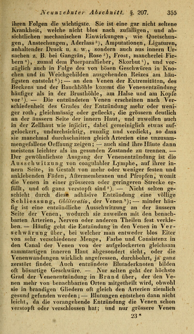 ihren Folgen die wichtigste. Sie ist eine gar nicht seltene Krankheit, weiche nicht blos nach zufälligen, und ab- sichtlichen mechanischen Einwirkungen , wie Quetschun- gen , Anstechungen, Aderlass ^), Amputationen, Ligaturen, anhaltender Druck u. s. av. , sondern auch aus innern Ur- sachen z. B. bei Gangrän, Rose^), Frost, mancherlei Fie- bern*), zumal dem Puerparalfieber, Skorbut^), und vor- züglich auch in Folge des von bösen Geschwüren in Kno- chen und in Weichgebilden ausgehenden Reizes am häu- figsten entsteht^);— an den Yenen der Extremitäten, des Beckens und der Bauchhöhle kommt die Venenentzündung häufiger als in der Brusthöhle, am Halse und am Kopfe vor'). — Die entzündeten Venen erscheinen nach Ver- schiedenheit des Grades der Entzündung mehr oder weni- ger roth, gleichmässig oder gefleckt, die grössern deutlich an der äussern Seite der innern Haut, und zuweilen auch in der Zellhaut wie injicirt, dabei gemeiniglich etwas auf- gelockert, undurchsichtig, runzlig und verdickt, so dass sie manchmal durchschnitten gleich Arterien eine unzusam- mengefallene OelFnung zeigen; — auch sind ihre Häute dann meistens leichter als im gesunden Zustande zu trennen, ■— Der gewöhnlichste Ausgang der Venenentzündung ist die A u s s c h w i t z u n g von coaguiabler Lymphe, auf ihrer in- nern Seite, in Gestalt von mehr oder weniger festen und anklebenden Fäden, Aftermembranen und Pfropfen, womit die Venen in einer grösseren oder geringeren Strecke er- füllt, und oft ganz verstopft sind^). — Nicht selten ge- schieht durch diese adhäsive Entzündung eine völlige Schliessung, Ohlileratio^ der Venen'^);'—■ minder häu- fig ist eine entzündliche Ausschwitzung an der äussern Seite der Venen, wodurch sie zuweilen mit den benach- barten Arterien, Nerven oder anderen Theilen fest verkle- ben. — Häufig geht die Entzündung in den Venen in Ver- schwärung über, bei welcher man entweder blos Eiter von sehr verschiedener Menge, Farbe und Consistenz in den Canal der Venen von der aufgelockerten gleichsam sammtartigen inneren Haut abgesondert sieht, oder die Venenwandungen wirklich angefressen, durchbohrt, ja ganz zerstört findet. Auch entzündete Blutaderknoten bilden oft bösartige Geschwüre. — Nur selten geht der höchste Grad der Venenentzündung in Brand über, der den Ve- nen mehr von benachbarten Orten mitgetheilt wird, obwohl sie in brandigen Gliedern oft gleich den Arterien ziemlich gesund gefunden werden ; — Blutungen entstehen dann nicht leicht, da die vorangehende Entzündung die Venen schon verstopft oder verschlossen hat; und nur grössere Venen 23*