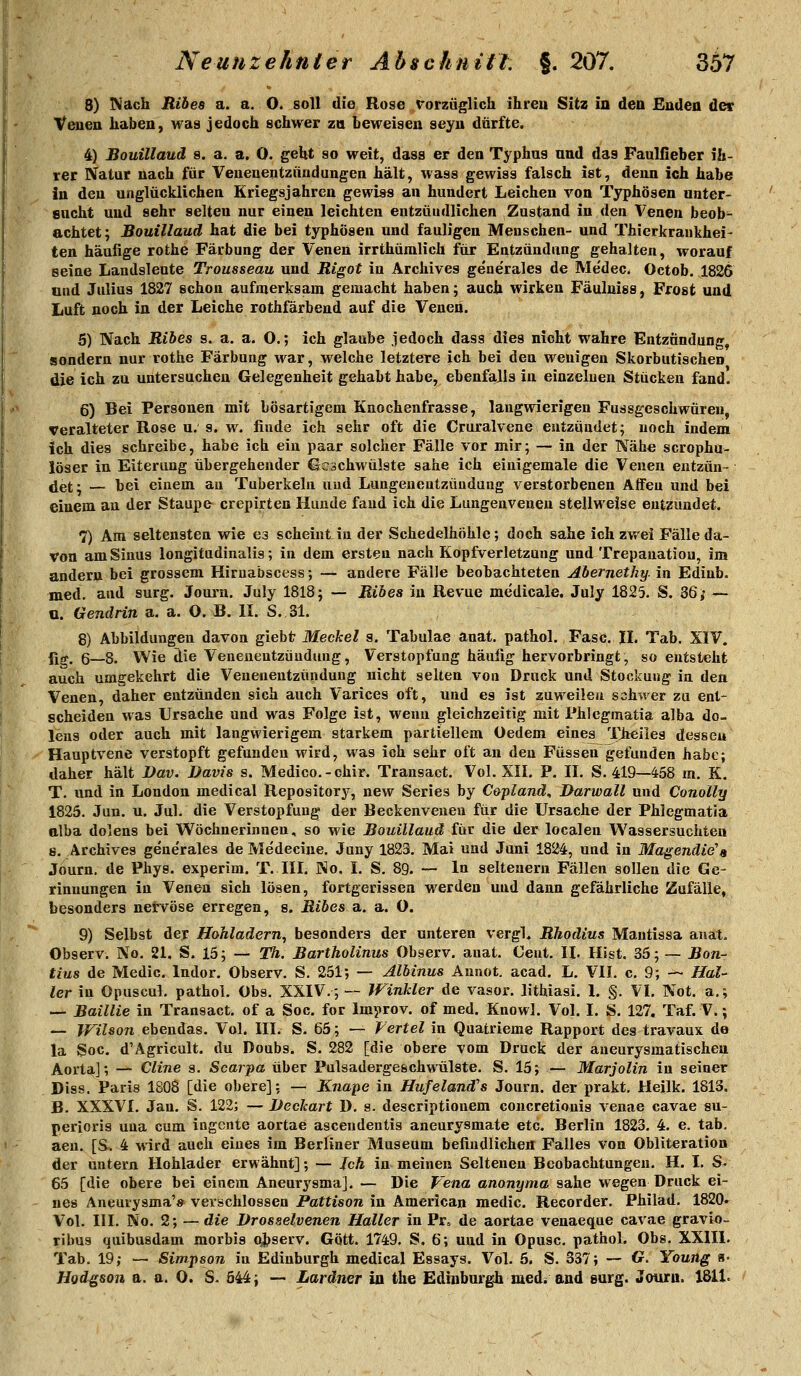 8) IN'ach Ribes a. a. O. soll die Rose rorzüglich ihreu Sitz in den Enden der Venen haben, was jedoch schwer zn beweisen seyn dürfte. 4) Bouillauä 8. a. a. O. geht so weit, dass er den Typhus und das Faulfieber ih- rer Natur nach für Venenentzündungen hält, wass gewiss falsch ist, denn ich habe in den unglücklichen Kriegsjahren gewiss an hundert Leichen von Typhösen nnter- encht und sehr selten nur einen leichten entzündlichen Zustand in den Venen beob^ achtet; Bouillaud hat die bei typhösen und fauligen Menschen- und Thierkrankhei- ten häufige rothe Färbung der Venen irrthümlich für Entzündung gehalten, worauf seine Landsleute Trousseau und Rigot in Archives gene'rales de Me'dec. Octob. 1826 nud Julius 1827 schon aufmerksam gemacht haben; auch wirken Fäulniss, Frost und Luft noch in der Leiche rothfärbend auf die Venen. 5) Nach Ribes s. a. a. O.; ich glaube jedoch dass dies nicht wahre Entzündung, sondern nur rothe Färbung war, welche letztere ich bei den wenigen Skorbutischen die ich zu untersuchen Gelegenheit gehabt habe, ebenfalls in einzelnen Stücken fand, 6) Bei Personen mit bösartigem Knochenfrasse, langwierigen Fussgeschwuren, veralteter Rose u. s. w. finde ich sehr oft die Cruralvene entzündet; noch indem ich dies schreibe, habe ich ein paar solcher Fälle vor mir; — in der Näh« scrophu- löser in Eiterung übergehender Geschwülste sähe ich einigemale die Venen entzün- det; — bei einem au Tuberkeln und Lungenentzündung verstorbenen Affen und bei einem an der Staupe crepirten Hunde fand ich die Lungenvenen stellweise entzündet. 7) Am seltensten wie es scheint in der Schedelhöhle; doch sähe ich zwei Fälle da- von am Sinus longitudinalis; in dem ersten nach Kopfverletzung und Trepanation, im andern bei grossem Hiruafascess; — andere Fälle beobachteten Abernethy. in Edinb. med. and surg. Journ. July 1818; — Ribes in Revue medicale. July 1825. S. 36>• — u. Gendrin a. a. O. B. II. S. 31. 8) Abbildungen davon giebt Meckel s. Tabulae anat. pathol. Fase. IL Tab. XIV. {lg, 6—8. Wie die Venenentzündung, Verstopfung häufig hervorbringt, so entsteht auch umgekehrt die Venenentzündung nicht selten von Druck und Stockung in den Venen, daher entzünden sich auch Varices oft, nnd es ist zuweilen sohwer zu ent- scheiden was Ursache und was Folge ist, wenn gleichzeitig mit Phlcgmatia alba do- lens oder auch mit langwierigem starkem partiellem Oedem eines TJieiles desseu Hauptvene verstopft gefunden wird, was ich sehr oft au den Füssen gefunden habe; daher hält Dav. Davis s. Medice.-chir. Transact. Vol. XII. P. IL S. 419—458 m. K. T. und in London medical Repository, new Series by Copland, Darwall und Conolly 1825. Jun. u. Jul. die Verstopfung der Beckenveuen für die Ursache der Phlegmatia alba dolens bei Wöchnerinnen, so wie Bouillauä iiix die der localen Wassersuchten s. Archives gene'rales de Medecine. Juny 1829. Mai und Juni 1824, und in Ma§endie\ Journ. de Phys. experim. T. III. No. I. S. 89. — In seltenern Fällen sollen die Ge- rinnungen in Venen sich lösen, fortgerissen werden und dann gefährliche Zufälle, besonders nervöse erregen, s. Ribes a. a. O. 9) Selbst der Hohladern, besonders der unteren vergL Rhodius Mautissa anat. Observ. No. 21. S. 15; — Th. Bartholinus Observ. auat. Cent. IL Hist. 35; — Bon- tiu8 de Medic. Indor, Observ. S. 251; — Albinus Aunot. acad. L, VII. c. 9; — Hal- ler in Opuscul. pathol. Obs. XXIV.; — Winkler de vasor. lithiasi. 1. §. VI. Not. a.; — Baillie in Transact. of a Soc. for Improv. of med. Knowl. Vol. I. S. 127. Taf. V.; — Wilson ebendas. Vol. III. S. 65; — Fertel in Quatrieme Rapport des travaux de la Soc, d'Agricult. du Doubs. S. 282 [die obere vom Druck der aueurysmatischen Aorta]; — Cline s. Scarpa über Pulsadergeschwülste. S. 15; — Marjolin in seiner Diss. Paris 1808 [die obere]; — Knape in Hufeland's Journ. der prakt. Heilk. 1813. B. XXXVI. Jan. S. 122; — Deckart D. s. descriptiouem concretionis venae cavae su- perioris uua cum ingente aortae ascendentis aneurysmate etc. Berlin 1823. 4. e. tab. aeu. [S. 4 wird auch eines im Berliner Museum befindlichen Falles von Obliteration der untern Hohlader erwähnt]; — Jch in meinen Seltenen Beobachtungen. H. I. S- 65 [die obere bei einem Aneurysma]. — Die Vena anonyma sähe wegen Druck ei- nes Aneurysma'* verschlossen Pattison in America« medic. Recorder. Philad. 1820» Vol. III. No. 2; — die Drosselvenen Hallet in Pr. de aortae venaeque cavae gravio- ribus quibusdam morbis observ. Gott. 1749. S. 6; und in Opusc. pathol, Obs. XXlIl. Tab. 19; — Simpson in Edinburgh medical Essays. Vol. 5. S. 337; — G. Young a= Hod^son a. a. 0. S. 544; —• Laräner in the Edinburgh med. and surg, Journ. 181L