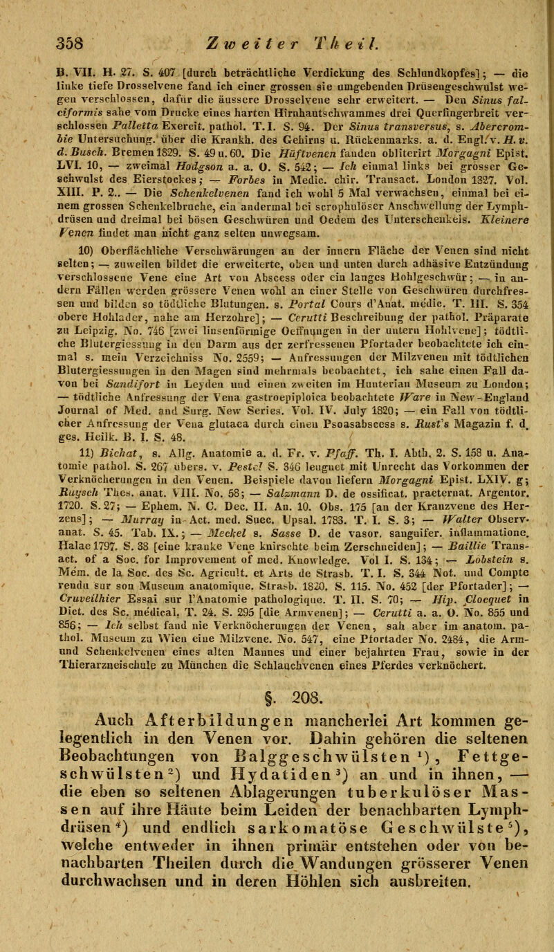 B. VII. H. ,27. S. 407 [durch beträchtliche Verdickung des Schlundliopfes]; — die linke tiefe Drosselvcne fand ich einer grossen sie umgebenden Drüsengeschwulst we- gen verschlossen, dafür die äussere Drosselvene sehr erweitert. — Den Sinus fal- ciformis sähe vom Drucke eines harten Hirnhautschwammes drei Querfingerbreit ver- schlossen Pa^Ze^fa Exercit. pathol. T. I. S. 94. Der Sinus transversus, s. Abercrom- hie Untersuchung, über die Krankh. des Gehirns u. Rückenmarks, a. d. Engl.^v. H. k. d.^uscÄ. Bremen 1829. S. 49u,60. Die ifü/twenen fanden obliterirt Jlfor^c^ni Epist. LVI. 10, — zweimal Hodgson a. a. ü. S. 542; — Ich einmal links bei grosser Ge- schwulst des Eierstockes; — Forbes in Medic. chir. Transact. London 1327, Vol. XIII. P. 2.. — Die Schenlcelvenen fand ich wohl 5 Mal verwachsen, einmal bei ei- nem grossen Schenkelbruche, ein andermal bei scrophulöser Anschwellung der Lymph- drüsen und dreimal bei bösen Geschwüren und Oedem des Unterschenkels. Kleinere f'^ncn findet man nicht ganz selten unwegsam. 10) Oberflächliche Verschwärungen an der Innern Fläche der Venen sind nicht selten; —: zuweilen bildet die erweiterte, oben und unten durch adhäsive Entzündung verschlossene Vene eine Art von Abscess oder ein langes Hohlgeschwür; — in an- dern Fällen werden grössere Venen wohl an einer Stelle von Geschwüren dnrchfres- sen und bilden so tödtliche Blutungen, s. Portal Cours d'Anat. medic. T. III. S. 354 obere Hohlader, nahe am Herzohre]; — Cerutfi Beschreibung der pathol. Präparate zu Leipzig. No. 746 [zwei linsenförmige Oeifnijngen in der untern Hohlvene] ; tödtli- che Blutergicssuug in den Darm aus der zerfresseneu Pfortader beobachtete ich ein- mal s. mein Verzeichniss No. 2559; — Aufressuugen der Milzveneu mit tödtlichen Blutergiessnngen in den Magen sind mehrmals beobachtet, ich sähe einen Fall da- von bei Sandifort in Leyden und einen zMciten im Hunterian Museum zu London; — tödtliche Anfressung der Vena gastroepiploica beobachtete JVare in New-England Journal of Med. and Surg. Nev/ Series. Vol. IV. July 1820; — ein Fall von tödtli- cher Anfressung der Vena glutaea durch einen Psoasabscess s. Rusfs Magazin f. d, geg. Heilk. B. I. S. 48. 11) Bichat, s. AUg. Anatomie a. d. Fr. v. Pf äff. Th. I. Abth. 2. S. 158 u. Ana- tomie pathol. S. 267 übers, v. Pestcl S. 346 leugnet mit Unrecht das Vorkommen der Verknöcherungen in den Venen. Beispiele davon liefern Morgagni Epist. LXIV. g; Ruysch Thes. anat. VIII. No. 58; — Salzmann D. de ossificat. praeternat. Argentor. 1720. S.27; — Ephem. N. C. Dec. II. An. 10. Obs. 175 [an der Kranzvene des Her- zens]; — Murray in Act. med. Suec. Upsal. 1783. T. I. S. 3; — Walter Observ- anat. S. 45. Tab. IX.; — Mechel s. Sasse D. de vasor. sanguifer. iuflammatione. Halael797. S. 38 [eine kranke Vene knirschte beim Zerschneiden]; — Baillie Trans- act. of a Soc. for Improvement of med. Knowledge. Vol I. S. 134; — Lobstein s. Me'm. de la Soc. des Sc. Agricult. et Arts de Strasb. T. I. S. 344 Not. und Compte reudu sur son Museum anatomique. Strabb. 1820, S. 115. No. 452 [der Pfortader]; — Cruveilhier Essai sur 1'Anatomie pathologique. T. II. S. 70; — Hip. Clocquet in Dict. des Sc. medical, T. 24. S. 295 [die Armvenen]; — Cerutti a. a. O, No. 855 und 856; — Ich selbst fand nie Verknöcherungen der Venen, sah aber im anatom. pa- thol. Museum zu Wien eine Milzvene. No. 547, eine Plortader No. 2484, die Arm- and Schenkelvenen eines alten Mannes und einer bejahrten Frau, sowie iu der Thierarzueischule zu München die Schlaachvenen eines Pferdes verknöchert. §. 208. Auch Afterbildungen mancherlei Art kommen ge- legentlich in den Yenen vor. Dahin gehören die seltenen Beobachtungen von Balggeschwülsten*), Fettge- schwülsten ^) und Hydatiden^) an und in ihnen, — die eben so seltenen Ablagerungen tuberkulöser Mas- sen auf ihre Häute beim Leiden der benachbarten Lymph- drüsen*) und endlich sarkomatöse Gescliwülste ^), welche entweder in ihnen primär entstehen oder von be- nachbarten Theilen durch die Wandungen grösserer Venen durchwachsen und in deren Höhlen sich ausbreiten.