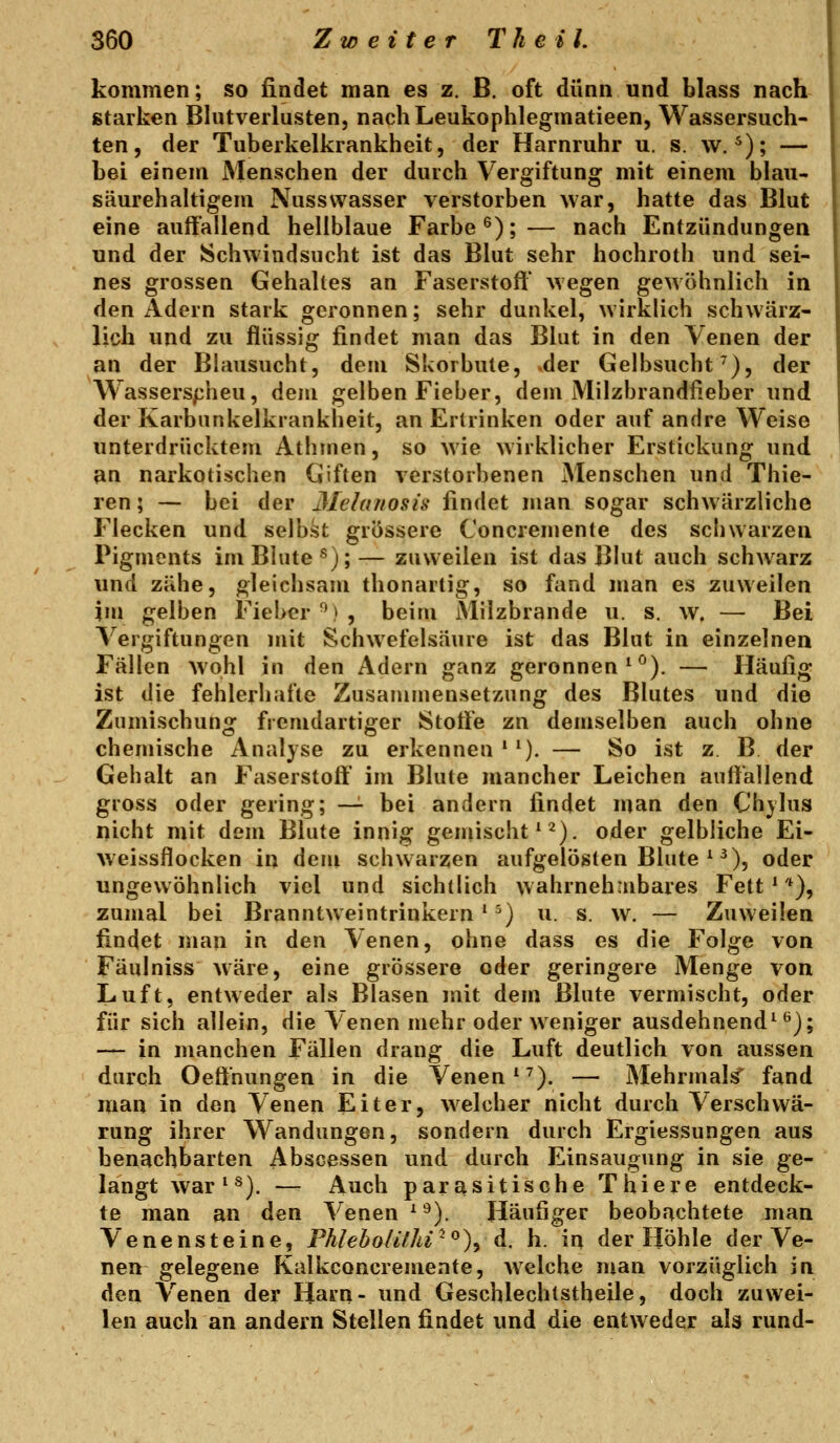 kommen; so findet man es z. B. oft dünn und blass nach starken Blutverlusten, nacliLeukophlegmatieen, Wassersuch- ten, der Tuberkelkrankheit, der Harnruhr u. s. w. ^); — bei einem Menschen der durch Vergiftung mit einem blau- säurehaltigem Nusswasser verstorben war, hatte das Blut eine auffallend hellblaue Farbe ^);— nach Entzündungen und der Schwindsucht ist das Blut sehr hochroth und sei- nes grossen Gehaltes an Faserstoff wegen gewöhnlich in den Adern stark geronnen; sehr dunkel, wirklich schwärz- lich und zu flüssig findet man das Blut in den Venen der an der Blausucht, dem Skorbute, .der Gelbsucht^), der Wasserscheu, dem gelben Fieber, dem Milzbrandßeber und der Karbunkelkrankheit, an Ertrinken oder auf andre Weise unterdrücktem Athmen, so wie wirklicher Erstickung und an narkotischen Giften verstorbenen Menschen und Thie- ren; — bei der 3Ielanosis findet man sogar schwärzliche Flecken und selbst grössere Concremenle des schwarzen Pigments im Blute ^);— zuweilen ist das Blut auch schwarz und zähe, gleichsam thonartig, so fand man es zuweilen im gelben Fieber^), beim Milzbrande u. s. w. — Bei Vergiftungen mit Schwefelsäure ist das Blut in einzelnen Fällen wohl in den Adern ganz geronnen ^^). — Häufig ist die fehlerhafte Zusammensetzung des Blutes und die Zumischung fremdartiger Stotfe zn demselben auch ohne chemische Analyse zu erkennen * '). — So ist z B der Gehalt an Faserstoff' im Blute mancher Leichen auffallend gross oder gering; —^ bei andern findet nian den Chylus flicht mit dem Blute innig geniischt' ^). oder gelbliche Ei- Aveissflocken in dem schwarzen aufgelösten Blute ^ ^), oder ungewöhnlich viel und sichtlich wahrnehmbares Fett ^ *), zumal bei Branntweintrinkern ^ ^) u. s. w. — Zuweilen findet mau in den Venen, ohne dass es die Folge von Fäulniss wäre, eine grössere oder geringere Menge von Luft, entweder als Blasen mit dem Blute vermischt, oder für sich allein, die Venen mehr oder weniger ausdehnende^); — in manchen Fällen drang die Luft deutlich von aussen durch Oeffnungen in die Venen e^). — Mehrmals' fand man in den Venen Eiter, welcher nicht durch Verschwä- rung ihrer Wandungen, sondern durch Ergiessungen aus benachbarten Abscessen und durch Einsaugung in sie ge- langt war^^). — Auch parasitische Thiere entdeck- te man an den Venen e^). Häufiger beobachtete man Venensteine, Phleholithi^^)^ d. h. in der Höhle der Ve- nen gelegene Kalkconcremente, welche man vorzüglich in den Venen der Harn- und Gescblechtstheile, doch zuwei- len auch an andern Stellen findet und die entweder als rund-