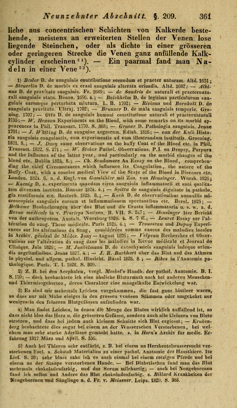 liehe aus concentrischen Schichten von Kalkerde beste- hende, meistens an erweiterten Stellen der Venen lose liegende Steinchen, oder als dichte in einer grösseren oder geringeren Strecke die Venen ganz anfüllende Kalk- cylinder erscheinen^*). — Ein paarmal fand man Na- deln in einer A^ene^^). 1) Besler D. de sang-aiuis coutributione secauduin et praeter naturam. Altd, 1631; — Steuerlin I), de moi-bis ex crasi sanguiuis altcrata oriuudis. Altd, 1682; — Albi- nus D. de pravitate sanguiuis. Fr. 16B9; — de Sandris de naturali et praeternata- rali saugiiiuis statu. Bouon. 1696.4.; — ReicJihelm D. de legitima particularum san- guiuis earumque perturbata mixtura. L, B. 1702; — Rivinus und Bornholt D. de sanguinis pravitate. L'ltraj. 1702 i — Brunner D. de mala sanguiuis temperie. Gro- niug. 1707; — Otto D. de sanguinis iiumani constitutione naturali et practernaturali 1735;— W. Hewson Experiments on ihe Blood, with some remarks on its morbid ap- pearences iu Pliil. Transact. 1770. S. 368; — Grüner D, Pathologia sanguiuis. Jenae 1791; — J. Whiting D. de sanguiue aegrorum. Edinb. 1816; — van der Kolk Histo- . ria sanguiuis coagulautis, cum cxperiraeutis ad eam illustrandam Institutis. Groeniug. 1821. 8.; — J. JJavy some observations on the bulfy Coat of the Blood etc. in Phi). Transact. 1822. S. 271; — W. Stokcr Pathol. Observations, P. I. ou Dropsy, Purpura and the Influenza of the latter year, and particularly ou the morbid chaages of the blood etc. Dublin 1823. 8,; — CA. Scudamore Au Essay on the Blood, comprehea- diug the Chief Ciicurastauces which iullueuce its Coagulation, the nature of the Butry-Coat, with a concise medical View of the State of the Blood iu Diseases etc. London. 182i. 8. a. d. Engl, von Gamhihler mit Zus. von Heusinger. Wiirzb. 1826; — Koenig D, s. cxperimcuta qnacdam circa sanguinis iuflammatoril et saui qnalita- tera diversam instituta. Bonaae 1824. 4.; — Sputa de sanguinis diguitate in patholo, gia rcstifuenda elc. Rostoch. 1625. 8,; — Koch D. de observatiouibus uonnuUis mi- croscopicis sanguinis cursum et iuilaramatiouem spectantibus etc. Berol. 1825; — Belhome Beobachtungen über das Blut und die Crusta iuflammatoria u. s. w, a. d. Revue medicale in v. JFrorieps INotizen. B. V'Il. S. 247; — Heusinger Iter Bericht vou der aathropotom. Anstalt, Würzburg 1826-. 4. S, 7 IF., — Leuret Essay snr l'al- teration du sang. These medicale. Paris 1826. 4.; — Trousseau und Dupuy Experi- ences sur les alterations du Sang, considcrees comme causes des maladies localea iu Archiv, geueral de Medcc. Juny — August 1826; — Velpeau Recherches et Obser- vations sur l'alteration du sang daus les maladies iu Revue medicale et Journal de Cliaique. Juin 1826; — M. Junkelmann D. de cacochyvnicis sanguinis indeque oriun- dis aegritudiiiibus. Jeiiae 1827. 4.; — J. R. Burkhart über das Blut und das Athmett in physiol. und allgem, pathol, Hinsicht, Basel 1828. 8.; — Ribes iu TAnatomie pa- tiiologique. Paris. T. I. 1828. S. 309. 2) Z. B. bei den Acephalen, vergl. MeckeVs Handb, der pathol, Anatomie. B, I. S. 170; — doch beobachtete ich eine ähnliche Blutarmuth auch bei anderen Meuschen- und Thiermissgeburten, deren Charakter eine mangelhafte Eutwickelung war. 3) Es sind mir mehrmals Leichen vorgekommen, die fast ganz blutleer waren, 80 dass nur mit Mühe einiges iu den grossen venösen Siämmeu oder umgekehrt nur weniges iu den feineren Blutgeiasseu aufzulindeu war. 4) Man iludet Leichen, iu denen di'e Menge des Blutes wirklich auffallend ist, so dass nicht blos das Herz u. die grösseren Gefässe, sondern auch alle kleinern von Blute strotzen, und dass hei jedem auch kleinem Schnitte sich Blut ergiesst; — Kruken- berg beobachtete dies sogar bei einem an der Wasserscheu Verstorbenen, bei wel- chem man sehr starke Aderlässe gemacht hatte. ». iu jHbrn'« Archiv für medic. Er- fahrung 1817 März und April. S, 356, 6) Auch bei Thieren sehr entfärbt, z. B. bei einem an Herzbeutelwassersucht ver- storbenen Esel. 9. Schwab Materialien zu einer pathol. Anatomie der Hausthiere. Ite Lief. S. 10; sehr blass sähe ich es auch einmal bei einem rotzigen Pferde und bei einem an der Staupe verstorbenen Hunde. — Bei Diabetischen fand man das Blut mehrmals chokoladeufarbig, und das Serum milchartig; — auch bei IXeugeborenen fand ich selbst und Andere das Blut chokoladeufarbig, s, Billard Krankheiten der Neugeborenen trnd Säuglinge a. d. Fr. v. Meissner. Lcipz. 1829. S, 383,