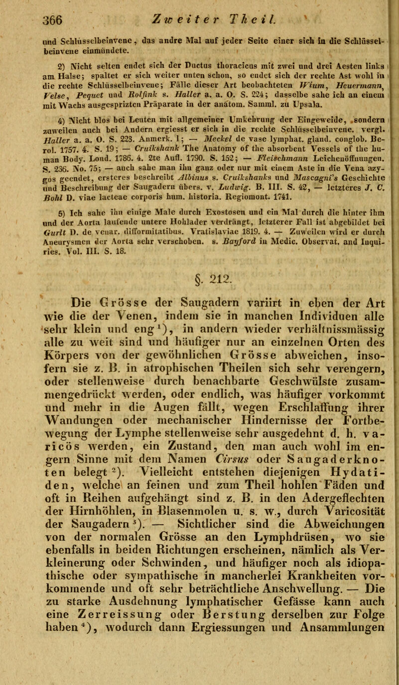 und Sclilüssclbelnvene, das andre Mal auf jeder Seite einer sich in die Schlüssel- beioveue einmündete. 2) Nicht selten endet sich der Ductus thoracicus mit zwei und drei Aesten links < am Halse; spaltet er sich weiter unten schon, so eudet sich der rechte Ast wohl in die rechte Schlüsselbeiuveue; Fälle dieser Art beobachteten IPium, Heuermann^ Velse, Pequet und Rolfink s. Haller a. a. O. S. 224; dasselbe sähe ich an einem mit Wachs ausgespriztcu Präparate in der anatom. Samml. zu Upsala. 4) Nicht blos bei Leuten mit allgemeiner Umkehrung der Eingeweide, .sondern zuweilen auch bei Andern ergiesst er sich in die rechte Schlüsselbeiuvene. vergl. Haller a, a. O. S. 223. Anmerk. 1; — Meckel de vase lyraphat. gland. conglob. Be- rol, 1757. 4. S. 19; — Cruilshank The Anatomy of the absorbent Vessels of the hu- man Body. Lond. 1786. 4. 2te Aufl. 1790. S. 152; — Fleischmann Leicheuöffmiugen. S. 236. No. 75; — auch sähe man ihn ganz oder nur mit einem Aste in die Vena azy- gos geendet, erstcres beschreibt Jllbinus s. Cruilshanks und MascagnVs Geschichte und Beschreibung der Saugadern nbers. v. Ludwig. B. III. S. 42, — letzteres J. C. Bohl D. viae lactcae corporis hiun. historia. Regiomont. 1741. 5) Ich sähe ihn einige Male durch Exostosen und ein Mal durch die hinter ihm und der Aorta laufende untere Hohlader verdrängt, letzterer Fall ist abgebildet bei Gurlt D. de veuar. dilTormitatibus. Vratislaviae 1819. 4. — ZuMeilcn wird er durch Aneurysmen der Aorta sehr verschoben, s. Bayford iu Medic. Observat. and luqai- ries. Vol. III. S. 18. §. 212. Die Grösse der Saugadern variirt in eben der Art wie die der Venen, indem sie in manchen Individuen alle sehr klein und eng^), in andern wieder verhältnissmässig alle zu weit sind und häufiger nur an einzelnen Orten des Körpers von der gewöhnlichen Grösse abweichen, inso- fern sie z. B. in atrophischen Theilen sich sehr verengern, oder stellenweise durch benachbarte Geschwülste zusam- mengedrückt werden, oder endlich, was häufiger vorkommt und mehr in die Augen fällt, wegen Erschlaffung ihrer Wandungen oder mechanischer Hindernisse der Fortbe- wegung der Lymphe stellenweise sehr ausgedehnt d, h. va- ricös Averden, ein Zustand, den man auch wohl im en- gern Sinne mit dem Namen Cirsus oder Saugaderkno- ten belegt ~). Vielleicht entstehen diejenigen Hydati- den, welche an feinen und zum Theil hohlen Fäden und oft in Reihen aufgehängt sind z. B, in den Adergeflechten der Hirnhöhlen, in Blasenmolen u. s. w., durch Varicosität der Saugadern ^). — Sichtlicher sind die Abweichungen von der normalen Grösse an den Lymphdrüsen, wo sie ebenfalls in beiden Richtungen erscheinen, nämlich als Ver- kleinerung oder Schwinden, und häufiger noch als idiopa- thische oder sympathische in mancherlei Krankheiten vor- kommende und oft sehr beträchtliche Anschwellung. — Die zu starke Ausdehnung lymphatischer Gefässe kann auch eine Zerre issung oder Berstung derselben zur Folge haben*), wodurch dann Ergiessungen und Ansammlungen