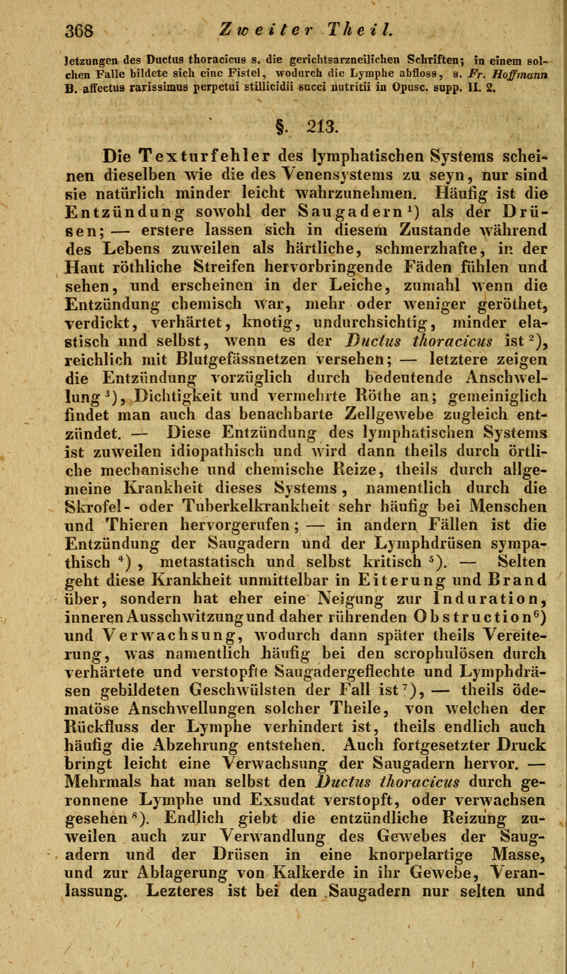 letzungen des Ductas thoracicus s. die gerichtsarzneilichen Schriften; in einem sol- chen Falle bildete sich eine Fistel, wodurch die Lymphe abfloss, g. Fr. Hoffmann B. affectus rarissimus perpetui stillicidii *acci iiutritU in Opusc. supp. II. 2. §. 213. Die Texturfehler des lymphatischen Systems schei* nen dieselben wie die des Yenensystems zu seyn, nur sind sie natürlich minder leicht wahrzunehmen. Häufig ist die Entzündung sowohl der Saugadern ^) als der Drü- sen; — erstere lassen sich in diesem Zustande während des Lebens zuweilen als härtliche, schmerzhafte, in der Haut röthliche Streifen hervorbringende Fäden fühlen und sehen, und erscheinen in der Leiche, zumahl wenn die Entzündung chemisch Avar, mehr oder weniger geröthet, verdickt, verhärtet, knotig, undurchsichtig, minder ela- stisch und selbst, wenn es der Ductus tJioracicus ist 2), reichlich mit Blutgefässnetzen versehen; — letztere zeigen die Entzündung vorzüglich durch bedeutende Anschwel- lung^), Dichtigkeit und vermehrte Röthe an; gemeiniglich findet man auch das benachbarte Zellgewebe zugleich ent- zündet. — Diese Entzündung des lymphrttischen Systems ist zuweilen idiopathisch und wird dann theils durch örtli- che mechanische und chemische Reize, theils durch allge- meine Krankheit dieses Systems, namentlich durch die Skrofel- oder Tuberkelkrankheit sehr häufig bei Menschen und Thieren hervorgerufen; — in andern Fällen ist die Entzündung der Saugadern und der Lymphdrüsen sympa- thisch '^) , metastatisch und selbst kritisch ^). — Selten geht diese Krankheit unmittelbar in Eiterung und Brand über, sondern hat eher eine Neigung zur Induration, inneren Ausschwitzung und daher rührenden Obstruction^) und Verwachsung, wodurch dann später theils Vereite- rung, was namentlich häufig bei den scrophulösen durch verhärtete und verstopfte Saugadergeflechte und Lymphdrä- sen gebildeten Geschwülsten der Fall ist^), — theils öde- matöse Anschwellungen solcher Theile, von welchen der Rückfluss der Lymphe verhindert ist, theils endlich auch häufig die Abzehrung entstehen. Auch fortgesetzter Druck bringt leicht eine Verwachsung der Saugadern hervor. — Mehrmals hat man selbst den Ductus ihoracicus durch ge- ronnene Lymphe und Exsudat verstopft, oder verwachsen gesehen^). Endlich giebt die entzündliche Reizung zu- weilen auch zur Verwandlung des Gewebes der Saug- adern und der Drüsen in eine knorpelartige Masse, und zur Ablagerung von Kalkerde in ihr Gewebe, Veran- lassung. Lezteres ist bei den Saugadern nur selten und