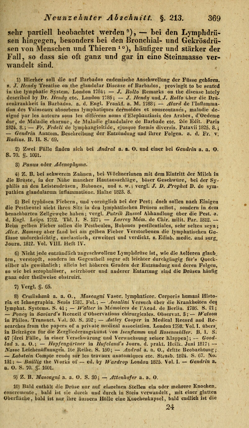 sehr partiell beobachtet werden^), — bei den Lymphdrü» sen hingegen, besonders bei den Bronchial- und Gekrösdrü- sen von Menschen und Thieren ^^)^ häufiger und stärker der Fall, so dass sie oft ganz und gar in eine Steinmasse ver- wandelt sind. 1) Hierher soll die auf Barbados endemische Anschwellung der Fasse gehören. s. J. Hendy Treatise on the glandulär Disease of Barbados, proviugit to be seated in the Jymphatic System, London 1784; — J. Rollo Remarks on the disease lately described by Dr. Hendy etc., London 1785; — J. Hendy und,/. Bollo über die Drü- senkrankheit in Barbados, a. d. Engl. Frankf. a. M. 1788; — Alard de riuflamraa- tion des Vaisseaux absorbens lymphatiques dermoides et souscoutane's, maladie de- sigue par ]es auteurs sous les ilitierens noms d'EIephantiasis des Arabes, d'Oedeme dur, de Maladie charnue, de Maladie glandulaire de Barbade etc. 2de Edit. Paria 1824. 8.; — Fr. Fedeli de lymphangioitide, ejusque formis diversis. Patavii 1825. 8.; — Gendrin Anatom. Beschreibung der Entzündung und ihrer Folgen, a. d. Fi', v. Radius. B. II. S. 69. 2) Zv?ei Fälle finden sich bei Andral a. a. O. und einer bei Gendrin a. a. O. S. 70. §. 1001. 3) Panus oder Adenophyma. 4) Z. B. bei schwerem Zahnen, bei Wöchnerinnen mit dem Eintritt der Milch iri die Brüste, in der Nähe mancher Hautausschläge, böser Geschv?üre, bei der Sy- philis an den Leistendrüsen, Bubones, und s. w.; vergl. J. D. Prophet D. de syra- pathica glandularum inflammatioue. Halae 1823, 8. 5) Bei typhösen Fiebern, und vorzüglich bei der Pest; doch sollen nach Einigen die Pestbeutel nicht ihren Sitz in den lymphatischen Drüsen selbst, sondern in dem benachbarten Zellgewebe haben; vergl. Patrik Rüssel Abhandlung über die Pest. a. d. Engl. Leipz. 17S2. Thl. I, S. 127; — Larrey Me'm. de Chir. milit, Par. 1812. — Beim gelben Fieber sollen die Pestbeulen, Bubones pestilentiales, sehr selten seyn; Alex. Ramsay aber fand bei am gelben Fieber Verstorbenen die lymphatischen Ge- fässe undurchsichtig, unelastisch, erweitert und verdickt, s. Edinb. medic. and surg. Journ. 1812. Vol. VllL Heft IV. 6) Nicht jede entzündlich angeschwollene Lymphdrüse ist, wie die Aelferen glaube ten, verstopft, sondern im Gegentheil sogar oft leichter durchgängig für's Queck- silber als gewöhnlich; allein bei höhereu Graden der Entzündung und deren Folgen, so wie bei scrophulöser, scirrhöser und anderer Entartung sind die Drüsen häufig ganz oder theilweise obstruirt. 7) Vergl. §, 65. 8) CruiJcsJiank a. a. O,, 3Iascagni Vasor. lymphaticor. Corporis humani Histo- ria et Ichnographia. Seuis 1787, Fol.; — Assalini Versuch über die Krankheiten de^ lymphat, Systems, S. 41; — Walter in Memoires de l'Acad. de Berlin. 1786. S. 21; — Poncy in Saviard's Recueil d'Observations chirurgicales. Observat. 3;— Watson in Philos. Transact. Vol. 50. S. 392; — Astley Cooper in Medical Record and Re- searches from the papers of a private medical association. London 1798. Vol. I, übers. in Beiträgen für die Zergliedcrungskunst von Isenflamm und Rosenmüller. B. I. S. 47 [drei Fälle, in einer Verschwärung und Verwachsung seiner Klappen]; — Good- lad a. a. O.; — Hopfengärtner in Hufeland''s Journ. d. prakt. Heilk. Juni 1817; — Nasse Leichenöifnuugeh. Ite Reihe. S. 150; —■ Andral a, a. O., dritte Beobachtung; — Lobstein Compte rendu sur les travaux anatomiqaes etc. Stiasb. 1824. S. 67. No. 131; ^ Bailli^ the Works of — cd. by Wardrop London 1825. Vol. I. — Gendrin a. a. O. S. 70. §. 1001. 9) Z, B. Mascagni a. a. 0. S. 30; — AttenJiöfer a. a. O. 10) Bald enthält die Drüse nur auf einzelnen Stelleu ein oder mehrere Knochen, concrcmente, bald ist sie durch und durch in Stein verwandelt, mit einer glatten Oberfläche, bald ist nur ihre äussern Hülle eine Knochenkapsel, bald endlich ist die 24