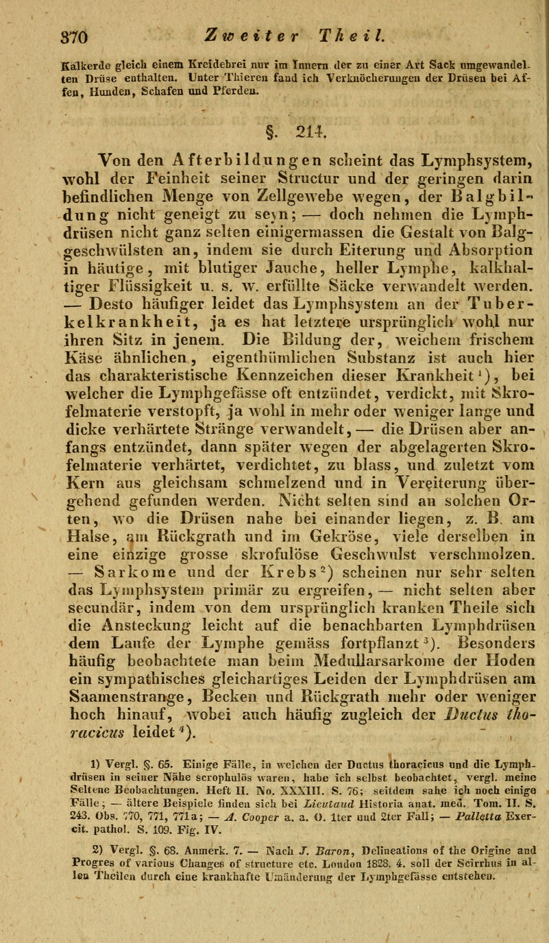 37Ö Zweite rT heil. Kälkerde gleich einem Kreidebrei nur im Innern der zu einer Art Sack umgewandel- ten Drüse enthalten. Unter Tliieren fand ich Verkiiöcherungen der Drüsen bei Af- fen, Hunden, Schafen und Pferden. §. 214. Von den AfterLildungen scheint das LymphSystem, wohl der Feinheit seiner Structiir und der geringen darin befindlichen Menge von Zellge^Yebe wegen, der Balgbil« düng nicht geneigt zu seyn;— doch nehmen die Lymph- drüsen nicht ganz selten einigermassen die Gestalt von Balg- geschwülsten an, indem sie durch Eiterung und Absorption in häutige 5 mit blutiger Jauche, heller Lymphe, kalkhal- tiger Flüssigkeit u. s. w. erfüllte Säcke verwandelt Averden. — Desto häufiger leidet das Lymphsystem an der Tuber- kelkrankheit, ja es hat letztere ursprünglich wohl nur ihren Sitz in jenem. Die Bildung der, weichem frischem Käse ähnlichen, eigenthümlichen Substanz ist auch hier das charakteristische Kennzeichen dieser Krankheit^), bei welcher die Lymphgefässe oft entzündet, verdickt, mit Skro- felmaterie verstopft, ja wohl in mehr oder weniger lange und dicke verhärtete Stränge verwandelt,— die Drüsen aber an- fangs entzündet, dann später wegen der abgelagerten Skro- felmaterie verhärtet, verdichtet, zu blass, und zuletzt vom Kern aus gleichsam schmelzend und in Vereiterung über- gehend gefunden Averden. Nicht selten sind an solchen Or- ten, wo die Drüsen nahe bei einander liegen, z. B. am Halse, fjm Rückgrath und im Gekröse, viele derselben in eine einzige grosse skrofulöse Geschwulst verschmolzen. — Sarkome und der Krebs 2) scheinen nur sehr selten das Lyniphsystem primär zu ergreifen,— nicht selten aber secundär, indem von dem ursprünglich kranken Theile sich die Ansteckung leicht auf die benachbarten Lymphdrüsen dem Laufe der Lymphe gemäss fortpflanzt ^). Besonders häufig beobachtete man beim Medullarsarkome der Hoden ein sympathisches gleichartiges Leiden der Lymphdrüsen am Saamenstrange, Becken und Rückgrath mehr oder Aveniger hoch hinauf, Avobei auch häufig zugleich der Ductus tho- racicus leidet *). ~ , 1) Vergl. §. 65. Einige Fälle, in welchen der Ductus thoracicus und die Lymph- drüsen in seiner Nähe scrophulös waren, habe ich selbst beobachtet, vergl. meine Seltene Beobachtungen. Heft 11. Wo. SXXIII. S. 76; seitdem sähe ich noch einige Fälle; — ältere Beispiele finden sich bei Lieutaud Historia anat. meu. Tora. II. S. 243. Obs, TiO, 771, 771a; — A, Cooper a. a. O. Iter und 2ter Fall; — Palletta Exer- cit. pathol. S. 109. Fig. IV. 2) Vergl. §. 68. Anmerk. 7. — Wach J. Baron, Delineations of the Origine and Progres of various Changes of structure etc. London 1828. 4. soll der Scirrhus in al- len Theilen durch eine krankhafte Uniänderung der Lymphgefässe entstehen.