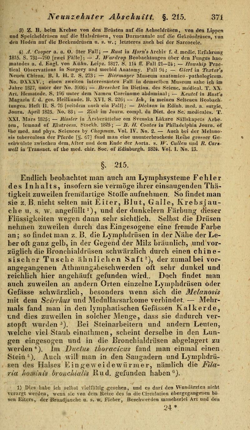 8) Z, B. beim Krebse von den Brüsten auf die Achseldriisen, von den Lippen und Speicheldrüsen auf die Halsdrüsen, vom Darmcanale auf die Gekrösdrüsen, von den Hoden auf die Beckendrüsen u, s. w.; letzteres auch bei der Sarcocele. 4) A. Cooper a. a. O. Ster Fall; — Rust in IJorn's Archiv f. d. medic. Erfahrung 1815. S. 731—790 [zwei Fälle]; — J. IFardrop Beobachtuugeu über den Fungüs haer jnatodes a. d. Engl, von Kühn. Leipz. 1817. S. 114 ff. Fall 21—24; — Hoivship Prac- tical Observations in Surgery and morbid Auatomy. Fall 94; — Gierl in Textor'a IVeuelii Chiron. B. 1. H. 2. S. 273; — Biermayer Museum anatomico-pathologicuro. No. DXXXV.; einen zweiten interessanten Fall in demselben Museum sähe ich im Jahre 1827, unter der No. 3906; —Breschet im Dictiou. des Scienc. medical. T. XX- Art. Hematode, S. 196 unter dem Namen Carciuome abdominal; — Keutel in Rusfs Magazin f. d. ges. Heiltuude. B. XVI. S. 226; — Ich^ in meinen Seiteneu Beobach- tungen, Heft 11. S. 76 [seitdem noch ein Fall]; — Bickson in Edinb. med. a. surgic. Journ. April 1825. Wo. 83; — Zink im Journ. compl. du Dict. des Sc. medicales. T,. XXI. Mars 1825; — Rissler in Arsberättelse om Svenska Läkare Sällskapets Arbe- ten, lemnad of Ekstroem. Stockh. 1825; — B. H. Coates in Philadelphia Journ. of the med. and phys. Sciences by Chapman. Vol. IV. No. 2. — Auch bei der Melano- sis tuberculosa der Pferde [§. 67] fand man eine ununterbrochene Reihe grosser Ge- schwülste zwischen dem After und dem Ende der Aorta, s. W. Cullen und R. Cara- well in Trausact. of the med. chir. Soc. of Edinburgh. 1824. Vol. I. No. 13. §. 215. Endlich beobaclitet man auch am Lymphsysteme Fehler des Inhalts, insofern sie vermöge ihrer einsaugenden Thä- tigkeit zuvi eilen fremdartige Stoffe aufnehmen. So findet man sie z. B. nicht selten mit Eiter, Blut, Galle, Krebsj au- ch e u. s. w. angefüllt^), und der dunkelern Färbung dieser Flüssigkeiten wegen dann sehr sichtlich. Selbst die Drüsen nehmen zuweilen durch das Eingesogene eine fremde Farbe an; so findet man z. B. die Lymphdrüsen in der Nähe der Le- ber oft ganz gelb, in der Gegend der Milz bräunlich, und vor- züglich die Bronchialdrüsen schwärzlich durch einen chine- sischer Tusche ähnlichen Saft^), der zomalbei vor- angegangenen Athmungäbeschwerden oft sehr dunkel und reichlich hier angehäuft gefunden wird.. Doch findet man auch zuweilen an andern Orten einzelne Lymphdrüsen oder Gefässe schwärzlich, besonders wenn sich die Melanosis mit dem Scirrhus und Medullarsarkome verbindet. — Mehr- mals fand man in den lymphatischen Gefässen Kalk er de, und dies zuweilen in solcher Menge, dass sie dadurch ver- stopft wurden ). Bei Steinarbeitern und andern Leuten, welche viel Staub einalhmen, scheint derselbe in den Lun- gen eingesogen und in die Bronchialdrüsen abgelagert zu werden*). Im Ductus thoracicus fand man einmal einen Stein ^). Auch will man in den Saugadern und Lymphdrü- sen des Halses Eingeweidewürmer, nämlich die Mla- ria hominis bronchialis Rud. gefunden haben ^). 1) Dies habe ich selbst vielfältig gesehen, und es darf den Wundärzten nicht verargt werden, wenn sie von dem Reize des in die Circiüation übergegangenen bö- sen Eiters, der Brandjauche u. s. w. Fieber, Beschwerden mancherlei Art und den 24 *.