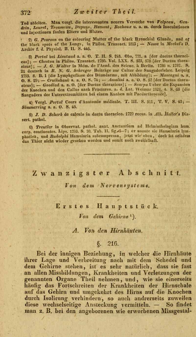 Tod ableiteu. Man vcrgl. die iuteressauten neuem Versuche von Felpeau, Gen- drin Leuret, Trousseau, l>upuys, Havionty Rochoux u. a. m. durch Inoculatiouen und Injectioneu faulen Eiters und Blutes. I' 2) G. Pearson on the colouring Matter of the black Bronchial Glands, and of the black spots of the Lungs, in Philos. Trausact. 1813 j — Nasse in MeckeVe D. Archiv f. d. Physiol. B. II. S. 443. 3) Portal bei Lieutaud a. a. O. T. II. S. 245. Obs. 771. a [der ductas thoraci- cus]; — Cheston in Philos. Trausact. 1780. Vol. LXX. S. 323, 578 [der Ductus tliora- cicus]; — J. G. jralter in Mem. de l'Acad. des Scieuc. a Berlin. 17SÖ u. 1787. S. 21 deutsch in B. N. G. Schreger Beiträge zur Cultur der Saugadcrlehre. Leipzig 1793. 8. B. 1 [die Lymphgefässe des Dünndarms, mit Abbildung]; — 3Iascagni a. a. O. S. 29; — Cruikshank a. a. O. S. 74; — ylssalini a. a. O. S. 52 [der Ductus thora- cicus]; — Goodlad a. a. O. [der Ductus thoracicusj; — Scarpa l'cbcr die Expansion der Knochen und den Callus nach Fracturen. a. d. Lat. Weimar 1828. 4. S. 63 [die Saugadern der Unterextremitäten bei einem Knaben mit Pacdartbiocace]. 4) Vergl. Portal Cours d'Auatomie mc'dicale. T. III. S. 511, T. V. S. 43> — Sömmerring a. a. O. S. 45. 5) J. D. Scherb de calculo in ductu thoracico. 1729 recus. in Jlb. ^laller's Dis- sert. pathol. 6) Treutier in Observat. pathol. anat. Anctuariäm ad Hclminthologiam hum. corp. coutiuentes. Lips. 1793. S. 10. Tab. 11. llg.^3—7; er uaiinto sie Haimilaria lym- phatica, und Jlurfo^i)/a Hamnlaria subcomprcasa, jetzt wlo oben, doch ist seitdem das Thier nicht wieder gesehen worden und somit noch zweifelhaft. Zwanzigster Abschnitt. Von dem N erv ensyaleme. Erstes H a u p t s t ü c k. Vo7i dem Gehirne ^). A, Von den Hirnhäuten. §. 216. Bei der innigen Beziehung, in welcher die Hirnhäute ihrer Lage und Verbreitung nach mit dem Schedel und dem Gehirne stehen, ist es sehr natürlich, dass sie fast an allen Missbildungen, Krankheiten und Verletzungen der genannten Organe Theil nehmen, und, wie sie einerseits häufig das Fortschreiten der Krankheiten der Hirnschale auf das Gehirn und umgekehrt des Hirns auf die Knochen durch Isolirung verhindern, so auch andrerseits zuweilen diese wechselseitige Ansteckung vermitteln. — So findet man z. B. bei den angeborenen wie erworbenen Missgestal-