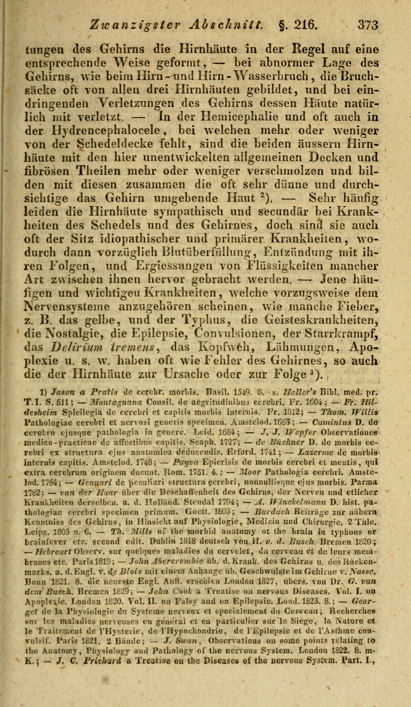 tiingen des Gehirns die Hirnhäute in der Regel auf eine entsprechende Weise geformt, — bei abnormer Lage des Gehirns, wie beim Hirn-^md Hirn-Wasserbruch, die ßruch- ßäcke oft von allen drei Hirnhäuten gebildet, und bei ein- dringenden Verletzungen des Gehirns dessen Häute natür- lich mit verletzt. — In der Hemicephalie und oft auch in der Hydrencephalocele, bei welchen mehr oder Aveniger von der Schedeldecke fehlt, sind die beiden äussern Hirn- häute mit den hier unentwickelten allgemeinen Decken und fibrösen Theilen mehr oder weniger verschmolzen und bil- den mit diesen zusammen die oft sehr dünne und durch- sichtige das Gehirn umgebende Haut ^). — Sehr häufig leiden die Hirnhäute sympathisch und secundär bei Krank- heiten des Schedels und des Gehirnes, doch sind sie auch oft der Sitz idiopathischer und primärer Krankheiten, wo- durch dann vorzüglich Blutüberfülhing, Entzündung mit ih- ren Folgen, und Ergiessungen von Flüssigkeiten mancher Art zwischen ihnen hervor gebracht werden. —• Jene häu- figen und wichtigen Krankheiten, Avelche vorzugsweise dem Nervensysteme anzugehören scheinen, Avie manche Fieber, z. B. das gelbe, und der Typhus, die Geisteskrankheiten, die Nostalgie, die Epilepsie, Convulsionen, der Starrkrampf, das Delirium tremens^ das Kopfwth, Lähmungen, Apo- plexie u. s. w. haben oft wie Fehler des Gehirnes, so auch die der Hirnhäute zur Ursache oder zur Folge ^)., 1) Jason a Pratis de cerebr. morbis. Basil. 1519. 8. s, Hallcr's Bibl. med. pr. T.I. S. 611; — Montagnana Consil. de aegritudiuibuj ccrebri. Fr. 1604; — Fr. Hil- desheim Spicilcgia de cerebri et capitis morbis iiitej'uis. Fr. 1612; — Thom. Willis Pathologiae cerebri et ncrvosi geiierig speciracn. Amstelod. 1663; — Cuniinius D. de cerebro ejusqae pathologia in gcnere. Leid. 1684;— J, J. JFepfer Observationea medico-practicae de alTcctibus capitis. Scaph. 1727; — de Bächner D. de morbis ce- rebri ex structura ejus anatomica deducendis. Jßrford. 1741; — Lazerine de morbis intcriiig capitis. Amstelod. 1748; — Payva Epicrisis de morbis cerebri et mcntis, qui extra cerebrum origiucm ducuut. Rom. 1751. 4.; — Tdoor Patbologia cerebri. Amste- lod. 1754; — Gennari de pecuÜari structura cerebri, nounullisqne ejus morbis. Parma 1782; — van der Haar über die Beschaflenheit des Gehirns, der Nerven und etlicher Krankheiten derselben, a. d, Holland. Stendal 1794; — A. If incJcelmann D. bist, pa- tholojriac cerebri specimen priraura. Goett. 1603; — Burdach Beiträge zur nähern Kcnnlniss des Gehirns, in Hinsicht auf Physiologie, Medicin und Chirurgie. 2 Thle. Leipz. 1805 u. 6. — 2%. Mills Oi the morbid anatomy ot the brain in typhous or brainfever etc. second edit. Dublin 1818 deutsch von H. v. d. Busch. Bremen 1820; — Weftreart Observ. sur quelques maladies du cervelet, du cervcau et de leura mem- branes etc. Parisl819; — John Jöercronibie üb. d. Krank, des Gehirns u. des Rücken- marks, a. d. Engl. v. de Blois mit einem Anhange üb. Geschwülste im Gehiiiie v. Nasse. Bonn 1821, 8. die neueste Engl. Aufl. erschien London 1827, übers, von Dr. G. van dem Busth. Bremen 1829; — John Cook a Treatisc oa nervous Diseases. Vol. I. on Apoplexie. London 1820. Vol. H. ou Falsy and on Epilepsie. Loiid. 1823. 8.; — Geor- get de la Physiologie du Systeme neiveux et specialemeut du Cenveau; Recherches «nr les maladiea nerveuaes cn gene'ral et en particuücr sur Ic Siege, la iNature et le Traitement de l'Hysteiie, de THypochondrie, de l'Epilepsie et de TAethme con- vulaif, Paria 1821. 2 Bände; — J. Swan, Obscrvationa on some points rclating lo the Anatomy, Physiology and Pathology ol the nervous System. London 1822. 8. ra« K.; — /. C. Frichard a Xreatige ou the Diseases of the uervous System. Part. L,