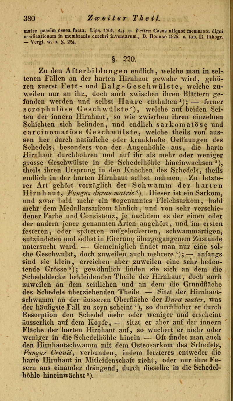 matre passim ossea facta. Lips. 1764. 4.; -- Veiten Casus aliquot fiiemoratu dfgui ossificationum in membrauis cerebri iuveataruin, D. Boanae 1825. c. tab. II. lithogr. — Vergl. w. u. §. 224. §. 220. Zu den Afterbildüngen endlich, welche man in sel- tenen Fällen an der harten Hirnhaut gewahr 'vvird, gehö- ren zuerst Fett- und Balg-Geschwülste, welche zu- weilen nur an ihr., doch auch zwischen ihren Blättern ge- funden werden und selbst Haare enthalten');— ferner Bcrophulöse Geschwülste2), welche auf beiden Sei- ten der innern Hirnhaut, so wie zwischen ihren einzelnen Schichten sich belinden, und endlich sarkomatöse und carcinomatöse Geschwülste, welche theils von aus- sen her durch natürliche oder kranidiafte Oeffnungen des Schedels, besonders von der Augenhöhle aus, die harte Hirnhaut durchbohren und auf ihr als mehr oder Aveniger grosse Geschwülste in die Schedelhöhle hineinAvachsen^), theils ihren Ursprung in den Knochen des Schedels, theils endlich in der harten Hirnhaut seihst nehmen. Zu letzte- rer Art gehört vorzüglich der Schwamm der harten Hirnhaut, Fungns durae matris'^). Dieser ist ein Sarkom, und zwar bald mehr ein sogenanntes Fleichsarkom, bald mehr dem Medullarsarkom ähnlich 5 und von sehr verschie- dener Fai'be und Consistenz, je nachdem es der einen oder der andern jener genannten Arten angehört, und im ersten festeren, oder späteren aufgelockerten, schwammartigen, entzündeten und selbst in Eiterung übergegangenem Zustande untersucht ward. •— Gemeiniglich findet man nur eine sol- che Geschwulst, doch zuweilen auch mehrere ^); — anfangs sind sie klein, erreichen aber zuweilen eine sehr bedeu- tende Grösse ^); gewöhnlich finden sie sich an dem die Schedeldecke bekleidenden Theile der Hirnhaut, doch auch zuweilen an dem seitlichen und an dem die Grundfläche des Schedels überziehenden Theile. — Sitzt der Hirnhaut- schwamm an der äusseren Oberfläche der Dura mater^ Avas der häufigste Fall zu seyn scheint^), so durchbohrt er durch Resorption den Schedel mehr oder weniger und erscheint äusserlich auf dem Kopfe, — sitzt er aber auf der innern Fläche der harten Hirnhaut auf, so wuchert er mehr oder weniger in die Schedelhöhle hinein. — Oft findet man auch den Hirnhautschwamm mit dem Osteosarkom des Schedels, Fungus Crantz, verbunden, indem letzteres entweder die harte Hirnhaut in Mitleidenschaft zieht, oder nur ihre Fa- sern aus einander drängend, durch dieselbe in die Schedel- höhle hineinwächst®).