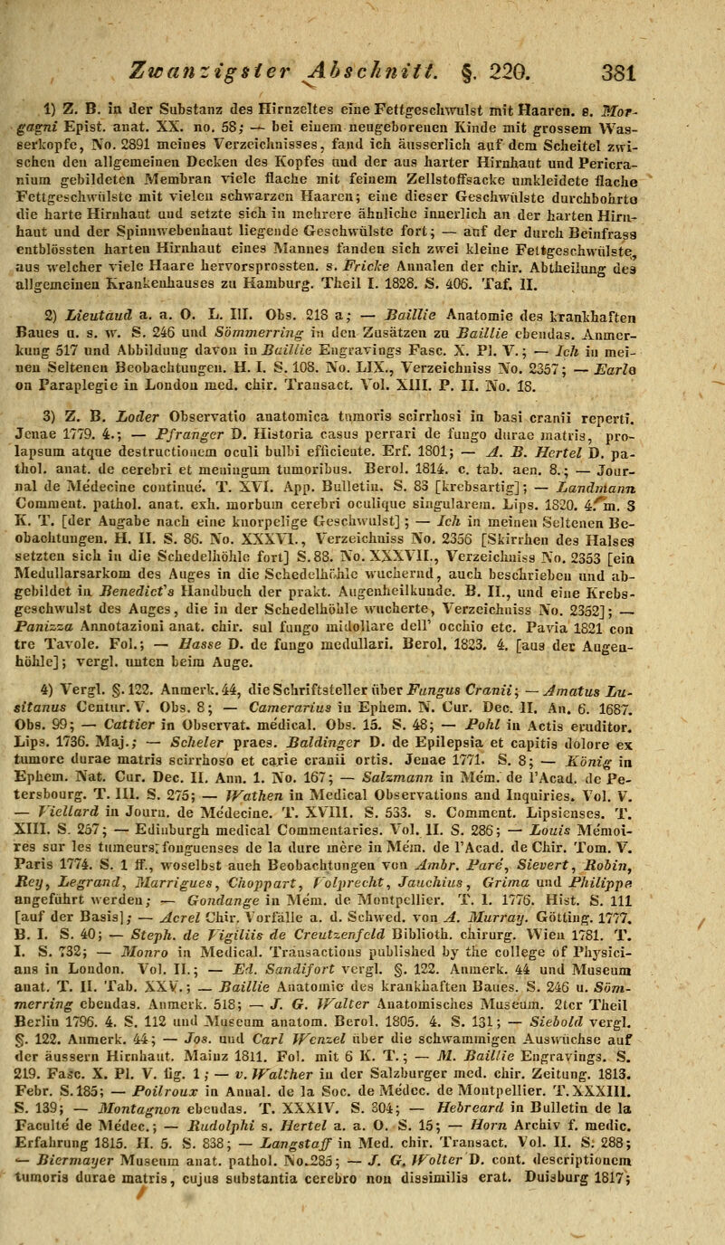 1) 7t. B. in der Substanz des Hirnzeltes eme Fettgescliwulst mit Haaren. 8. Mor- gagni Epist. auat. XX. no. 58; —■ bei einem neugeboreuen Kinde mit grossem Was- serköpfe, No. 2891 meines Verzeichnisses, fand ich äusserlich aaf dem Scheitel zwi- schen den allgemeinen Decken des Kopfes aud der aus harter Hirnhaut und Pericra- nium gebildeten Membran viele flache mit feinem Zellstoffsacke umkleidete flache Fettgeschwülste mit vielen schwarzen Haaren; eine dieser Geschwülste durchbohrte die harte Hirnhaut und setzte sich in mehrere ähnliche innerlich an der harten Hirn- haut und der Spinnwebenhaut liegende Geschwülste fort; — auf der durch Beinfrasa entblössten harten Hirnhaut eines Mannes fanden sich zwei kleine FeUgeschwülste aus welcher viele Haare hervorsprossten, s. Friclce Annalen der chir. Abtheiiung des allgemeinen Krankenhauses zu Hamburg. Theil I. 1828. S. 406. Taf. H. 2) Lieutäud a. a. O. L. III. Obs. 218 a; — Baillie Anatomie des krankhaften Baues u. s. w. S. 246 und Sömmerrijig in den Zusätzen zu Baillie ebendas. Anmer- kung 517 und Abbildung davon in Baillie Engravings Fase. X. PI. V.; — Ich i neu Seltenen Beobachtungen. H. I. S. 108. No. LIX., Verzeichniss No. 2357; — on Paraplegie in London med. chir. Trausact. Vol. XIII. P. II. No. 18. in mei- Earle 3) Z. B. Loäer Observatio anatomica tnmoris scirrhosi in basi cranii reperti. Jenae 1779. 4.; — Pfranger D. Historia casus perrari de fuugo durae matiis, pro- lapsum atque destructionem oculi bulLi efüciente. Erf. 1801; — A. B. Hertel D. pa- thol. anat. de cerebri et meuingum tumoribus. Berol. 1814. c. tab. aen. 8.; — Jour- nal de Me'decine continue'. T. XVI. App. Bulletin. S, 83 [krebsartig]; — Lanäniann Comment. pathol. anat. exh. morbum cerebri oculique singularem. Lips. 1820. ^fm. S K. T. [der Angabe nach eine knorpelige Geschwulst]; — Ich in meinen Seltenen Be- obachtungen. H. II. S. 86. No. XXXVI., Verzeichniss No. 2356 [Skirrhen des Halses setzten sich in die Schedelhöhle fort] S.88. No. XXXVII., Verzeichniss No. 2353 [ein MeduUarsarkom des Auges in die Schedelhöhle wuchernd, auch besclirieben und ab- gebildet in Benedicfs Handbuch der prakt. Augenheilkunde. B. II., und eine Krebs- geschwulst des Auges, die in der Schedelhöhle wucherte, Verzeichniss No. 2352]; Panizza Annotazioni anat. chir. sul fungo midoUare dell' occhio etc. Pavia 1821 con tre Tavole. Fol.; — Hasse D. de fuugo medullari. Berol. 1823. 4. [aus der Augen- höhle] ; vergl. unten beim Auge. 4) Vergl. §.122. Anmerk. 44, die Schriftsteller über i^'un^us Craraii; ~ Jmatus Lu- sitanus Ceniur. V. Obs. 8; — Camerarius in Ephem. N. Cur. Dec. II. An. 6. 1687. Obs. S9; — Cattier in Observat. medical. Obs. 15. S. 48; — Pohl in Actis eruditor. Lips. 1736. Maj.; — Scheler praes. Baidinger D. de Epilepsia et capitis dolore ex tumore durae matris scirrhoso et carie cranii ortis. Jenae 1771. S. 8; — Köni^ in Ephem. Nat. Cur. Dec. II. Ann. 1. No. 167; — Salzmann in Mcm. de l'Acad. de Pe- tersbourg. T. Hl. S. 275; — Wathen in Medical Observations and Inquiries. Vol. V. — Viellard in Journ, de Me'decine. T. XVIII. S. 533. s. Comment. Lipsienses. T. XIII. S. 257; — Edinburgh medical Commentaries. Vol. II, S. 286; — Louis Me'moi- res sur les tumeursrfouguenses de la dure mere in Mem. de l'Acad. de Chir. Tom. V. Paris 1774. S, 1 fi., woselbst aueh Beobachtungen von Ambr. Pare^ Sieverts RoMn^ Reijy Legrand, Marrigues, Choppart^ folprecht, Jauchius, Grima und Philippe. angeführt werden; — Gondange in Mem. de Montpellier. T. 1. 1776. Hist. S. 111 [auf der Basis]; — Acrel Chir. Vorfälle a. d. Schwed. von A. Murratj. GöUing. 1777. B. I. S. 40; — Steph. de Vigiliis de Creutzenfcld Biblioth. chirurg. Wien 1781. T. I. S. 732; — Monro in Medical. Träusactious published by the College of Physici- ans in London. Vol. II.; — Ed. Sandifort vergl. §. 122. Anmerk. 44 und Museum anat. T. II. Tab. XXV.; — Baillie Anatomie des krankhaften Baues. S. 246 u. Söm- merring ebendas. Anmeik. 518; — J. G. IFalter Anatomisches Museum. 2tcr Theil Berlin 1796. 4. S. 112 und Museum anatom. Berol. 1805. 4. S. 131; — Siehold vergl. g. 122. Anmerk. 44; — Jos. und Carl W€n.zel über die schwammigen Auswüchse auf der äussern Hirnhaut. Mainz 1811. Fol. mit 6 K. T.; — M. Baillie Engravings. S. 219. Fa^jc. X. PI. V. lig. 1; — v. Walther in der Salzburger med. chir. Zeitung. 1813, Febr. S.185; — Poilroux in Anual. de la Soc. de Medec. de Montpellier. T.XXXHl. S. 139; — Montagnon ebendas. T. XXXIV. S. S04; — Hebreard in Bulletin de la Faculte de Medec; — Rudolphi s. Hertel a. a. O. S. 15; — Hörn Archiv f. raedic. Erfahrung 1815. H. 5. S. 838; — Langst äff in. Med. chir. Transact. Vol. II. S. 288; — Biermayer Museum auat. pathol. No^285; — J. G, Wolter T). cont. descriptioncm tumoria durae matris, cujus substantia cerebro nou dissirailia erat. Duisburg 1817;