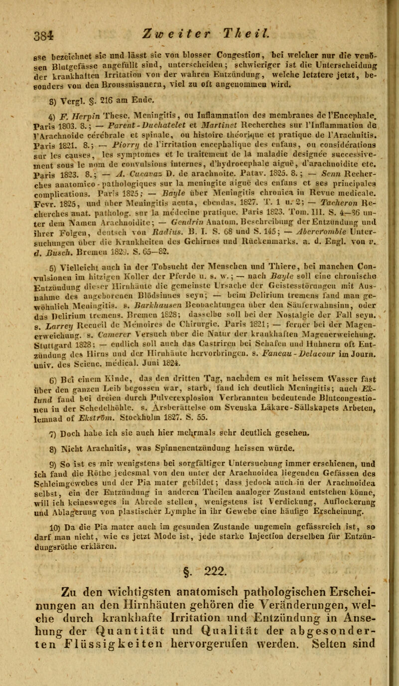 gse bezeichnet sie und lässt sie von blosser Congestion, bei welcher nur die venö- sen Blato-cfässe augefüllt sind, unterscheiden; schwieriger ist die Unterscheidung der kraukhatteu Irritation von der Mahren Entzündung, welche letztere jetzt, be- sonders von den Broussaisaneru, viel zu oft angeuommeu wird. 8) Vergl. §. 216 am Ende. 4) F. Herpin These. Meningitis, ou Inflammation des mcmhraues del'Encephale. Paris 1803. 8.; — Parent-Vucliatelet et Martinet llecherches sur rinilammation de VArachnoide cerebrale et spinale, ou histoirc thcori*(ue et pratique de TArachuitis. Paris 1821. 8., — Fiorrij de l'irritation encephalique des cnt'ans, ou consitlerations sur les causcs, les symptomcs et le traitcmeut de la nialadie designe'e successive- incnt sous le nom de convnlsions internes, d'hydrocephale aigue, d'arachuoidite etc. Paris 1823. 8.; — A. Cucavaz D. de arachnoite. Patav. 1825. 8.; — Senn Recher- ches anatomico - pathologiques sur la meningite aigue des enl'ans et ses principalcs complications. Paris 1825; — Bayle über Meningitis chronica in Revue medicalc. Fcvr. 1825, und über Meningitis acuta, ebcndas. 1827. T. 1 u. 2; — TacJieron Re- cherches anat. patholog. snr la mt'ilccine pratique. Paris 1823. Tom. 111. S. i—^6 un- ter dem Namen Arachnoidite; — G'ewrZm; Anatom. Bc-chroibuug der Entzündung und ihrer Folgen, detitsch von Radius. B. I. S. 68 und S. 145; — Abcrcrombie Unter- suchungen über die Krankheiten des Gehirnes und Rückenmarks, a. d. Engl, von v. d. Busch. Bremen 182.]. S. Ü5-82. 5) Vielleicht auch in der Tobsucht der Menschen und Thiere, bei manchen Con- vulsionen im hitzigen Koller der Pferde u. s. «.; — nach Bayle soll eine chronischo Entzündung dieser Ilinihäntc die gemeinste Ursiache der Geistesstörungen mit Aus- nahme des angeborenen Blödsinnes seyn; — beim Delirium tremens fand man ge- wöhnlich Meningitis. 8. Barldiausen Beobachtungen über den Säulerwahnsinn, oder das Delirium tremens. Bremen 1828; dasselbe soll bei der Nostalgie der Fall seyn. s. Larrey Recueil de Memoires de Chirurgie. Paris 1821; — ferner bei der Magcn- crweichung. s. Camerer Versuch über die Natur der krankhaften Magenerweichung. Stuttgard 1828; — endlich soll auch das Castriren bei Schafen und Huhnern oft Ent- zündung des Hirns und der Hirnhäute hervorbringen, s. Faneau - Delacour im Journ. univ. des Scienc. medical. Juni 1824. 6) Bei einem Kinde, das den dritten Tag, nachdem es mit heisscm Wasser fast über den ganzen Leib begossen war, starb, fand ich deutlich Meningitis; auch JE'A-- lunil fand bei dreien durch Pulverexplosion Verbrannten bedeutende Blutcongestio- nen iu der Schedelhöhle. s. Arsberättelse om Sveuska Läkare-Sällskapets Arbeteu, lemnad of Ekstr5m. Stockholm 1827. S, 55. 7) Doch habe ich sie auch hier mehrmals sehr deutlich gesehen. 8) Nicht Arachnitis, was Spinnenentzündung heissen würde. 9) So ist es mir wenigstens bei sorgfältiger Untersuchung immer erschienen, und ich fand die Röthc iedesmal von den unter der Arachnoidea liegenden Gefässen des Schleimnewcbes und der Pia mater gebildet; dass jedoch auch in der Arachnoidea selbst, ein der Entzündung in anderen Theilen analoger Zustand entstehen könne, will ich keiuesweges iu Abrede stellen, wenigstens ist Verdickung, Auflockerung und Abla^ruug von plastischer Lymphe in ihr Gewebe eine häufige Erscheinung. 10) Da die Pia mater auch im gesunden Zustande ungemein gefässreich ist, so darf man nicht, wie es jetzt Mode ist, jede starke Injection derselben für Eutzün- duugsröthe erklären. §. 222. Zu den wichtigsten anatomisch pathologischen Erschei- mingen an den Hirnhäuten gehören die Veränderungen, wel- che durch krankhafte Irritation und Entzündung in Anse- hung der Quantität und Qualität der abgesonder- ten Flüssigkeiten hervorgerufen werden. Selten sind