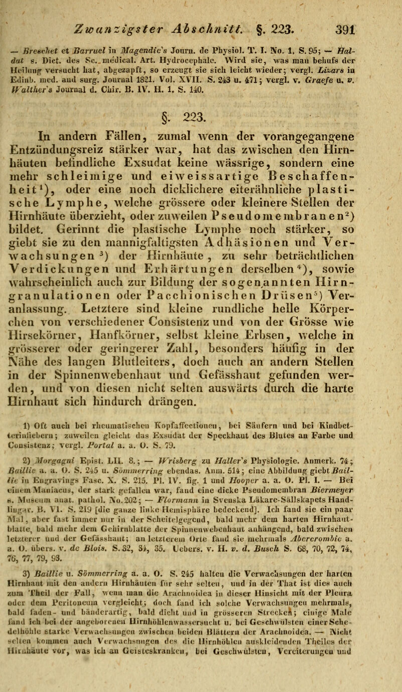 — BreecJtet et Barruel in Magendie's Journ. de Physiol. T. I. IVo. 1, S. 95; — ilal- dat 8. Dict. des Sc.medical. Art. Hydrocephalc. Wird sie, was mau behufs der Heilung versucht hat, abgezapft, so erzeugt sie sich leicht wieder; vergl. LtAars ia Ediub. med. aud surg. Jourual 1821. Vol. XVII. S. 243 u. 471; vergl. v. Graefe u. v. IFalthers Journal d. Chir. B. IV. H. 1. S. 140. §. 223. In andern Fällen, zumal wenn der vorangegangene Entzündungsreiz stärker war, hat das zwischen den Hirn- häuten befindliche Exsudat keine wässrige, sondern eine mehr schleimige und eiweissartige Beschaffen- heit^), oder eine noch dicklichere eiterähnliche plasti- sche Lymphe, welche grössere oder kleinere Stellen der Hirnhäute überzieht, oder zuweilen Pseudomembranen^} bildet. Gerinnt die plastische Lymphe noch stärker, so giebt sie zu den mannigfaltigsten Adhäsionen und Ver- wachsungen^) der Hirnhäute, zu sehr beträchtlichen Verdickungen und Erhärtungen derselben*), sowie wahrscheinlich auch zur Bildung der sogen,annten Hirn- granulationen oder Pacchionischen Drüsen^) Ver- anlassung. Letztere sind kleine rundliche helle Körper- chen von verschiedener Consistenz und von der Grösse wie Hirsekörner, Hanfkörner, selbst kleine Erbsen, welche in grösserer oder geriiiijerer Zahl, besonders häufig in der Nähe des langen Bhitleiters, doch auch an andern Stellen in der Spinnenwebenhaut und Gefässhaut gefunden wer- den, und von diesen nicht selten auswärts durch die harte Hirnhaut sich hindurch drängen. 1) Oft auch bei rheumatischen KopfalTectionen, bei Säufern und bei Kindbet- icriniieberu; zuvv^eilen gleicht das Exäudat der Speckhaut des Blutes an Farbe und Consistenz,- vergl. Fortal a. a. 0. S. 79. 2) ]\Iorg;agni Epist. LH. 8.; — Wrisherg zu Hallets Physiologie. Anmerk. 74; Baillie a. a. O. S. 245 u. Sünmterriug ebendas. Anm. 514; eine Abbildung giebt jSai7- lie in Eugravings Fase. X. S. 215. PI. IV. fig. 1 und Ilooper a. a. O. PI. I. — Bei einem Maniacuä, der stark gefallen \rar, fand eine dicke Pseudomembran Biermeyer s. Museum auat. pathol. IVo.202; — Fiormann in Svenska Läkarc-Sällskapets Hand- liugi'.r. B. Vi. S. 219 [die ganze linke Heiniüpüäre bedeckend]. Ich fand sie ein paar Mal, aber fast immer nur in der Scheitelgegend, bald mehr dem harten Hirnhaut- blatle, bald mehr dem Gehirnblatte der Spinnenwebenhaut anhängend, bald zwischen letzterer und der Gefässhaut; an letzterem Orte fand sie mehrmals Abercromhic a. a. O. übers, v. de Blois. S.S2, 34, 35. Hebers, v. H. v. d. Busvh S. 68, 70, 72, 74, 76, 77, 79, 93. 3) Baillie u. Sömmerring a. a. O. S. 245 halten die Verwachsungen der harten Hirnhaut mit den andern Hirnhäuten fiir sehr selten, und in der That ist dies auch zum Thcil der Fall, uenn man die Arachnttidea in dieser Hinsicht mit der Pleura oder dem Peritoneum vergleicht; doch fand ich solche V<)rvvachsungeu mehrmals, bald faden- und bänderartig, bald dicht und in grösseren StrcckcA; einige Male fand ich bei der angeboicucu Hirnhühlenwassersucht u. bei Geschwülsten einerSche- deihöhle fctarkc Verwachsungen zwischen beiden niättern der Arachnoidea. —■ I\icht ttclten kommen auch Vci-wachsnugen des die llirnhöblcn auskleidenden Thcilea der Hituiiäutti vor^ was ich an Gcisteskrankeu, bei Geschwülsten, Vcreiterungcu und