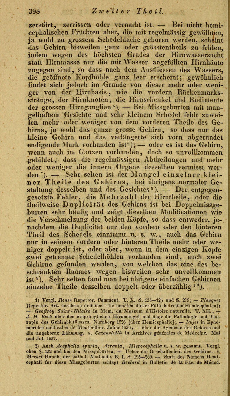 zerstört, zerrissen oder vernarbt ist, — Bei nicht hemi- cephalischen Früchten aber, die mit regelmässig gewölbten, ja wohl zu grossem Schedeldache geboren w erden, scheint Saö Gehirn bisweilen ganz oder grösstentheils zu fehlen, indem wegen des höchsten Grades der Hirnwassersucht statt Hirnmasse nur die mit Wasser angefüllten Hirnhäute zugegen sind, so dass nach dem Auslliessen des Wassers, die geöffnete Kopfhöhle ganz leer erscheint; gewöhnlich findet sich jedoch im Grunde von dieser mehr oder weni- ger von der Hirnbasis, wie die vordem Rückenmarks- stränge, der Hirnknoten, die Hirnschenkel und Rudimente der grossen Hirnganglien ^). — Bei Missgeburten mit man- gelhaftem Gesichte und sehr kleinem Schedel fehlt zuwei- len mehr oder weniger von dem vorderen Theile des Ge- hirns, ja wohl das ganze grosse Gehirn, so dass nur das kleine Gehirn und das verlängerte sich vorn abgerundet endigende Mark vorhanden ist^);— oder es ist das Gehirn, wenn auch im Ganzen vorhanden, doch so unvollkommen gebildet, dass die regelmässigen Abtheilungen und mehr oder weniger die innern Organe desselben vermisst wer- den^). — Sehr selten ist der Mangel einzelner klei- ner Theile des Gehirns, bei übrigens normaler Ge- staltung desselben und des Gesichtes^). — Der entgegen- gesetzte Fehler, die Mehrzahl der Hirntheile, oder die theilweise Duplicität des Gehirns ist bei Doppelmissge- burten sehr häufig und zeigt dieselben Modificationen wie die Verschmelzung der beiden Köpfe, so dass entweder, je- nachdem die Duplicität nur den vordem oder den hinteren Theil des Schedels einnimmt u. s. w., auch das Gehirn nur in seinem vordem oder hinteren Theile mehr oder we- niger doppelt ist, oder aber, wenn in dem einzigen Kopfe zwei getrennte Schedelhöhlen vorhanden sind, auch zwei Gehirne gefunden werden, von welchen das eine des be- schränkten Raumes wegen bisweilen sehr unvollkommen ist ^). Sehr selten fand man bei übrigens einfachen Gehirnen einzelne Theile desselben doppelt oder überzählig ^ *^). 1) Vergl. JReass Repertor. Comment. T.X- S. 124—126 nnd S. 279; — Plonquet Repertor. Art. cerebrum tleficiens [die meistöa dieser Fälle beireifen Hemicephaleiij; ■— Geoffroy Saint- Hilaire iu Mem. du Museum d'Histoire naturelle. T. XII.; — j. H. Beck über den ursprüugliclien Hiruraangel uud über die Pathologie und The- rapie des Gehirnblutflusses. Nürnberg 1826 [über Hemicepiialie] j — Uujes in Ephe- merides me'dicales de Montpellier. Julius 1826; — über die Agenesie des Gehirns und ' die angeborne Lähmung, s. Cazanvteilh in ArcMves generales de Medecine. Mai und Jul. 1827. 2) Auch AcepTialia sjmria^ Acrania^ MicrocepJialia u. s. w. genannt. Vergl. oben §.122 und bei den Missgeburten. — TTeber die Beschaffenheit des Gehirns, s. Meckel Handb. der pathol. Anatomie. B. I. S. 195—260. — Statt des Namens Hemi cephali für diese Missgeburtea schlägt ßeclarä jhi Bulletin de la Fac. de Medec.