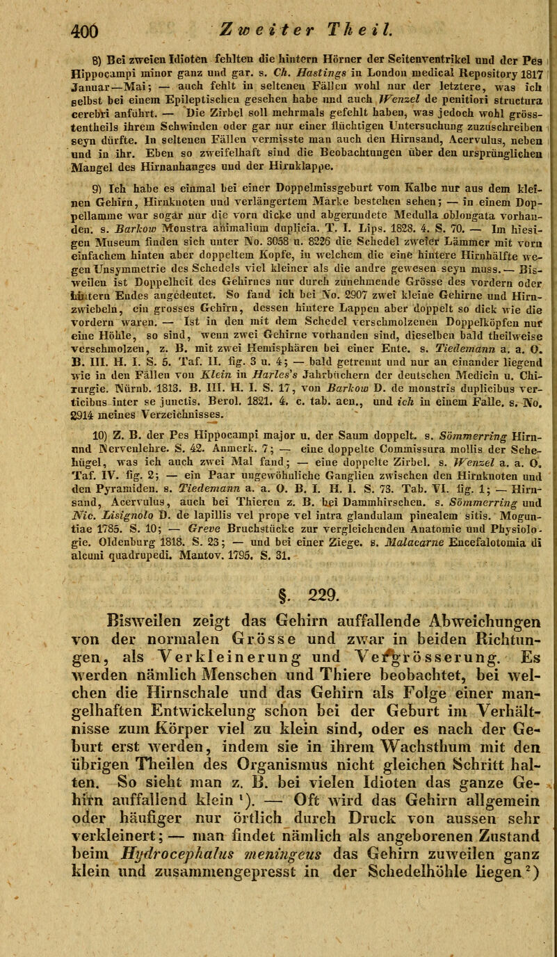 40Ö Z w e i ter Th e iL 8) Bei zweien Idioten fehlten die hintern Hörner der Seitenventrikel und der Peg Hippocampi minor ganz und gar. s. Ch. Hastings in London niedical Repository 1817 Januar—Mai; — auch fehlt in seltenen Fällen wohl nur der letztere, was ich gelbst bei einem Epileptischen gesehen habe nnd auch Wenzel de penitiori structura cerebri anführt. — Die Zirbel soll mehrmals gefehlt haben, was jedoch wohl gröss- tentheils ihrem Schwinden oder gar nur einer llüchtigen Untersuchung zuzuschreiben seyn dürfte. In seltenen Fällen vermisste man auch den Hirnsand, Acervulus, neben und in ihr. Eben so zweifelhaft sind die Beobachtungen über den ursprünglichen Mangel des Hirnanhanges und der Hirnklappe. 9) Ich habe es einmal bei einer Doppelmissgeburt vom Kalbe nur aus dem klei- nen Gehirn, Hirnknoten und verlängertem Märke bestehen sehen; — in einem Dop- pellamme war sogar nur die vorn dicke und abgerundete Medulla oblongata vorhan- den, s. Barhow Monstra aiiimalium duplicia. T. I. Lips. 1828. 4. S. 70. — Im hiesi- gen Museum finden sich unter No. 3058 u. 8226 die Schedel zweier Lämmer mit vorn einfachem hinten aber doppeltem Kopfe, in welchem die eine hintere Hirnhälfte we- gen Unsymmetrie des Schedels viel kleiner als die andre gewesen seyn muss.— Bis- weilen ist Doppelheit des Gehirues nur durch zunehmende Grösse des vordem oder läutern Endes angedeutet. So fand ich bei No. 2907 zwei kleine Gehirne und Hirn- zwiebeln, ein grosses Gehirn, dessen hintere Lappen aber doppelt so dick wie die vordem waren, — Ist in den mit dem Schedel verschmolzenen Doppelköpfen nuc eine Höhle, so sind, wenn zwei Gehirne x'orhanden sind, dieselben bald theilweise verschmolzen, z. B. mit zwei Hemisphären bei einer Ente. s. Tiedemann a. a. O. B. III. H. I. S. 5. Taf. II. fig. 3 u. 4; — bald getrennt und nur an einander liegend wie in den Fällen von Klein in Harles's Jahrbüchern der deutschen Medicin u. Chi- rurgie. Würnb. 1813. B. III. H. I. S, 17, von Barhow D. de monstris duplicibus ver- ticibns inter se junctis. Berol. 1821. 4. c. tab. aen., und ich in einem FaUe. s, No. 2914 meines Verzeichnisses. ~ 10) Z. B. der Pes Hippocampi major u. der Samn doppelt, g. Sömmerring Hirn- nnd Kervenlehre. S. 42. Anmerk. 7; — eine doppelte Commissura mollis der Sehe- hügel, was ich auch zwei Mal fand; — eine doppelte Zirbel, s, Wenzel a. a. O, Taf. IV. lig. 2; — ein Paar ungevt'öhuliche Ganglien zwischen den Hirnknoten und den Pyramiden, s. Tiedemann a. a. O. B. I. H. 1. S. 73. Tab. VI. lig. 1; — Hirn- sand, Acervulus, auch bei Thieren z. B. bei Dammhirschen, s. Sömmerring-und Nie. Lisignolo D. de lapillis vel prope vel intra glandulam pinealem sitis. Mogun- tiae 1785. S. 10; — Greve Bruchstücke zur vergleichenden Anatomie und Physiolo- gie. Oldenburg 1818. S. 23; — und bei einer Ziege. 8. Malacarne Eucefalotomia di alcuni quadrupedi. Mautov. 1795. S. 31. §. 229. Bisweilen zeigt das Gehirn auffallende Abweichungen von der normalen Grösse und zwar in beiden Richtun- gen, als Verkleinerung und Ve/grösserung. Es werden nämlich Menschen und Thiere beobachtet, bei wel- chen die Hirnschale und das Gehirn als Folge einer man- gelhaften Entwickelung schon bei der Geburt im Verhält- nisse zum Körper viel zu klein sind, oder es nach der Ge- burt erst Averden, indem sie in ihrem Wachsthum mit den übrigen Theilen des Organismus nicht gleichen Schritt hal- ten. So sieht man z. B. bei vielen Idioten das ganze Ge- hirn auffallend klein ^). — Oft Avird das Gehirn allgemein oder häufiger nur örtlich durch Druck von aussen sehr verkleinert;— man findet nämlich als angeborenen Zustand beim Hydrocephalus meniiigeus das Gehirn zuweilen ganz klein und zusammengepresst in der Schedelhöhle liegend)