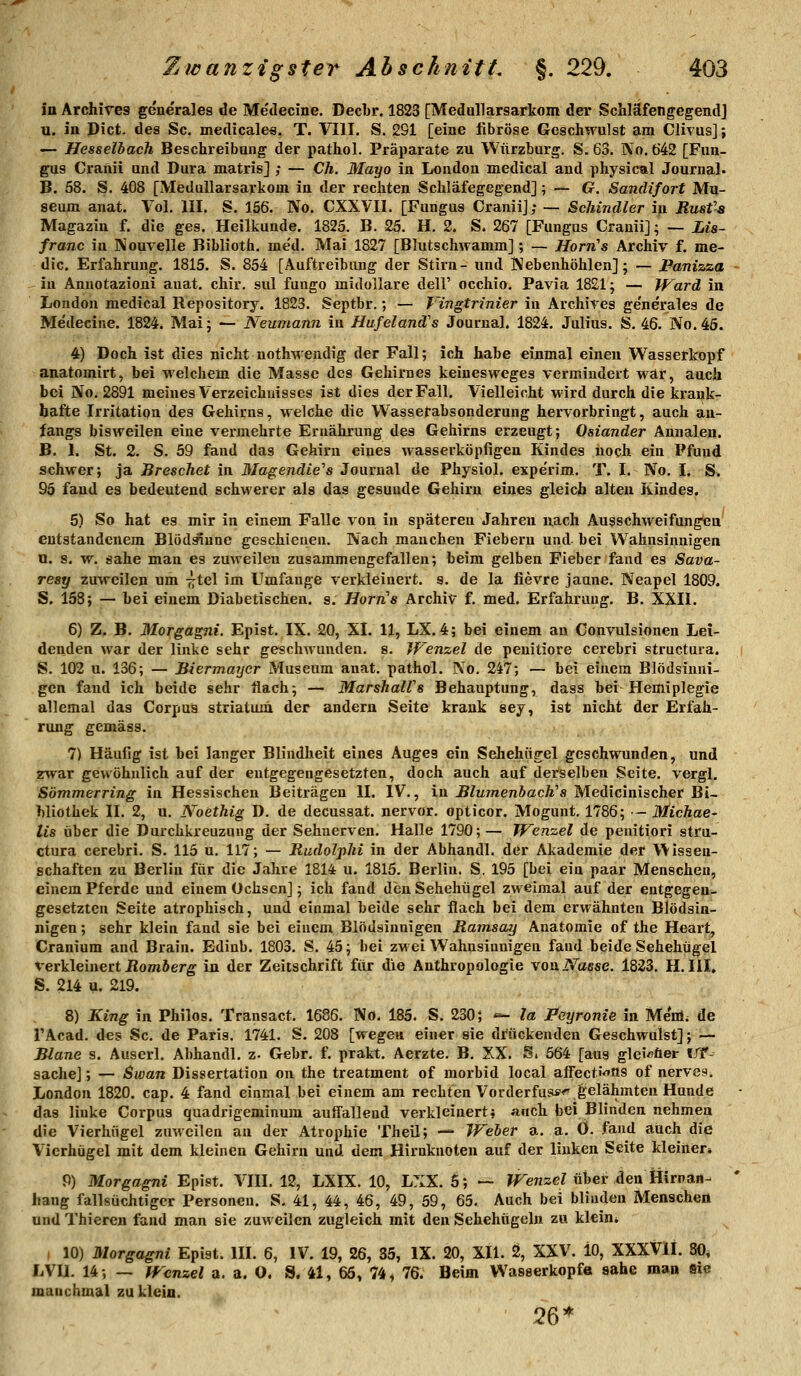 in Archires generales de Medecine. Decbr. 1823 [Medullarsarkom der Schläfengegendj u. in Dict- des Sc. medicales. T. VIII. S. 291 [eine fibröse Geacliwulst am Clivus]; — Hesselbach Beschreibung der pathol. Präparate zu Wiirzburg. S. 63. No. 642 [Fun- gus Craftii und Dura matris] ; — Ch. Mayo in London medical and physical Journal. B. 58. S. 408 [Medallarsartom in der rechten Schläfegegend]; — G. Sandifort Mu- seum anat. Vol. III. S. 156. No. CXXVIl. [Fungus Craniij; — Schindler in Rusfa Magazin f. die ges. Heilkunde. 1825. B. 25. H. 2. S. 267 [Fungns Cranii]; — Lia- franc in Nouvelle Biblioth. me'd. Mai 1827 [Blutschwamm] ; — HorrCs Archiv f. me- dic. Erfahrung. 1815. S. 854 [Auftreibiuig der Stirn- und ]\ebenhöhlen]; — Panizza in Anuotazioni auat. chir. sul fuugo midollare dell' occhio. Pavia 1821; — Ward in London medical Repository. 1823. Septbr.; — Vingtrinier in Archires generales de Medecine. 1824. Mai; — Neumann in Hufeland's Journal. 1824. Julius. S. 46. No. 45. 4) Doch ist dies nicht noth-wendig der Fall; ich habe einmal einen Wasserkopf anatomirt, bei welchem die Masse des Gehirnes keinesw^eges vermindert war, auch bei No. 2891 meines Verzeichnisses ist dies der Fall. Vielleicht M'ird durch die krank- hafte Irritation des Gehirns, welche die Wasserabsonderung hervorbringt, auch an- fangs bisweilen eine vermehrte Ernährung des Gehirns erzeugt; Oslander Annalen. B. 1. St. 2. S. 59 fand das Gehirn eines wasserköpfigen Kindes noch ein Pfund schwer; ja BrescJiet in 3Iagendie''s Journal de Physiol. expe'rim, T. I. No. I. &. 95 fand es bedeutend schwerer als das gesunde Gehirn eines gleich alten Kindes. 5) So hat es mir in einem Falle von in späteren Jahren nach Ausschweifungen entstandenem Blödäiune geschienen. Nach manchen Fiebern und bei Wahnsinnigen n. s. w. sähe man es zuweilen zusammengefallen; beim gelben Fieber fand es Sava- resy zuweilen um -^tel im Umfange verkleinert. 9. de la fievre jaune. Neapel 1809. S. 158; — bei einem Diabetischen, s. Horns Archiv f. med. Erfahrung. B. XXII. 6) Z. B. Morgagni. Epist. IX. 20, XI. 11, LX. 4; bei einem au Convulsionen Lei- denden war der linke sehr geschwanden, s. Wenzel de peuitiore cerebri structura. S. 102 u. 136; — Biermayer Museum anat. pathol. No. 247; — bei einem Blödsinni- gen fand ich beide sehr flach; — MarshalVs Behauptung, dass bei Hemiplegie allemal das Corpus striatum der andern Seite krank sej, ist nicht der Erfah- rung gemäss. 7) Häufig ist bei langer Blindheit eines Auges ein Sehehügel geschwunden, und zwar gewöhnlich auf der entgegengesetzten, doch auch auf derselben Seite, vergl. Sömmerring in Hessischen Beiträgen II. IV., in BlumenbacWs Medicinischer Bi- bliothek II. 2, u. Noethig D. de decussat. nervor. opticor. Mogunt. 1786; — Michae- lis über die Durchkreuzung der Sehnerven. Halle 1790; — Wenzel de penitiori stru- ctura cerebri. S. 115 u. 117; — Rudolphi in der Abhandl. der Akademie der Wissen- schaften zu Berlin für die Jahre 1814 u. 1815. Berlin. S. 195 [bei ein paar Menschen, einem Pferde und einem Ochsen]; ich fand den Sehehügel zweimal auf der entgegen- gesetzten Seite atrophisch, und einmal beide sehr flach bei dem erwähnten Blödsin- nigen ; sehr klein fand sie bei einem Blödsinnigen Ramsay Anatomie of the Heart, Cranium and Brain. Edinb. 1803. S. 45; bei zwei Wahnsinnigen fand beide Sehehügel verkleinert Jiomöerg in der Zeitschrift für die Anthropologie vouiVaese. 1823. H. III, S. 214 ^. 219. 8) King in Philos. Transact. 1686. No. 185. S. 230; «- la Peyronie in Me'nl. de l'Acad. des Sc. de Paris. 1741. S. 208 [wegen, einer sie drückenden Geschwulst]; — Blane s. Auserl. Abhandl. z- Gebr. f. prakt. Aerzte, B. XX. Si 564 [aus gleicher «JT-^ Sache]; — Swan Dissertation on the treatment of morbid local afi'ecti'<Tttg of nerves. London 1820. cap. 4 fand einmal bei einem am rechten Vorderfus**^,gelähmten Hunde das linke Corpus quadrigeminum auffallend verkleinert j auch bei Blinden nehmen die Vierhügel zuweilen au der Atrophie Theil; — Weher a. a. ö. fand auch die Vierhügel mit dem kleinen Gehirn und dem Hirnknoten auf der linken Seite kleiner» 9) Morgagni Epist. VIII. 12, LXIX. 10, LXX. 5; — ^TenzeZ über den Hirnaa- hang fallsüchtiger Personen. S. 41, 44, 46, 49, 59, 65. Auch bei blinden Menschen und Thieren fand man sie zuweilen zugleich mit den Sehehügeln zu klein* I 10) Morgagni Epist. III. 6, IV. 19, 26, 85, IX. 20, XII. 2, XXV. iO, XXXVlI. 30, LVII. 14; — Wenzel a. a. 0. S. 41, 66, 74, 76. Beim Wasserkopfe sähe man »xe manchmal zu klein. 26*