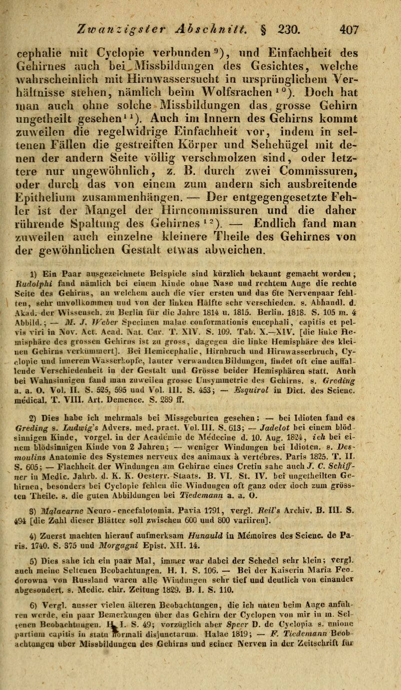 cephalie mit Cyclopie verbunden^), und Einfachheit des Gehirnes auch bei^Missbildungen des Gesichtes, welche wahrscheinlich mit Hirnwassersucht in ursprünglichem Ver- hältnisse stehen, nämlich beim Wolfsrachen^*^). Doch hat man auch ohne solche Missbildungen das gros&e Gehirn ungetheilt gesehen^ ^). Auch im Innern des Gehirns kommt zuweilen die regelwidrige Einfachheit vor, indem in sel- tenen Fällen die gestreiften Körper und Sehehügel mit de- nen der andern Seite völlig verschmolzen sind, oder letz- tere nur ungewöhnlich, z, B. durch zwei Commissuren, oder durch das von einem zum andern sich ausbreitende Epithelium zusammenhängen. — Der entgegengesetzte Feh- ler ist der Mangel der Hirncommissuren und die daher rührende Spaltung des Gehirnes ^'). — Endlich fand man zuweilen auch einzelne kleinere Theile des Gehirnes von der gewöhnlichen Gestalt etwas abweichen. 1) Ein Paar ausgezelohnete Beispiele sind kürzlich bekaunt gemacht worden ; Rudolphi fand uämlich bei einem Kinde ohne IMase und rechtem Auge die rechte Seite des Gehirns, an M'elchem auch die vier ersten und das 6te IVervenpaar fehl- ten, sehr unvollkommen und von der linken Hälfte sehr verschieden, s. Abhandl. d. Akad.-derVVissensch. zu Berlin für die Jahre 1814 u. 1815. Berlin. 1818. S. 105 m. 4 Abbild.; — M. J. IFeher Specimen malae conformationis eucephali, capitis et pel- vis viri in Kov. Act. Acad. Nat. Cur. T. XiV. S. 109. Tab. X.—XIV. [die linke He- misphäre des grossen Gehirns ist zu gross, dagegen die linke Hemisphäre des klei- nen Gehirns verkümmert]. Bei Hemicephalie, Hirnbruch und Hirnwasserbruch, Cy- clopie und innerem Wasserköpfe, lauter verwandten Bildungen, findet oft eine auffal- lende Verschiedenheit in der Gestalt und Grösse beider Hemisphären statt. Auch bei Wahnsinnigen fand man zuweilen grosse Unsymmetrie des Gehirns, s. Greding a. a. O. Vol. il. S. 525, 595 und Vol. UI. S. 453} — Esquirol iu Dict. des Scieuc. medical. T. VHI. Art. Demence. S. 289 flF. 2) Dies habe ich mehrmals bei Missgeburten gesehen; — bei Idioten fand ea Greding s. Imdwig's Advers. med. pract. Vol. IH. S. 613; — Jadelot bei einem blöd sinnigen Kinde, vorgel. in der Acade'mie de Medecine d. 10. Aug. 1824, ich bei ei- nem blödsinnigen Kinde von 2 Jahren; — weniger Windungen bei Idioten, s. Des- moulins Anatomie des Systemes nerveux des animaux ä vertebres. Paris 1825. T. II. S. 605; — Flachheit der Windungen am Gehirne eines Cretin sähe auch J. C. Schiff- ner in Medic. Jahrb. d. K. K. Oesterr. Staats. B. VI. St. IV. bei ungetheilten Ge- hirnen, besonders bei Cyclopie fehlen die Windungen oft ganz oder doch zum gross- ten Theile. s, die guten Abbildungen bei Tiedemann a. a. O. S) Hlßlacarne Neuro - encefalotomia. Pavia 1791, vergl. ReiVs Archiv. B. III. S- 494 [die Zahl dieser Blätter soll zwischen 600 und 800 variiren]. 4) Zuerst machten hierauf aufmerksam Hunauld in Me'moires des Scieuc. de Pa- ris. 1740. S. 375 und Morgagni Epist. XII. 14. 5) Dies sähe ich ein paar Mal, immer war dabei der Schedel sehr klein; Vergl. auch meine Seltenen Beobachtungen. H. 1. S. 106. — Bei der Kaiserin Maria Feo. dorowna von Russland waren alle Windungen sehr tief und deutlich von einander abgesondert, s. Medic. chir. Zeitung 1829. B. I. S. 110. 6) Vergl. ausser \-ielen älteren Beobachtungen, die ich unten beim Auge anfüh- ren werde, ein paar Bemerkungen über das Gehirn der Cyclopen von mir in m. Sel- tenen Beobachtungen. I^I- S. 49; vorzüglich aber Sjteer D. de Cyclopia s. unioue ^lartiom capitis in statu nbrmali disjunctarum. Halac 1819; — F. Tiedemann Beoh- achtungen über Missbildungca des Gehirns und eeiaer IVerveu iu der Zeitschrift für