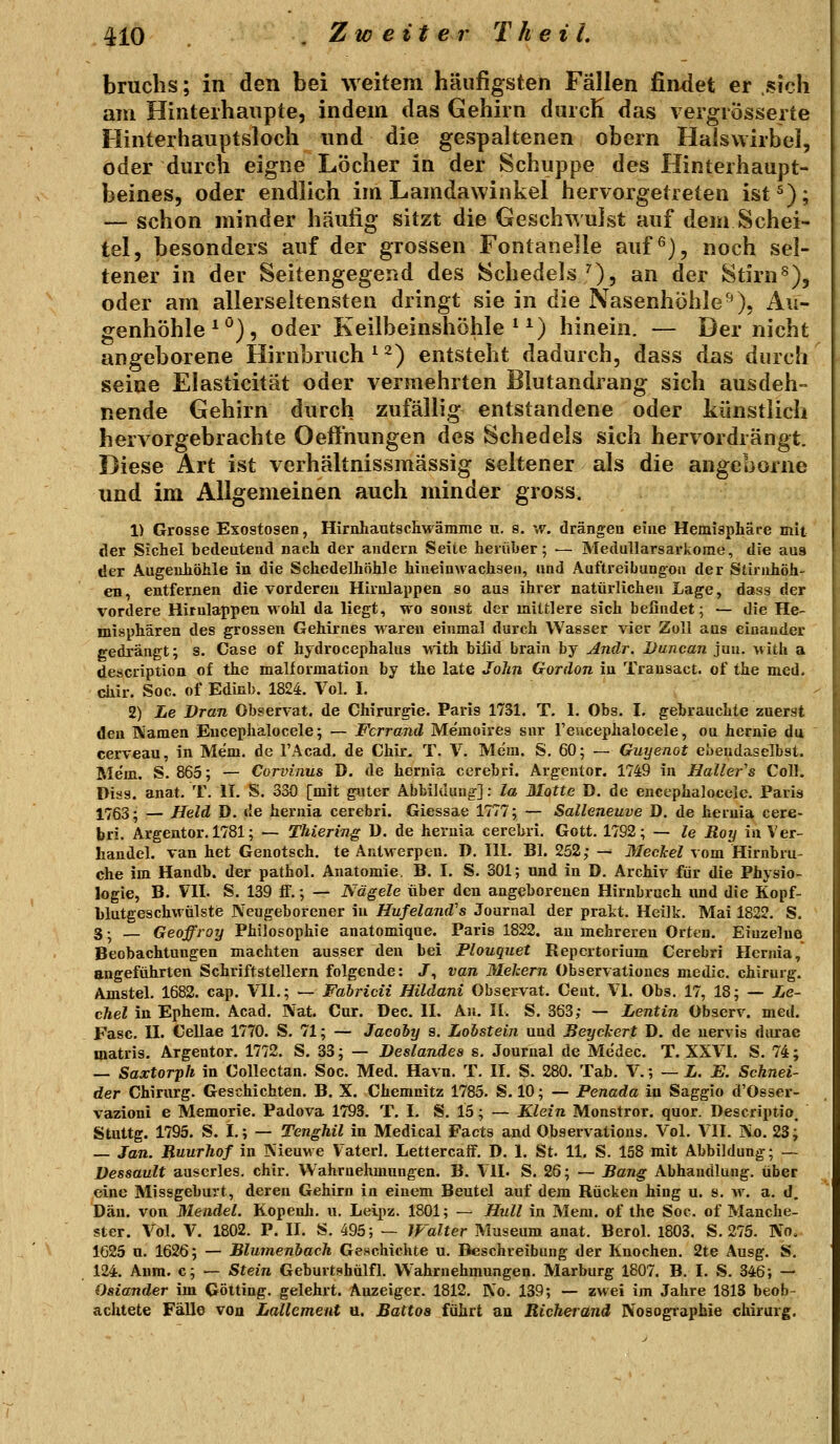 bruchs; in den bei weitem häufigsten Fällen findet er sich am Hinterhaupte, indem das Gehirn dnicK das vergrosserte Hinterhauptsloch und die gespaltenen obern Halswirbel, oder durch eigne Löcher in der Schuppe des Hinterhaupt- beines, oder endlich im Lamdawinkel hervorgetreten ist 5); — schon minder häufig sitzt die Geschwulst auf dem Schei- tel, besonders auf der grossen Fontanelle auf ^j, noch sel- tener in der Seitengegend des Schedels''), an der Stirn^), oder am allerseltensten dringt sie in die Nasenhöhle-^), Au- genhöhle^^), oder Keilbeinshöhle ^^) hinein. — Der nicht angeborene Hirnbruch ^ 2) entsteht dadurch, dass das durch seine Elasticität oder vermehrten Blutandrang sich ausdeh- nende Gehirn durch zufällig entstandene oder künstiich hervorgebrachte OefFnungen des Schedels sich hervordrängt. Diese Art ist verhältnissmässig seltener als die angeborne und im Allgemeinen auch minder gross. 1) Grosse Exostosen, Hirnhautscilwämme u. s. w. drängen eine Hemisphäre mit der Sichel bedeutend nach der andern Seite herüber; •— Medullarsarkome, die aus der Augenhöhle in die Schedelhöhle hineinwachsen, and Aaftreibangoa der Stirnhöh- en, entfernen die vorderen Hirnlappen so aus ihrer natürlichen Lage, dass der vordere Hirnlappen wohl da liegt, wo sonst der mittlere sich befindet; — die He- misphären des grossen Gehirnes waren einmal durch Wasser vier Zoll aus einander gedrängt; s. Gase of hydrocephalus with bilid brain by Andr. Duncan jun. with a description of the malformation by the late Jolm Gordon in Transact. of the med. chir. Soc. of Edinb. 1824. Vol. I. 2) Le Dran Observat. de Chirurgie. Paris 1731. T. 1. Obs. I. gebrauchte zuerst den Namen Eucephalocele; — Fcrrand Memoires snr reucephalocele, ou hernie du cerveau, in Mem. de l'Acad. de Chir. T. V. Mem. S. 60; — Guyenot ebendaselbst. Mem. S. 865; — Corvinus D. de hernia cerebri. Argentor. 1749 in Haller''s Coli. Diss. anat. T. II. S. 330 [mit guter Abbildung]: la Motte D. de encephalocele. Paris 1763; — Held D. de hernia cerebri. Giessae 1777; — Salleneuve D. de hernia cere- bri. Argentor. 1781; — Thiering ü. de hernia cerebri. Gott. 1792; — le Roy in Ver- handel. van het Genotsch. te Antwerpen. D. III. Bl. 252; — Meckel vom Hirnbru- che im Handb. der patfaol. Anatomie. B. I. S. 301; und in D. Archiv für die Physio- logie, B. VII. S. 139 if.; — Nägele über den angeborenen Hirnbruch imd die Kopf- Mutgeschwülste Neugeborener in Hufeland's Journal der prakt. Heiik. Mai 1822. S. 3 -^ — Geoffroy Philosophie anatomique. Paris 1822. an mehreren Orten. Einzelne Beobachtungen machten ausser den bei Plouquet Repcrtorium Cerebri Hernia, augeführten Schriftstellern folgende: J, van Mekern Observationes medic. chirurg. Amstel. 1682. cap. VII.; — Fabricii Hildani Observat. Cent, VI. Obs. 17, 18; — Le- cJiel in Ephem. Acad. Nat. Cur. Dec. IL A)i. 11. S. 363; — Lentin Observ. med. Fase, II. Cellae 1770. S. 71; — Jacoby s. Lohstein und Beyckert D. de uervis diu-ae matris. Argentor. 1772. S. 33; — Bestandes s. Journal de Me'dec. T. XXVI. S. 74; — Saxtorph in Collectan. Soc. Med. Havn. T. II. S. 280. Tab. V.; — L. E. Schnei- der Chirurg. Geschichten. B. X. Chemnitz 1785. S. 10; — Penada in Saggio d'Osser- vazioni e Memorie. Padova 1793. T. I. S, 15; — Klein Monstror. quor. Descriptio, Stuttg. 1795. S. I,; — Tcnghil in Medical Facts and Observations. Vol. VII. Ko. 23; — Jan. Ruurhof in Nieuwe Vaterl. LettercafF. D. 1. St. 11. S. 158 mit Abbildung; — Dessault auscrles. chir. Wahrnehmungen. B. VII. S. 26; — Bang Abhandlung, über eine Missgeburt, deren Gehirn in einem Beutel auf dem Rücken hing u. s. w. a. d. Dan. von Mendel. Kopenh. n. Leipz. 1801; — HuU in Mem. of the Soc. of Manche- ster. Vol. V. 1802. P. II. S. 495; — Walter Museum anat. Berol. 1803. S. 275. No. 1625 u. 1626; — Blumenbach GeHchichte u. Beschreibung der Knochen. 2te Ausg. S. 124. Aum. c; — Stein Geburtshülfl, VSahrnehmungen. Marburg 1807. B. I. S. 346; — Oslander im Götting. gelehrt. Anzeiger. 1812. Ko. 139; — zwei im Jahre 1813 beob- achtete Fälle von Lallcment u. Battos führt an Richerand Nosographie chirurg.