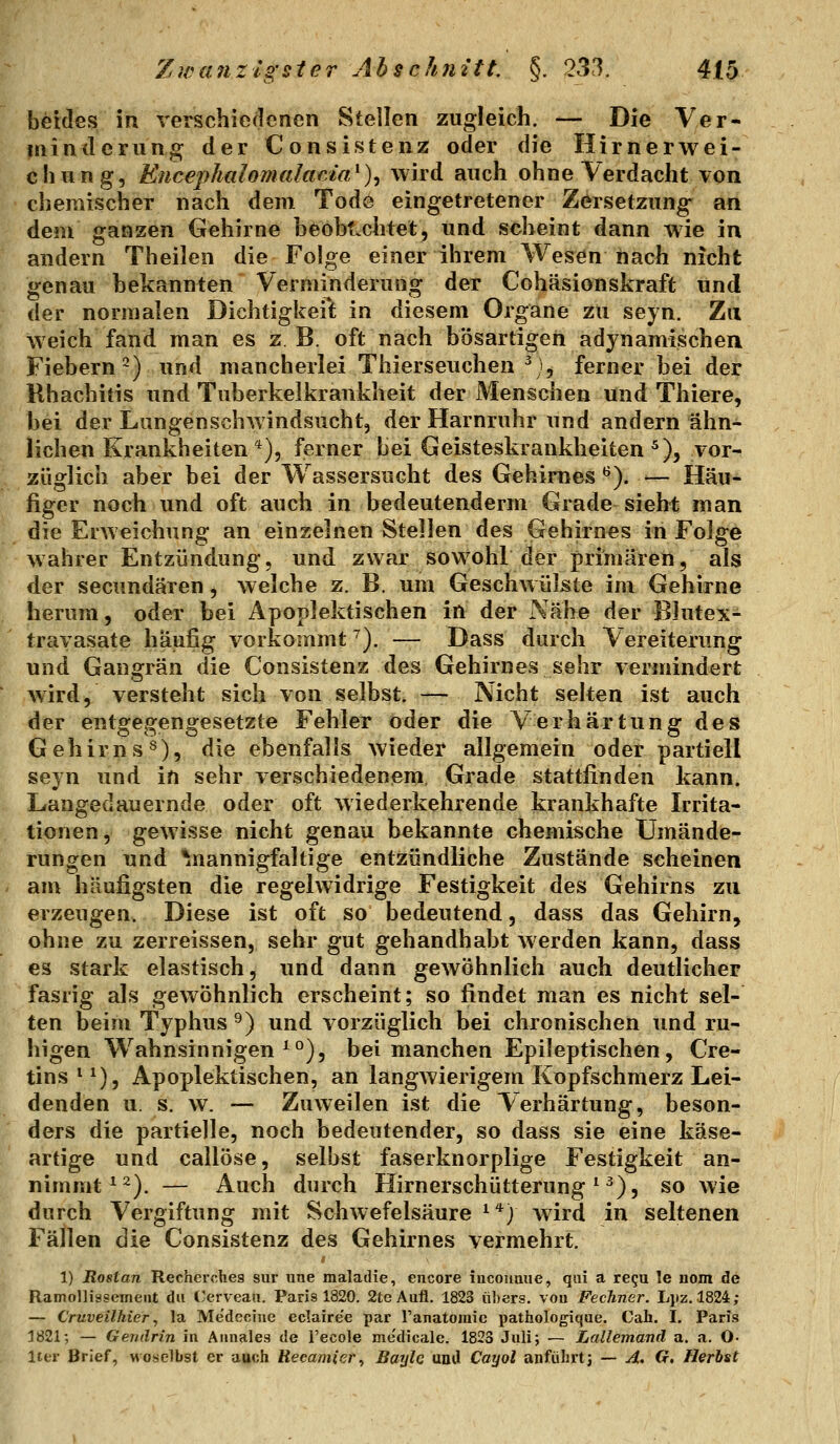 beides in verschiedenen Stellen zugleich. — Die Ver- minderung der Consistenz oder die Hirnerwei- chung, Encephalomalarda^)^ wird auch ohne Verdacht von chemischer nach dem Tode eingetretener Zersetzung an dem ganzen Gehirne heohLchtet, und scheint dann wie in andern Theilen die Folge einer ihrem Wesen nach nicht genau bekannten Verminderung der Cohäsionskraft und der normalen Dichtigkeilt in diesem Organe zu seyn. Zu weich fand man es z B. oft nach bösartigen adynamischea Fiebern^) und mancherlei Thierseuchen \^, ferner bei der Rhachitis und Tuberkelkrankheit der Menschen und Thiere, bei der Lungenschwindsucht, der Harnruhr und andern ähn- lichen Krankheiten *), ferner bei Geisteskrankheiten^), vor- züglich aber bei der Wassersucht des Gehirnes ^). — Häu- figer noch und oft auch in bedeutenderm Grade sieht man die Erweichung an einzelnen Stellen des Gehirnes in Folge wahrer Entzündung, und zwar soWohL der primären, als der secundären, Avelche z. B. um Geschwülste im Gehirne herum, oder bei Apoplektischen in der Nähe der Blutex- travasate häufig vorkommt ^). — Dass durch Vereiterung und Gangrän die Consistenz des Gehirnes sehr vermindert wird, versteht sich von selbst. — Nicht selten ist auch der entgegengesetzte Fehler oder die Verhärtung des Gehirn s^), die ebenfalls wieder allgemein oder partiell seyn und in sehr verschiedenem, Grade stattfinden kann. Langedauernde oder oft wiederkehrende krankhafte Irrita- tionen, gewisse nicht genau bekannte chemische Umände- rungen und ^nannigfaltige entzündliche Zustände scheinen am häufigsten die regelwidrige Festigkeit des Gehirns zu erzeugen. Diese ist oft so bedeutend, dass das Gehirn, ohne zu zerreissen, sehr gut gehandhabt werden kann, dass es stark elastisch, und dann gewöhnlich auch deutlicher fasrig als gewöhnlich erscheint; so findet man es nicht sel- ten beim Typhus ^) und vorzüglich bei chronischen und ru- higen Wahnsinnigen ^°), bei manchen Epileptischen, Cre- tins*^), Apoplektischen, an langwierigem Kopfschmerz Lei- denden u. s. w. — Zuweilen ist die Verhärtung, beson- ders die partielle, noch bedeutender, so dass sie eine käse- artige und callöse, selbst faserknorplige Festigkeit an- nimmt ^2). — Auch durch Hirnerschütterung ^ ^), so wie durch Vergiftung mit Schwefelsäure ^'^j wird in seltenen Fällen die Consistenz des Gehirnes vermehrt. 1) Rostan Recherches sur une malailie, encore incouuue, qai a re^u le nom Ae Ramollissement du ('erveati. Paris 1820. SteAufl. 1823 ilhers. von FecTiner. L],iz. 1824; — Cruveilhier, la Medecine eclaire'e par Tanatoraic pathologique. Cah. I. Paris 1821-, — Gendrin in Aiinales de l'ecole medicale. 1823 Juli; — Lallemand a. a. O- IttT Brief, woselbst er auoh Hecamier^ Baylc unJ Cayol anführtj — A. G. Herbst