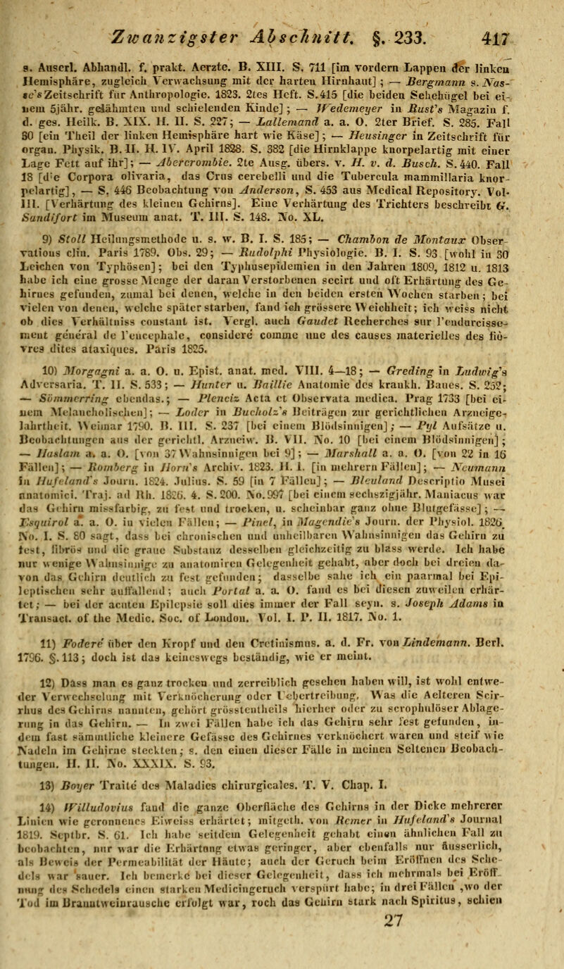 a. Auscrl. Abliaiidl. f. prakt. Aerzte. B. XIII, S, 711 [im vordem Lappen ^r ]inkeu Hemisphäre, zugleich Verwachsung mit der harten Hirnhaut] ; — Bergmann s. Nas- «e'fiZeitschrift für Anthropologie. 1823. 2les Heft. S.415 [die beiden Sehehiigel bei ei- nem 5jähr. gelähmten und schielenden Kinde] ; — Wedemeyer in Rusfs Magazin f, d. ges. Heilk. B. XIX. 11. II. S. 227; — Lallemanä a. a. O. 2ter Brief. S. 285. FaÜ SO [ein Theil der linken Hemisphäre hart wie Käse]; — Heusinger in Zeitschrift für Organ. Physik. B. II. H. IV. April 1828. S. 382 [die Hirnklappe knorpelartig mit einer Lage Fett auf ihr]; — Abercrombie. 2te Ausg. übers, v. //. v. d. Busch. S.440. Fair 18 [d'e Corpora olivaria, das Crus cerebelli und die Tubercula mammillaria knor- pelartig], — S, 446 Beobachtung von Anderson, S. 453 aus Medical Repository. Vol- 111. [Verhärtung des kleinen Gehirns]. Eine Verhärtung des Trichters beschreibt G. Sandifort im Museum anat. T. 111. S. 148. ]Vo. XL. 9) StoU Ileilungsmethode u. s. w. B. I. S. 185; — Chamhon de Montaux Obser- valious Clin. Paris 1789. Obs. 29; — RudolpJti Physiologie. B. I. S. 93 [wohl in 30 Leichen von Typhösen]; bei den Typhusepidemien in den Jahren 1809, 1812 u. 1813 habe ich eine grosse Menge der daran Verstorbenen sccirt und oft Erhärtung des Ge- hirnes gefunden, zumal bei denen, welche in den beiden ersteh Wochen starben; bei vielen von denen, welche später starben, fand ich grössere Weichheit; ich weiss nicht ob dies Verhältniss coustant ist. Vcrgl. auch Gaudct Rccherches sur l'endurcissc- nieut ge'ne'ral de Tencephale, considere commc uue des causes materielles des liö- vres dites ataxiques. Paris 1825. 10) Morgagni a. a. O. u. Epist, anat. med. VIII. 4—18; — Greding in Ludwig's Advcrsaria. T. II. S. 533; — Huntcr u. Baillie Anatomie des krankh. Baues. S. 232; — Sömmcrring cbendas.; — Plenciz Acta et übserrata medica. Prag 1733 [bei ei- uem Melancholischen]; — Lader in Bucholz's Beiträgen zur gerichtlichen Arzneigc- Jahrtheit. VVeiuiar 1790. B. III. S. 237 [bei einem Blödsinnigen]; — Fyl Aufsätze u. Beobachtungen aus der gerichtl. Arzneiv^•. B. VII. ]\o. 10 [bei einem Blödsinnigen] ; — Ilaslam a. a. O. [^fln 37 Wahnsinnigen bei 9]; — Marshall a. n. (). [von 22 in lö Fällen]; — llombcrg in Jiorn''s Archiv. 1823. H. 1. [in mehrern Fällen]; — Neumann Sa Uuftdand's Journ. 1824. .lulius. S. 59 [in 7 Fällen]; — Bleuland DescripHo Musei nnatomici. Traj. ad Rh. iSCü. 4. S. 200. So.997 [bei einem sechszigjähr. Maniacus war das Gthirn missfarbip, zu fest und trocken, u. scheinbar ganz ohne Blutgefässe]; — F.squirol a*! a. O. in vielen Fällen; — Find, in Mögendic^s Journ. der Physiol. I82t>_ IN'«. I. S. 80 sagt, dass bei chronischen und unheilbaren Wahnsinnigen das Geiiirn zu test, librös und die graue Substanz desselben gleichzeitig zu blass werde. Ich habe nur \senige Wahnsinnige zu anatomiren Gelegenlieit gehabt, aber doch bei dreien da- von das Gehirn deullii.h zu fest gefunden; dasselbe sähe ich ein paarmal bei P'pi- kptischcn sehr auirallchd; aucli Fortal a. a, O. fand es bei diesen zuweilen erliär- tet; — bei der acuten Epilcpr^ie soll dies immer der Fall seyn. s. Joseph Adams ia Transact. of the Medic. Soc. of London. Vol. I. P. II. 1817. Xo. 1. 11) Fodere \\hcT den Kropf und den Cretinismus. a. d. Fr. von Lindemann. Berl. 1796. §.113; dych ist das keineswegs bestäutiig, wie er meint. 12) Dass man es ganz trocken nnd zcrreiblich gesehen haben will, ist wohl entwe- der Verwechselung mit Verknöcherung oder Febertreibung, Was die Aelteren Scir- rhu8 des Gehirns nannten, gehört grösstentheils hierher oder zu scrophulöser Ablage- rung in das Gehirn. — In zwei Fällen habe ich das Gehirn sehr fest gefunden, iji- dem fast sämuiiliche kleinere Gefässc des Gehirnes verknöchert waren und steif wie Nadeln im Gehirne steckten; s. den einen dieser Fälle in meinen Seltenen Beobach- tungen. H. II. Xo. XXXIX. S. 93, 13) Boyer Traitc des Maladics chirurgicales, T, V. Chap. I. 14) fFilludovius fand die ganze Oberfläche des Cehirna in der Dicke mehrerer Linien wie geronnenes Eiweiss erhärtet; mitgeth. von Rcmtr in Hufe.land's Journal 1819. Septbr. S. 61. Ich habe seitdem Gelegenheit gehabt cinsn ähnlichen Fall zu beobachten, nur war die Erhärtang etwas geringer, aber ebenfalls nur ftusserlich, als Hewciä der Permeubiütät der Häute; auch der Geruch beim Eröffnen des Sche- d<lH war 'sauer. Ich bemerke bei dieser Gelegenheit, dass ich mehrmals bei Eröff- nung des Schedels einen starken Medicingcruch verspürt habe; in drei Fällen ,wo der Tod im Brauutweinrausche erfolgt war, roch das Gehirn stark nach Spiritus, schien 27