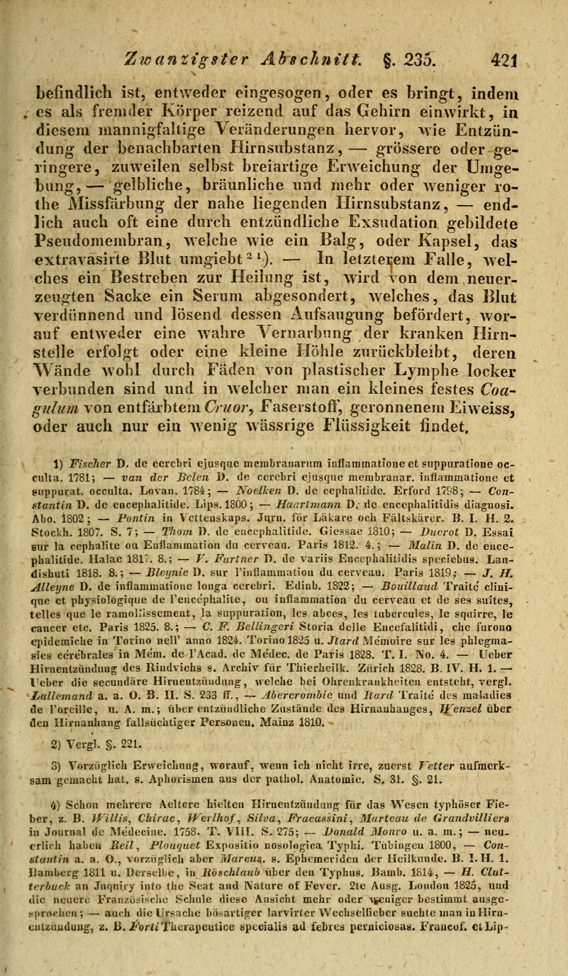 befindlich ist, entweder eingesogen, oder es bringt, indem ; es als fremder Körper reizend auf das Gehirn einwirkt, in diesem mannigfaltige Veränderungen hervor, wie Entzün- dung der benachbarten Hirnsubstanz,— grössere oder ge- ringere, zuweilen selbst breiartige Erweichung der Umge- bung,— gelbliche, bräunliche und mehr oder weniger ro- the Missfärbung der nahe liegenden Hirnsubstanz, — end- lich auch oft eine durch entzündliche Exsudation gebildete Pseudomembran, welche wie ein Balg, oder Kapsel, das extravasirte Blut umgiebt^^). — In letzterem Falle, wel- ches ein Bestreben zur Heilung ist, wird von dem neuer- zeugten Sacke ein Serum abgesondert, welches, das Blut verdünnend und lösend dessen Aufsaugung befördert, wor- auf entweder eine wahre 1 ernarbung der kranken Hirn- stelle erfolgt oder eine kleine Höhle zurückbleibt, deren Wände wohl durch Fäden von plastischer Lymphe locker verbunden sind und in welcher man ein kleines festes Coa- gulum von entfärbtem Cruor^ Faserstoff, geronnenein Eiweiss, oder auch nur ein wenig wässrige Flüssigkeit findet. \ 1) Fischer D. de cercbri ejusqae membraiiariim inflaniraatJoiie et suppuratione oc- culla. 1781; — van der Bolen D. de cerebri ejusque membranar. inflammatione et suppurat. occulta. Lovaii. 1784; — Noellen D. de cephalitide. Erford 1798; — Con- stantin D. de enceplialilide. Lips. 1800; — Haartmann D: de encephalitidis diaguosi. Abo. 1802; — Pontin in Vctteuskaps. Juni, för Läkare och Fältskärer, B. I. H. 2. Stockh. 1807. S. 7; — Tkom 1). de encephalitide. Giessae 1810; — Ducrot D. Essai snr la cephalite oii Euflanimation du cerveau. Paris 1812, 4.; — Malin D. de ence- phalitide. Halae 1817. 8.; — V. Furtner T). de variis Encephalitidis speciebus. Lan- dishuti 1818. 8.; — BleijnieJ), sur Finflammation du cerveau. Paris 1819; — J. H. Alleijne D. de inflammatione longa cerebri. Edinb. 1822; — Bouillaud Traite' clini- qne et physiologique de l'ence'phalite, ou inflammation du cerveau et de ses suites, telles que le ramollissement, la suppuration, les abces, leg tubercules, le squirre, le Cancer etc. Paris 1825. 8.; — C. F. Bellingeri Storia delle Encefalitidi, che lurono epidemiche in Torino nell' anno 1824. Torinol825 u. JfarrZ Me'moire sur les phlegma- sies cerebrales in Mem. de TAcad, de Me'dec, de Paris 1828. T. I. No. 4. — Ueber Hirnentzündung des Rindviehs s. Archiv für Thierhcilk. Zürich 1828. B. IV. H. 1. — l'eber die secundäre Hiruentzüudung, welche bei Ohrenkrankheiteu entsteht, vergl. Lallemanä a. a. O. B. II. S. 233 ff., — Abercrombie und Itard Traite des maladiea de roreille, u. A. m.; über entzündliche Zustände des Hirnauhauges, Jf^enzel üher den Hixnanhang fallsüchtiger Personen, Mainz 1810, - ' 2) Vergl. §. 221. 3) Vorzüglich Erweichung, worauf, wenn ich nicht irre, zuerst Vetter aufmerk- sam gemacht hat. s. Aphorismen aus der pathol. Anatomie. S. 31. §. 21. 4) Schon mehrere Aeltere hielten Hirnentzündung für das W^esen typhöser Fie- ber, z. B. JVillis, Chirac, J-F'erlhof, Silva, Fracassini, Marteau de Grandvilliers in Journal de Medecine. 1758. T. Vlil. S. 275; — Donald 3Ionro u. a. m.; — neu- erlich haben Reil, Plouquet Expositio nosologica Typhi. Tübingen 1800, — Con- stantin a. a. O., vorzüglich aber Marcus, s. Ephemeriden der Heilkunde. B. I. H. 1. Bamberg 1811 u. Dcrselhe, in Röschlauh über den Typhus. Bamb. 1514, — H. Clut- terbuck an Jnquiry into the Seat and Nature of Fever. 2te Ausg. Loudon 182ä, und die neuere Französipche Schule diese Ansicht mehr oder vjjcnigcr bestimmt ausge- sprorhen; — auch die Ursache bäsartiger larvirter WechselGeber suchte mau in Hiru- eutzüuduug, z. 13. jplorti Therapeutice specialis ad t'ebres peruicioeas. Fraucuf. ctLip-