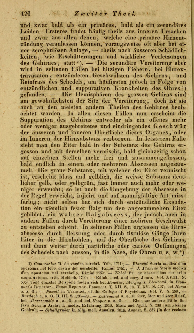 und zwar bald als ein primäres, bald als ein secundäres Leiden. Ersteres findet häufig theils aus inneren Ursachen und zwar aus allen denen, welche eine primäre Hirnent- zündung veranlassen können, vorzugsweise oft aber bei ei- ner scrophulösen Anlage, — theils nach äusseren Schädlich- keiten, wie Erschütterungen und wirkliche Verletzungen des Gehirnes, statt^). — Die secundäre Vereiterung aber wird in seltenen Fällen bei hitzigen Fiebern, bei Blutex- travasaten, entzündeten Geschwülsten des Gehirns, und Beinfrass des Schedels, am häufigsten jedoch in Folge von entzündlichen und suppurativen Krankheiten des Ohres ^) gefunden. — Die Hemisphären des grossen Gehirns sind am gewöhnlichsten der Sitz der Vereiterung, doch ist sie auch an den meisten andern Theilen des Gehirnes beob- achtet worden. In allen diesen Fällen nun erscheint die Suppuration des Gehirns entweder als ein oft'enes mehr oder weniger ausgebreitetes und eindringendes Geschwür der äusseren und inneren Oberliäche dieses Organes, oder im Inneren der Hirnsubstanz verborgen. In letzterem Falle sieht man den Eiter bald in der Substanz des Gehirns er- gossen und mit derselben vermischt, bald gleichzeitig schon auf einzelnen Stellen mehr frei und zusammengeflossen, bald endlich in einem oder mehreren Absccssen angesam- melt. Die graue Substanz, mit welcher der Eiter vermischt ist, erscheint blass und gelblich, die weisse Substanz deut- licher gelb, oder gelbgrün, fast immer auch mehr oder we*- niger erweicht; so ist auch die Umgebung der Abscesse in der Regel erweicht, injicirt und auf mannigfaltige Art miss- farbig; nicht selten hat sich durch entzündliche Exsuda- tion ein ziejnlich fester Balg um den angesammelten Eiter gebildet, ein wahrer Balgabscess, der jedoch auch in andern Fällen durch Vereiterung einer isolirten Geschwulst zu entstehen scheint. In seltenen Fällen ergiessen die Hirn- abscesse durch Berstung oder durch fistulöse Gänge ihren Eiter in die Hirnhöhlen, auf die Oberfläche des Gehirns, und dann weiter durch natürliche oder cariöse Oeifnunger^ des Schedels nach aussen, in die Nase, die Ohren u. s, w.*). 1) Camerarius D, de vomica cerebri. Tüb. 1711; — JBiancTii Sioria medica d'im apostema jiel lobo destro del eerebello. Rimini 1751; — J. Plancue Storia medica d'im apostema nel eerebello, Rimini 1752-, — Nebel Pr. de abscessibus cerebri a causa «xtetna ortis. Heidelb. 1790; — Ediab, med. aud surf^. Joarii. Vol. XVIII. S. 505; viele einzelne Beispiele linden sich bei Bonetus, Morgagni, Lieutaud, in Plou- quet's Repertor., Reuss Repertor. Comment. T. Xll. S. 78. T. XV. S. 107; bei Home a. a. O.; — Poioell in Transacf.. of the College of Physicians. Vol. V. S. 198; — Burdach a. a. O. B. III. S. 520—28; — LaUcmand a. a. O. 2tcr, 3ter und 4ter Brief, bei Abercrombie a. a. O. und bei Hooper a. a. O. — Ein paar andere Fälle lie- fern Hörn in Archiv f. medic, Erfahrung. 1813. März und April. S. 238 [am kleinen Gehirn]} — Schallgruier m Allg, med. Aiuialeu. 1514, August. S, ö57 [iu der rechten