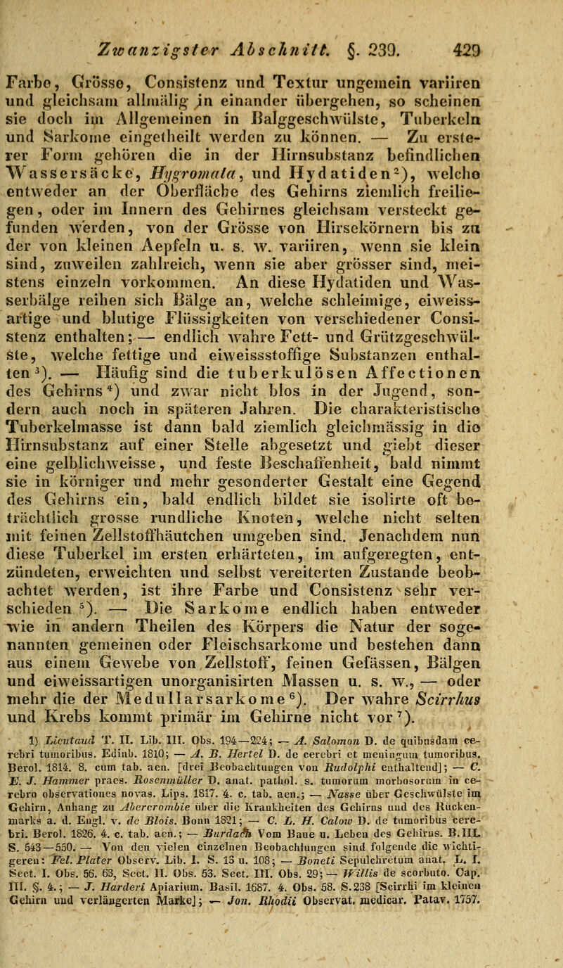 Farbe, Grösse, Consisfenz und Textur ungemein variiren und gleichsam allmälig \n einander übergehen, so scheinen sie docli im Allgemeinen in Balggeschwülste, Tuberkeln und Sarkome eingelheilt werden zu können. — Zu erste- rer Form gehören die in der Ilirnsubstanz befindlichen Wassersäcke, Hygromala, und Hydatiden^), welcho entweder an der Oberfläche des Gehirns ziemlich freilio- gen, oder im Innern des Gehirnes gleichsam versteckt ge- funden werden, von der Grösse von Hirsekörnern bis zu der von kleinen Aepfeln u. s. w. variiren, wenn sie klein sind, zuweilen zahlreich, wenn sie aber grosser sind, mei- stens einzeln vorkommen. An diese Hydatiden und Was- serbälge reihen sich Bälge an, welche schleimige, eiweiss- artige und blutige Flüssigkeiten von verschiedener Consi- stenz enthalten;— endlich Avahre Fett- und Grützgeschwül- ste, welche fettige und eiweissstoffige Substanzen enthal- ten^). — Häufig sind die tuberkulösen Affectionen des Gehirns*) und zwar nicht blos in der Jugend, son- dern auch noch in späteren Jahren. Die charakteristische Tuberkelmasse ist dann bald ziemlich gleichmässig in dio Hirnsubstanz auf einer Stelle abgesetzt und giebt dieser eine gelblichweisse, und feste Beschaffenheit, bald nimmt sie in körniger und mehr gesonderter Gestalt eine Ciegend des Gehirns ein, bald endlich bildet sie isolirte oft be- trächtlich grosse rundliche Knoten, Wjelche nicht selten mit feinen Zellstoffhäutchen umgeben sind. Jenachdem nun diese Tuberkel im ersten erhärteten, im aufgeregten, ent- zündeten, erweichten und selbst vereiterten Zustande beob- achtet werden, ist ihre Farbe und Consistenz sehr ver- schieden ^). — Die Sarkome endlich haben entweder wie in andern Theilen des Körpers die Natur der soge- nannten gemeinen oder Fleischsarkome und bestehen dann aus einem Gewebe von Zellstoff', feinen Gefässen, Bälgen und eiweissartigen unorganisirten Massen u. s. w., — oder mehr die der Medullarsarkome ^). Der wahre Scirrhus und Krebs kommt primär im Gehirne nicht vor ^). 1) Licutauä T. II. Lib. III. Obs. 194—224; — A. Salomon D. de qaibnsclani ce- rebri tumoribiis. Ediub. 1810; — A. B. Hertel ü. de cerebri et meuin.'^am turaoribua. Bevol. 1814. 8. cum tab. aen. [drei Beobacbtiiugeu voa Rudolplii enthaltend]; — C. E. J. Hammer praes. RosenmüUer D. anat. patliol. s. tumoram morhosoram in ce- rebro observatioiies novas. Lips. 1817. 4. c. tab. aen.; — Nasse über Geschwülste im Gehirn, Anhang zu Ahercrombie über die Krankheiten des Gehirns und des Rückea- marks a. d. Engl. v. de Blois. Bonn 1821; — C. L. H. Calow J). de tiimoribus cere- bri, Berol. 1826. 4. c. tab, aen,; — JBurda(?h Vom Baue u. Leben des Gehirns. B.IIL S. 543 — 550. — Von den vielen einzelnen Beobachtungen sind folgende die wichti- geren: FeZ. PZaf er Observ. Lib. L S. 13 u. 108; — Boneti Sepulchretum anat. L. I, Sect, I. Obs. 56. 63, Sect. IL Obs. 53. Sect. III. Obs. 29;— WüUs de scorbuto. CapV^ n[. §. 4.; — J. Harderi Apiarium. Basil. 1687. 4. Obs. 58. S.238 [Scirrhi im kleinen Gehirn und verlängerten Marke]; ^ Jon. Rhodii Observat. medicar. Patav. 1757.