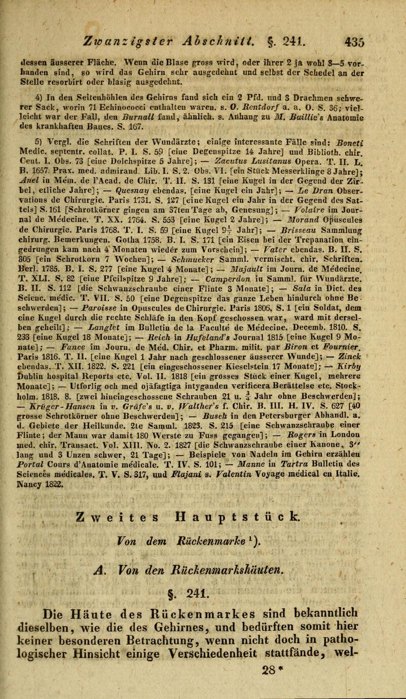 dessen äusserer Fläche. Wenn die Blase gross wird, oder ihrer 2 ja wohl 8—5 vor- handen sind, so wird das Gehirn sehr ausgedehnt und selbst der Schedel an der Stelle resorbirt oder blasig ausgedehnt, 4) In den Seitenhohlen des Gehirns fand sich ein 2 Pfd. nnd 3 Drachmen schwe- rer Sack, Morin 71 Echinococci enthalten waren, s. O. Rentdorf a. a. O. S, 36; viel- leicht war der Fall, den Burnall fand, ähnlich, s. Anhang zu M. Baillie's Anatomie des krankhaften Baues. S. 167. 5) Vergl. die Schriften der Wundärzte; einige interessante Fälle sind: Boneti Medic, septcntr. collat. P. 1. S. 59 [eine Degenspitze 14 Jahre] und Biblioth. chir. Cent. 1. Obs. 73 [eine Dolchspitze 5 Jahre]; — Zacutus Lusitanus Opera. T. II. L. B. 1657, Prax. med. admirand. Lib. I. S. 2. Obs. VI. [ein Stück Messerklinge 8 Jahre]; Anel in Me'm. de l'Acad. de Chir. T. II. S. 131 [eine Kugel in der Gegend der Zir- bel, etliche Jahre]; — Quesnay ebendas. [eine Kugel ein Jahr]; — He Uran Obser- vations de Chirurgie. Paris 1731. S. 127 [eine Kugel ein Jahr in der Gegend des Sat- tels] S. 161 [Schrotkörner gingen am 37ten Tage ab, Genesung]; — Volaire im Jour- nal de Medecine. T. XX. 1764. S. 553 [eine Kugel 2 Jahre]; -^ Morand Ö^üscules de Chirurgie. Paris 1768* T. I. S. 69 [eine Kugel 94- Jahr]; — Brisseau Sammlung Chirurg. Bemerkungen. Gotha 1758. B. I. S. 171 [ein Eisen bei der Trepanation ein- gedrungen kam nach 4 Monaten wieder zum Vorschein]; — Vater ebendas. B. II. S. 805 [ein Schrotkorn 7 Wochen]; — Schmucker Samml. vermischt, chir. Schriften. Berl. 1785. B. I. S. 277 [eine Kugel 4 Monate]; — 31ajault im Journ. de Me'decine, T, XLI. S. 82 [eine Pfeilspitze 9 Jahre],' — Camperdon in Samml. für Wundärzte. B. II. S. 112 [die Schwanzschraube einer Flinte 3 Monate]; — Sala in Dict. des Scieuc. me'dic. T. VII. S. 60 [eine Degenspitze das ganze Leben hindurch ohne Be- schwerden] ; — Paroisse in Opuscules de Chirurgie. Paris 1806. S. 1 [ein Soldat, dem eine Kugel durch die rechte Schläfe in den Kopf geschossen war, ward mit dersel- ben geheilt]; — Langlet im Bulletin de la Faculte de Me'decine. Decemb. 1810. S. 233 [eine Kugel 18 Monate]; — Reich in Hufeland's Journal 1815 [eine Kugel 9 Mo- nate]; — Fance im Journ. de Med. Chir. et Pharm, milit. par Biron et Fournier, Paris 1816. T. II. [eine Kugel 1 Jahr nach geschlossener äusserer Wunde]; — Zinck ebendas.-T. XII. 1822. S. 221 [ein eingeschossener Kieselstein 17 Monate]; -^ Kirby Dublin hospital Reports etc. Vol. II. 1818 [ein grosses Stück einer Kugel, mehrere Monate]; — Utforlig och med ojäfagtiga intygauden veriticera Berättelse etc. Stock- holm. 181B. 8. [zwei hiueingeschossene Schrauben 21 u. | Jahr ohne Beschwerden]; — Krüger - Hansen in v. Gräfe's u. v. Walther''s f. Chir. B. III. H. IV. S. 627 [40 grosse Schrotkörner ohne Beschwerden]; — Busch in den Petersburger Abhandl. a. d. Gebiete der Heilkunde. 2te Samml. 1823. S. 215 [eine Schwanzschraube einer Flinte; der Mann war damit 180 Werste zu Fuss gegangen]; — Rogers in London med. chir. Transact. Vol. Xlll. No. 2. 1827 [die Schwanzschraube einer Kanone, S lang und 3 Unzen schwer, 21 Tage]; — Beispiele von IVadeln im Gehirn erzählen Portal Cours d'Anatomie medicale. T. IV. S. 101; — Manne in Tartra Bulletin des Sciences medicales. T. V. S. 317, und Flajani s» Valentin Voyage medicäl en Italie. Nancy 1822* Zweites Hauptstück. Von dem B-ückenmarhe ^). Ä. Von den Rückenmarkshäuten. §. 241. Die Häute des Rückenmarkes sind bekanntlich dieselben, wie die des Gehirnes, und bedürften somit hier keiner besonderen Betrachtung, wenn nicht doch in patho- logischer Hinsicht einige Vers^chiedenheit stattfände, wel- 28*