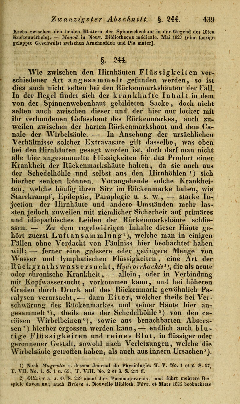 Krebs zwischen den beiden Blättern der Spiunwebenhaufc in der Gegend des lOten Rückenwirbels]; — Monod iu Nouv. Bibliotheque medicale. Mai 1827 [eine fasrige gelappte Geschwulst zwischen Arachnoidea und Pia mater]. §. 244. Wie zwischen den Hirnhäuten Flüssigkeiten ver- schiedener Art angesammelt gefunden werden, so ist dies auch nicht selten bei den Rückenmarkshäuten der Fall. In der Regel findet sich der krankhafte Inhalt in dem von der Spinnenwebenhaut gebildeten Sacke, doch nicht selten auch zwischen dieser und der hier nur locker mit ihr verbundenen Gefässhaut des Rückenmarkes, auch zu- weilen zwischen der harten Rückenmarkshaut und dem Ca- nale der Wirbelsäule. — In Ansehung der ursächlichen Verhältnisse solcher Extravasate gilt dasselbe, was oben bei den Hirnhäuten gesagt worden ist, doch darf man nicht alle hier angesammelte Flüssigkeiten für das Product einer Krankheit der Rückenmarkshäute halten, da sie auch aus der Schedelhöhle und selbst aus den Hirnhöhlen ^) sich hierher senken können. Vorangehende solche Krankhei- ten, welche häufig ihren Sitz im Rückenmarke haben, wie Starrkrampf, Epilepsie, Paraplegie u. s. w., — starke In- jection der Hirnhäute und andere Umständen mehr las- sten jedoch zuweilen mit ziemlicher Sicherheit auf primäres und idiopathisches Leiden der Rückenmarkshäute schlie- ssen. — Zu dem regelwidrigen Inhalte dieser Häute ge- hört zuerst Luftansammlung^), w^eiche man in einigen Fällen ohne Verdacht von Fäulniss hier beobachtet haben will; — ferner eine grössere oder geringere Menge von Wasser und lymphatischen Flüssigkeiten, eine Art der Rückgrathswass er sucht, fll/f/rorrÄ«cÄ^■5'), die als acute oder chronische Krankheit, — allein, oder in Verbindung mit Kopfwassersucht, vorkommen kann, und bei höheren Graden durch Druck auf das Rückenmark gewöhnlich Pa- ralysen verursacht,— dann Eiter, welcher theils bei Ver- schwärung des Rückenmarkes und seiner Häute hier an- gesammelt'*), theils aus der Schedelhöhle^) von den ca- riösen Wirbelbeinen ^), sowie aus benachbarten Absces- sen^) hierher ergossen werden kann,— endlich auch blu- tige Flüssigkeiten und reines Rlut, in flüssiger oder geronnener Gestalt, sowohl nach Verletzungen, welche die Wirbelsäule getroffen haben, als auch aus Innern Ursachen^). 1) Nach Magendie s. dessen Journal de Physiologie^ T. V. No. 1 et 2. S. 27, T. Vll. No. 1. S. 1 a. 66, T. VIII. No. 2 et 3. S. 211 if. 2) Ollivier a, a. O. S. 269 nennt diea Pueumatorachis, ond führt mehrere Bei- (spiele davon an; auch Briere s. IVoavelle Bibliotb. Fevr. et Mars 1&2G beobachtete