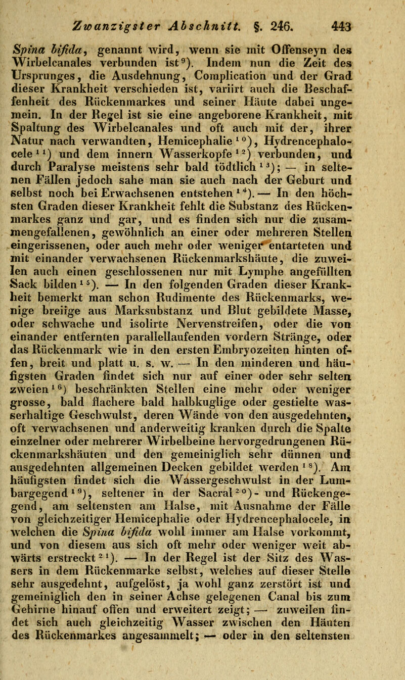 Spitia bifida, genannt Avird, wenn sie mit OfFenseyn de» Wirbelcanales verbunden ist^). Indem nun die Zeit des Ursprunges, die Ausdehnung, Complication und der Grad dieser Krankheit verschieden ist, variirt auch die Beschaf- fenheit des Rückenmarkes und seiner Häute dabei unge- mein. In der Ren^el ist sie eine angeborene Krankheit, mit Spaltung des Wirbelcanales und oft auch mit der, ihrer Natur nach verwandten, Hemicephalie ^°), Hydrencephalo- cele * *) und dem innern Wasserköpfe*^) verbunden, und durch Paralyse meistens sehr bald tödtlich*^); — in selte- nen Fällen jedoch sähe man sie auch nach der Geburt und selbst noch bei Erwachsenen entstehen * '^). — In den höch- sten Graden dieser Krankheit fehlt die Substanz des Rücken* markes ganz und gar, und es finden sich nur die zusam- mengefallenen, gewöhnlich an einer oder mehreren Stellen eingerissenen, oder auch mehr oder weniger entarteten und mit einander verwachsenen Rückenmarkshäute, die zuwei- len auch einen geschlossenen nur mit Lymphe angefüllten Sack bilden ^^). — In den folgenden Graden dieser Krank- heit bemerkt man schon Rudimente des Rückenmarks, we- nige breiige aus Marksubstanz und Blut gebildete Masse, oder schwache und isolirte Nervenstreifen, oder die von einander entfernten parallellaufenden vordem Stränge, oder das Rückenmark wie in den ersten Embryozeiten hinten of- fen, breit und platt u, s. w. — In den minderen und häu- figsten Graden findet sich nur auf einer oder sehr selten zweien*^) beschränkten Stellen eine mehr oder weniger grosse, bald flachere bald halbkuglige oder gestielte was- serhaltige Geschwulst, deren Wände von den ausgedehnten, oft verwachsenen und anderweitig kranken durch die Spalte einzelner oder mehrerer Wirbelbeine hervorgedrungenen Rü- ckenmarkshäuten und den gemeiniglich sehr dünnen und ausgedehnten allgemeinen Decken gebildet werden * ^), Am häufigsten findet sich die Wassergeschwulst in der Lum- bargegend *^), seltener in der SacraP°)- und Rückenge- gend, am seltensten am Halse, mit Ausnahme der Fälle von gleichzeitiger Hemicephalie oder Hydrencephalocele, in welchen die Spina bifida wohl immer am Halse vorkommt, und von diesem aus sich oft mehr oder weniger weit ab- wärts erstreckt^*). — In der Regel ist der Sitz des Was- sers in dem Rückenmarke selbst, welches auf dieser Stelle sehr ausgedehnt, aufgelöst, ja wohl ganz zerstört ist und gemeiniglich den in seiner Achse gelegenen Canal bis zum Gehirne hinauf offen und erweitert zeigt; —■ zuweilen fin- det sich auch gleichzeitig Wasser zwischen den Häuten des Rückenmarkes angesammelt; «-^ oder in den seltensten