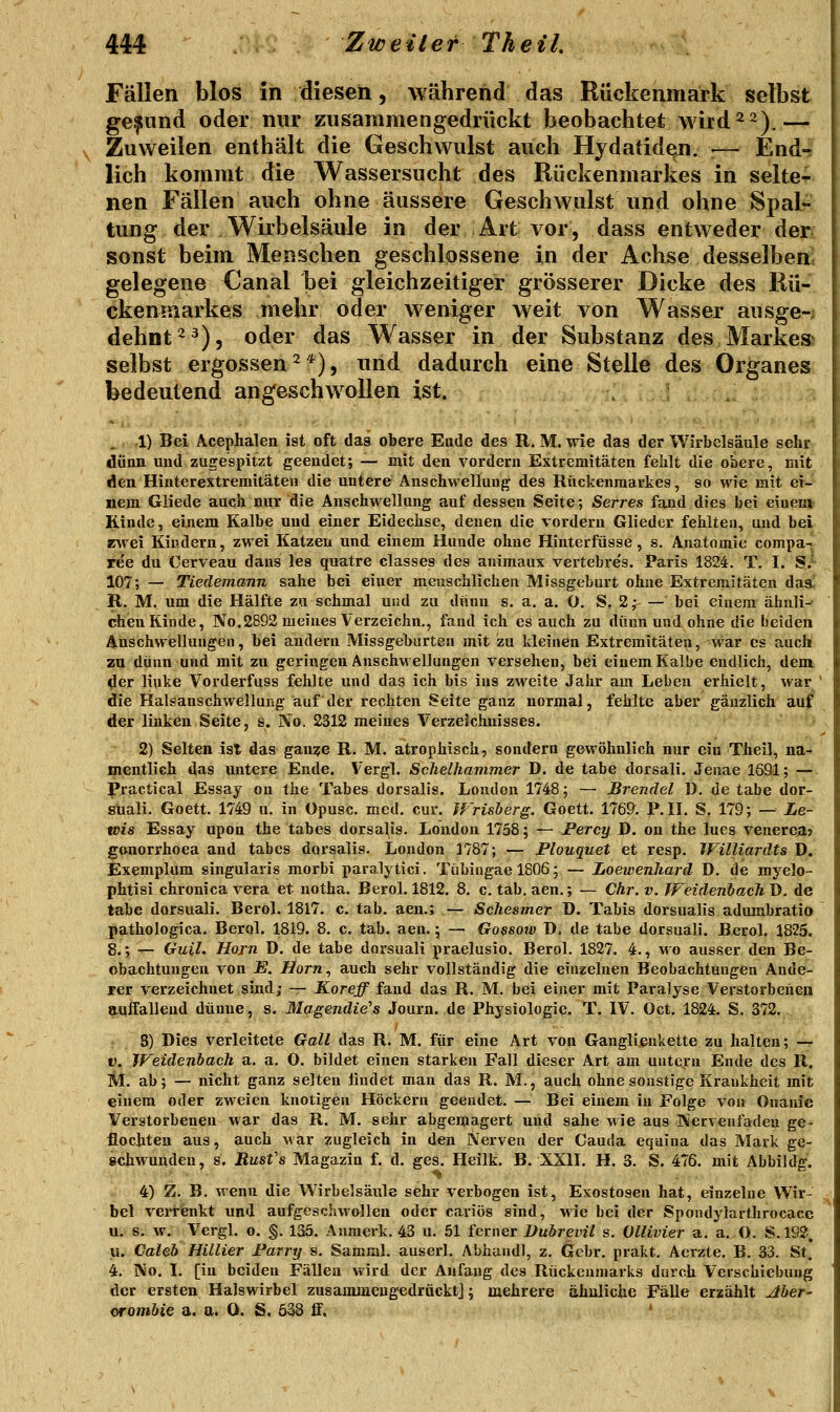 Fällen blos in diesen, während das Rückenmark selbst ge.fund oder nur zusammengedrückt beobachtet wird 2~).— Zuweilen enthält die Geschwulst auch Hydatiden. ;— Endr lieh kommt die Wassersucht des Rückenmarkes in selten nen Fällen auch ohne äussere Geschwulst und ohne 8paL^ tung der Wirbelsäule in der Art vor, dass entweder der sonst beim Menschen geschlossene in der Achse desselben gelegene Canal bei gleichzeitiger grösserer Dicke des Rü- ckenmarkes mehr oder weniger weit von Wasser ausge-; dehnt ^^), oder das Wasser in der Substanz des Markest selbst ergossen^*), und dadurch eine Stelle des Organes bedeutend angeschwollen ist. 1) Bei Acephalen ist oft das obere Ende des R, M. wie das der Wirbelsäule sehr dünn und zugespitzt geendet; — mit den vordem Extremitäten fehlt die obere, mit den Hinterextremitäten die untere Anschwellung des Rückenmarkes, so wie mit ei- nem Gliede auch nur die Anschwellung auf dessen Seite; Serres fand dies bei einen» Rinde, einem Kalbe und einer Eidechse, denen die vordem Glieder fehlten, und bei zwei Kindern, zwei Katzen und einem Hunde ohne Hinterfüsse, s. Anatomie compa- ree du Cerveau dans les quatre classes des animaux vertebres, Paris 1824. T, I. S.^ 107; — Tiedemann sähe bei einer menschlichen Missgeburt ohne Extremitäten das^ R. M. um die Hälfte zu schmal und zu dünn s. a. a. O. S. 2 ^ — bei einem ähuli-- chen Kinde, No,2892 meines Verzeichn., fand ich es auch zu dünn und ohne die beiden Anschwellungen, bei andern Missgeburten mit zu kleinen Extremitäten, war es auch zu dünn und mit zu geringen Anschwellungen versehen, bei einem Kalbe endlich, dem der linke Vorderfuss fehlte und das ich bis ins zweite Jahr am Leben erhielt, war ' die Halsanschwellursg auf der rechten Seite ganz normal, fehlte aber gänzlich auf der linken Seite, s. No. 2312 meines Verzeichnisses. 2) Selten ist das gan?e R. M. atrophisch, sondern gewöhnlich nur ein Theil, na- mentlich das imtere Ende. Vergl. Schelhavimer D. de tabe dorsali. Jenae 1691; — Practical Essay on the Tabes dorsalis. London 1748; — Brendel D. de tabe dor- suali. Goett. 1749 u. in Opusc. med. cur. fFrisberg. Goett. 1769. P.IL S. 179; — Le- tvis Essay upon the tabes dorsalis. London 1758; — Percy D. on the lues venerca? gonorrhoea and tabes dorsalis. London 1787; — Plouquet et resp. Williardts D. Exemplum singularis morbi paralytici. Tübiugae 1806; — Loewenhard D. de myelo- phtisi chronica vera et uotha. Berol. 1812. 8. c. tab. aen.; — Chr. v. IFeidenbacTi Ö. de tabe dorsuali. Berol. 1817. c. tab. aen.; — Schesmer ü. Tabis dorsualis adumbratio pathologica. Berol. 1819. 8. c. tab. aen. 5 — Gossow D. de tabe dorsuali. Berol. 1823. 8.; — Gull. Hörn D. de tabe dorsuali praelusio. Berol. 1827. 4., wo ausser den Be- obachtungen von E. Hörn, auch sehr vollständig die einzelnen Beobachtungen Ande- rer verzeichnet sind; — Koreff fand das R. M. bei einer mit Paralyse Verstorbenen auffallend dünue, s. Magendie's Journ. de Physiologie. T. IV. Oct. 1824. S. 372. / ■ - S) Dies verleitete GoW das R. M. für eine Art von Gangli^nkette zu halten; — t». JVeidenbach a. a, O. bildet einen starken Fall dieser Art am untern Ende des R, M. ab; — nicht ganz selten findet man das R. M., auch ohne sonstige Krankheit mit einem oder zweien knotigen Höckern geendet. — Bei einem in Folge von Onanie Verstorbenen war das R. M. sehr abgemagert und sähe wie aus Nerveufadea ge- flochten aus, auch war zugleich in den Nerven der Cauda eqaina das Mark ge- schwunden, 8. Rusfs Magazin f. d. ges. Heilk. B. XXU. H. 3. S. 476. mit Abbildg, 4) Z. B. wenn die Wirbelsäule sehr verbogen ist, Exostosen hat, einzelne Wir- bel verrenkt und aufgescliwollen oder cariös sind, wie bei der Spondylarthrocacc u. s. w. Vergl. o. §. 135. Aiuuerk. 43 u. 51 ferner Dubrevil s. Ollivier a. a.O. S.192, u. Caleb Hillier Farry s. Samml. auserl. Abhandl, z. Gebr. prakt. Aerzte, B. 33. St. 4. No. I. [in beiden Fällen wird der Anfang des Rückenmarks durch Verschiebung der ersten Halswirbel zusammengedrückt]; mehrere ähulicüe Fälle erzählt Ahev' orombic a. a. 0. S. ö38 ff. '