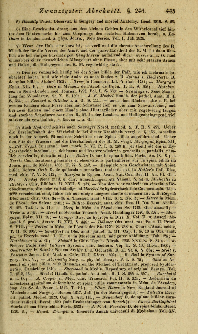 6) Howship Pract. Observat. in Surgery and morbid Anatomy. Lond. 1816. S. 591, 6) Eine Geschwulst drang aus dem kleinen Gehirn in den Wirbelcanal tief hin- ter dejn Rückeninarke bis zum Ursprünge des sechsten Halsncrven herab, 8. io- tham in London med. a. phys. Journ., New Series. Vol. I. Juli 1826. 7) Wenn der Hals sehr kurz ist, so verflicsst die oberste Anschwellung des R. M. mit der für die Nerven der Arme, und der ganze Halstheil des R. M. ist dann ähn- lich wie bei einigen kurzhalsigen Säiigthieren auifallend dick-, Serres a. a, O, fand einmal-bei einer menschlichen Missgeburt ohne Füsse, aber mit sehr starken Armen und Halse, die Halsgegeud des R. M. regelwidrig stark. 8) Dies ist vorzüglich häufig bei der Spina bifida der FalT, wie ich mehrmals bo • obachtet habe; und wie viele Andre es auch fanden z. B Ajiinua s. Hochstetter D. de Spina bifida. Altdorf 1703; — Trew in Commerc. Lit. Norimb, 1741; — Morgagni Epist. XII. 16; — Hoin in Me'moir. de l'Acad. de Dijon. T. II. S. 106; — Hutchin- son in New-London med. Journal. 1792. Vol. I. S. 338; — GrasJiuys s. Neue Samm- lung für Wundärzte. St. X. S. 180; — J. F. Mec&eZ Handb. der pathol. Anat. B, I. S. 354; — Beclard s. Ollivier a. a. O. S. 111; — auch ohne Rückeuspalte z. B. bei zweien Kindern ohne Füsse aber mit Schwaaze lief es bis zum Schwauzbeine, und bei zwei Katzen und einem Hunde ohne Hinterglieder aber mit regelwidrig langen und starken Schwänzen war das R. M. in der Lenden- und Heiligeubeingegend viel stärker als gewöhulich, s. Serres a. a. O. 9) Auch HydrorrhacMtis nach Sauvages Nosol. method, 4. T. II. S. 497. lieber die Beschaifenheit der Wirbelsäule bei dieser Krankheit vergl. o. §. 135, woselbst auch in der Anmerk. 25 mehrere Schriften über Spina bifida angeführt sind. Uebei den Sitz des Wassers und die Beschaffenheit des R. M. vergl. Morgagni^Epist.Xll^ u. Fet. Frank de curand. hom. morb. L. VI. P. I. S. 198 ff. [er theilt sie ein in Hy- drotrhachia iucolumis u. dehisceus und letztere wieder in generalis u. partialis, näm- lich cervicalis, dorsalis etc.]; — Bodin D. sur le spina bifida. Paris. An. IX. 8.; — Terris Conside'rations ge'ne'rales et ofaservations particulieres sur le spina bifida im Journ. gen. de Medec. 1806. T. 27. S. 162. — Beispiele von Geschwistern mit Spina bifida liefern Orth D. de quibusdam tumoribus tunicatis ext. in Haller's Coli. Diss, med. chir. T. V. S. 412; — Burgius in Ephem. Acad. Kat. Cur. üec. II. An. VI. Obs. 58; — Henkel Neue med, u. chir. Anmerkungen. 4te Samml. S. 54 u. Michaelis in Richter s Chir. Biblioth. B. XVII. S. 133. — Von den sehr zahlreichen einzelnen Be- obachtungen, die sehr vollständig bei MoecAreZ de hydrorrhachitide Commentatio. Lips. 1822 verzeichnet sind, führe ich nur einige ausgezeichnete u. neuere an: z. B. Ruysch Obs. anat. chir. Obs. 34 — 36 u. Thesaur. anat. VIII. S. 1. No. 2; — Littre in Mem. de l'Acad. des Scienc. 1701; — Bidloo Exercit. anat, chir. Dec. II. No. 7. m. Abbild. S. 187. Taf, I. u. II.; — Mery in Mem. de l'Acad. des Sc. 1712. Obs. anat. 6; — Trew a. a. O,; — Acrel in Svenska Vetensk. Acad. Haudlingar 1748. S.287; — Mor- gagni Epist. XII. 16; — Camper Diss. de hydrope in Diss. X. Vol. IL u. Auserl. Ab- haudl. f. prakt. Aerzte. B. XVI. S. 446; — Böhmer Obs. anat. rar. Fase, II. Praef. S. VIII.; — Portal in Me'm. de l'Acad. des Sc. 1770. S. 238 u. Cours d'Anat. medic. T. IL S. 304; — Sandifort in Obs. anat, pathol. L, HL Cap. I. S. 10 in Obs. anat. pr., in Exercit. acad. L. IL, u. in Museum anat. mit guter Abbildung. Tab. 124; — Hutchinson a. a. O.; — Siebold in Chir. Tageb. Nürub. 1792. XXXIX, S. 84 u. s. w. Neuere Fälle sind Callisen Systema chir. hodiern. Voi. 11. S. 46. Havn. 1800; — Oberteuffer in StarFs Neuem Archiv f. d. Geburtsh. B. IL St. 4. S. 624; — Stoll s. Poscivitz Journ. f. d. Med. u. Chir. H. I. Giess. 1802; — B. Bell in System of Sur- gery. Vol. V.; — Abernethy Surg. a. physiol. Essays. P. I. S. 75; — Okes an Ac- count of spina bifida, with Remarks on the Method of Treatment, proposed \>y Aber- nethy. Cambridge 1810; — Sherioood in Medic. Repository of original Essays. Vol, I. 1812, 13; — Meckel Handb. d. pathol. Anatomie. B. I. S. 355 u. 357; — Racchetti a. a. O.; — A. Cooper in Med, chir, Transact, Vol. IL S. 324; — Lobenwein de monstrosa genitalium deformitate et spina bifida commentatio in Mem. de l'Academ. imp. des Sc. de Petersb. 1817. T. VI.; — Pliny-Hayes in New-England Journal of Modcciue and Surgery. Boston 1817. Juli [in der Sacralgegend]; — Palletta Exer- cit. pathol. Mediol. 1820. Cap. X. Art. III.; — Neuendorf D. de spinae bifidae cüra- tione radicali. Berol. 1820 [mit Beobachtungen von Berndt]; — Vaccä Berlinghieri Storia di una idrorachia. Pavia 1820; — A. F. A. Foerster D. de spina bifida. Berol. 1820. 8.; — Bened. Trompei s. OmodeVa Annali universali di Mcdiciua. Vol. XV.